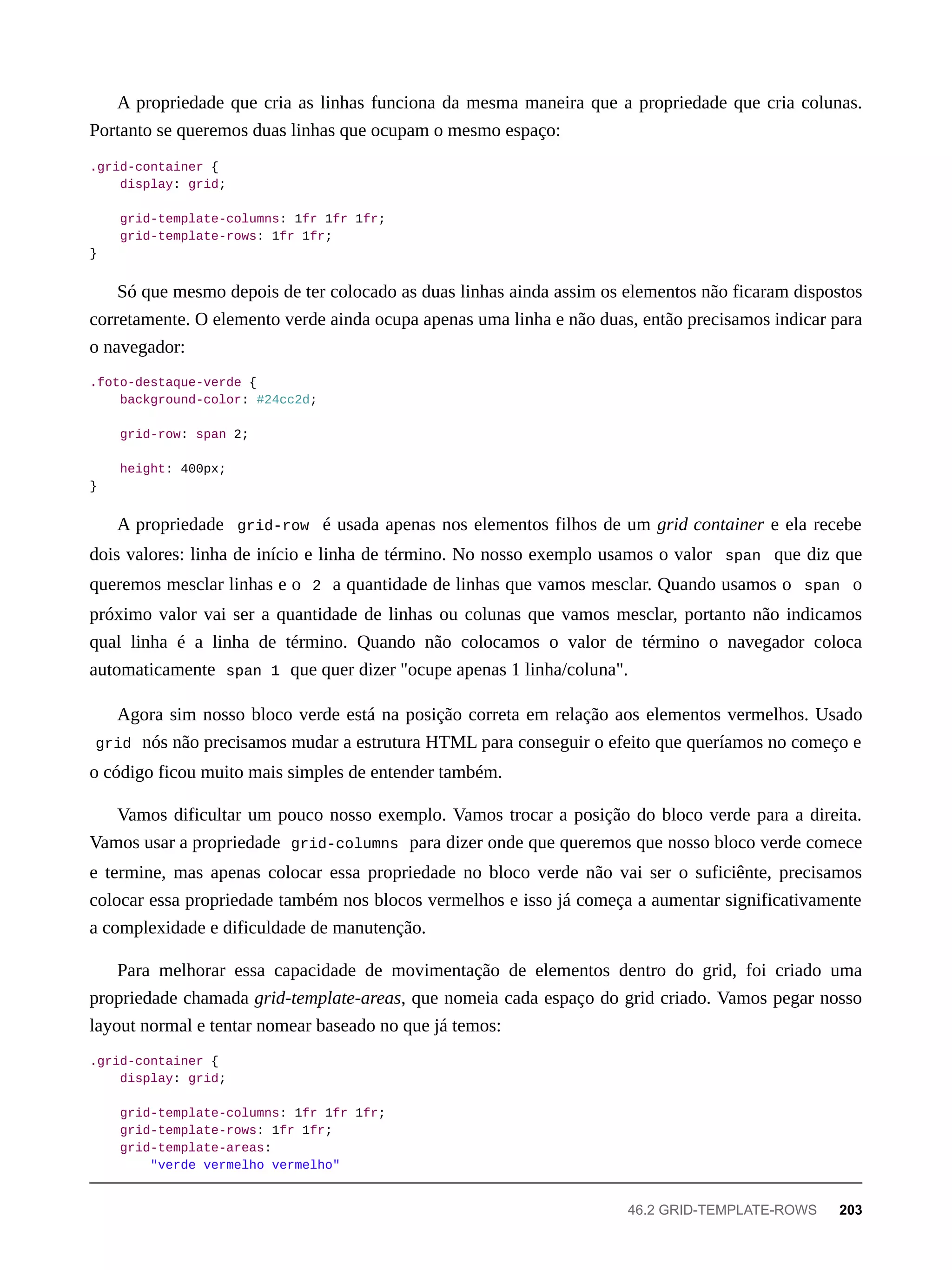 A propriedade que cria as linhas funciona da mesma maneira que a propriedade que cria colunas.
Portanto se queremos duas linhas que ocupam o mesmo espaço:
.grid-container {
display: grid;
grid-template-columns: 1fr 1fr 1fr;
grid-template-rows: 1fr 1fr;
}
Só que mesmo depois de ter colocado as duas linhas ainda assim os elementos não ficaram dispostos
corretamente. O elemento verde ainda ocupa apenas uma linha e não duas, então precisamos indicar para
o navegador:
.foto-destaque-verde {
background-color: #24cc2d;
grid-row: span 2;
height: 400px;
}
A propriedade grid-row é usada apenas nos elementos filhos de um grid container e ela recebe
dois valores: linha de início e linha de término. No nosso exemplo usamos o valor span que diz que
queremos mesclar linhas e o 2 a quantidade de linhas que vamos mesclar. Quando usamos o span o
próximo valor vai ser a quantidade de linhas ou colunas que vamos mesclar, portanto não indicamos
qual linha é a linha de término. Quando não colocamos o valor de término o navegador coloca
automaticamente span 1 que quer dizer "ocupe apenas 1 linha/coluna".
Agora sim nosso bloco verde está na posição correta em relação aos elementos vermelhos. Usado
grid nós não precisamos mudar a estrutura HTML para conseguir o efeito que queríamos no começo e
o código ficou muito mais simples de entender também.
Vamos dificultar um pouco nosso exemplo. Vamos trocar a posição do bloco verde para a direita.
Vamos usar a propriedade grid-columns para dizer onde que queremos que nosso bloco verde comece
e termine, mas apenas colocar essa propriedade no bloco verde não vai ser o suficiênte, precisamos
colocar essa propriedade também nos blocos vermelhos e isso já começa a aumentar significativamente
a complexidade e dificuldade de manutenção.
Para melhorar essa capacidade de movimentação de elementos dentro do grid, foi criado uma
propriedade chamada grid-template-areas, que nomeia cada espaço do grid criado. Vamos pegar nosso
layout normal e tentar nomear baseado no que já temos:
.grid-container {
display: grid;
grid-template-columns: 1fr 1fr 1fr;
grid-template-rows: 1fr 1fr;
grid-template-areas:
"verde vermelho vermelho"
46.2 GRID-TEMPLATE-ROWS 203
 