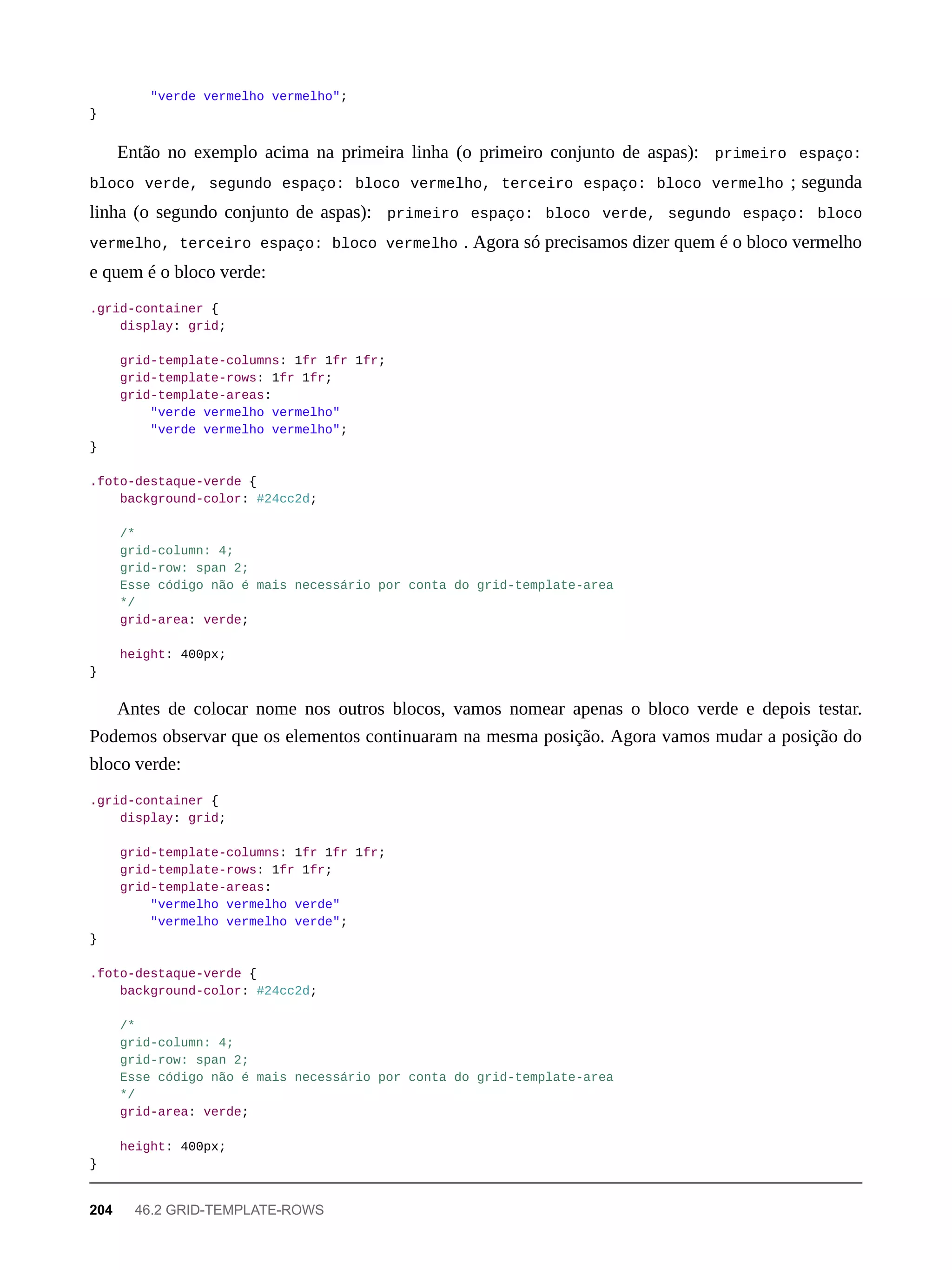 "verde vermelho vermelho";
}
Então no exemplo acima na primeira linha (o primeiro conjunto de aspas): primeiro espaço:
bloco verde, segundo espaço: bloco vermelho, terceiro espaço: bloco vermelho ; segunda
linha (o segundo conjunto de aspas): primeiro espaço: bloco verde, segundo espaço: bloco
vermelho, terceiro espaço: bloco vermelho . Agora só precisamos dizer quem é o bloco vermelho
e quem é o bloco verde:
.grid-container {
display: grid;
grid-template-columns: 1fr 1fr 1fr;
grid-template-rows: 1fr 1fr;
grid-template-areas:
"verde vermelho vermelho"
"verde vermelho vermelho";
}
.foto-destaque-verde {
background-color: #24cc2d;
/*
grid-column: 4;
grid-row: span 2;
Esse código não é mais necessário por conta do grid-template-area
*/
grid-area: verde;
height: 400px;
}
Antes de colocar nome nos outros blocos, vamos nomear apenas o bloco verde e depois testar.
Podemos observar que os elementos continuaram na mesma posição. Agora vamos mudar a posição do
bloco verde:
.grid-container {
display: grid;
grid-template-columns: 1fr 1fr 1fr;
grid-template-rows: 1fr 1fr;
grid-template-areas:
"vermelho vermelho verde"
"vermelho vermelho verde";
}
.foto-destaque-verde {
background-color: #24cc2d;
/*
grid-column: 4;
grid-row: span 2;
Esse código não é mais necessário por conta do grid-template-area
*/
grid-area: verde;
height: 400px;
}
204 46.2 GRID-TEMPLATE-ROWS
 