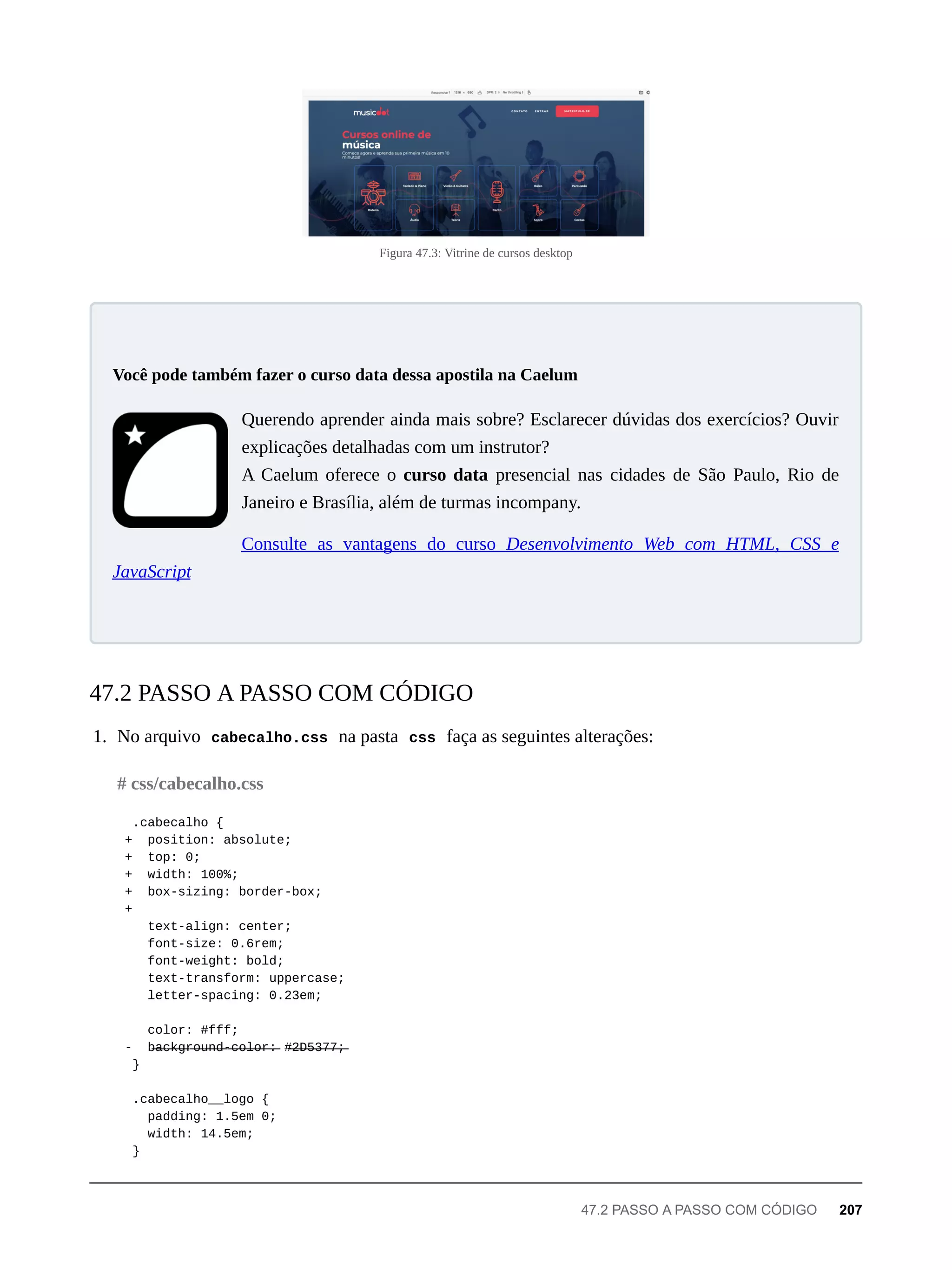 Figura 47.3: Vitrine de cursos desktop
Querendo aprender ainda mais sobre? Esclarecer dúvidas dos exercícios? Ouvir
explicações detalhadas com um instrutor?
A Caelum oferece o curso data presencial nas cidades de São Paulo, Rio de
Janeiro e Brasília, além de turmas incompany.
Consulte as vantagens do curso Desenvolvimento Web com HTML, CSS e
JavaScript
1. No arquivo cabecalho.css na pasta css faça as seguintes alterações:
.cabecalho {
+ position: absolute;
+ top: 0;
+ width: 100%;
+ box-sizing: border-box;
+
text-align: center;
font-size: 0.6rem;
font-weight: bold;
text-transform: uppercase;
letter-spacing: 0.23em;
color: #fff;
- b̶a̶c̶k̶g̶r̶o̶u̶n̶d̶-̶c̶o̶l̶o̶r̶:̶ #̶2̶D̶5̶3̶7̶7̶;̶
}
.cabecalho__logo {
padding: 1.5em 0;
width: 14.5em;
}
Você pode também fazer o curso data dessa apostila na Caelum
47.2 PASSO A PASSO COM CÓDIGO
# css/cabecalho.css
47.2 PASSO A PASSO COM CÓDIGO 207
 