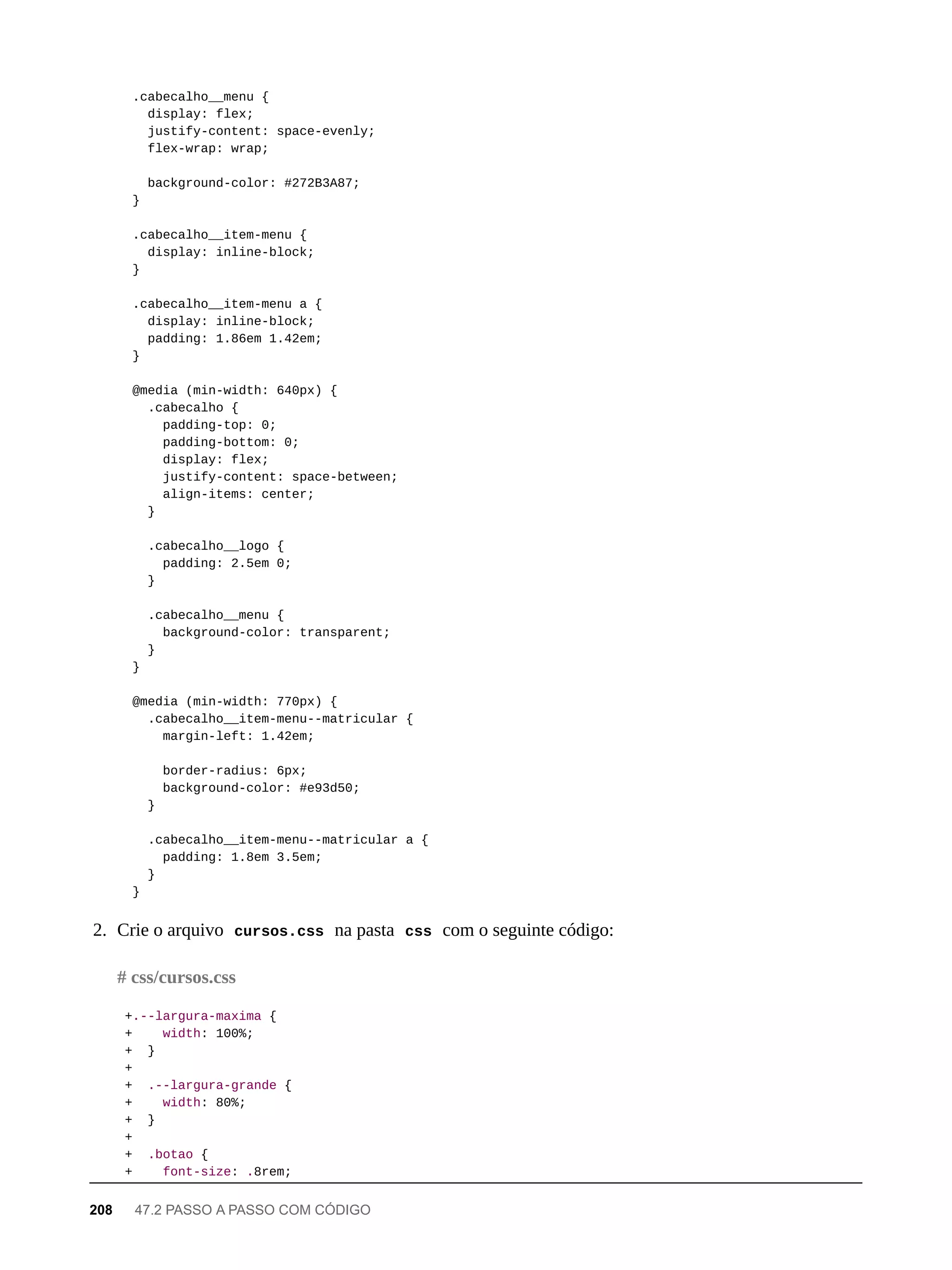 .cabecalho__menu {
display: flex;
justify-content: space-evenly;
flex-wrap: wrap;
background-color: #272B3A87;
}
.cabecalho__item-menu {
display: inline-block;
}
.cabecalho__item-menu a {
display: inline-block;
padding: 1.86em 1.42em;
}
@media (min-width: 640px) {
.cabecalho {
padding-top: 0;
padding-bottom: 0;
display: flex;
justify-content: space-between;
align-items: center;
}
.cabecalho__logo {
padding: 2.5em 0;
}
.cabecalho__menu {
background-color: transparent;
}
}
@media (min-width: 770px) {
.cabecalho__item-menu--matricular {
margin-left: 1.42em;
border-radius: 6px;
background-color: #e93d50;
}
.cabecalho__item-menu--matricular a {
padding: 1.8em 3.5em;
}
}
2. Crie o arquivo cursos.css na pasta css com o seguinte código:
+.--largura-maxima {
+ width: 100%;
+ }
+
+ .--largura-grande {
+ width: 80%;
+ }
+
+ .botao {
+ font-size: .8rem;
# css/cursos.css
208 47.2 PASSO A PASSO COM CÓDIGO
 