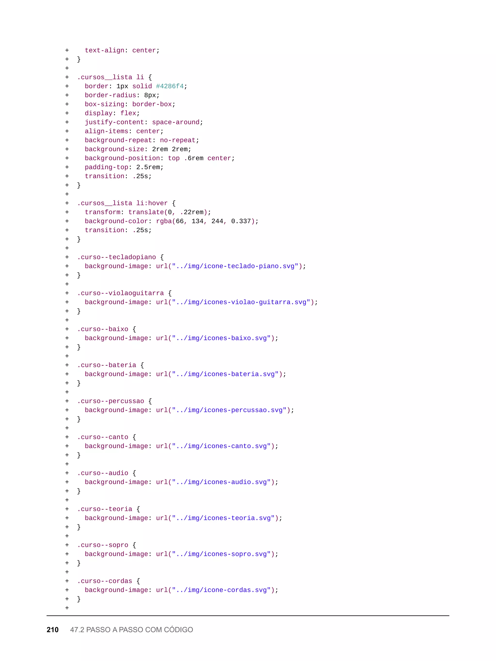 + text-align: center;
+ }
+
+ .cursos__lista li {
+ border: 1px solid #4286f4;
+ border-radius: 8px;
+ box-sizing: border-box;
+ display: flex;
+ justify-content: space-around;
+ align-items: center;
+ background-repeat: no-repeat;
+ background-size: 2rem 2rem;
+ background-position: top .6rem center;
+ padding-top: 2.5rem;
+ transition: .25s;
+ }
+
+ .cursos__lista li:hover {
+ transform: translate(0, .22rem);
+ background-color: rgba(66, 134, 244, 0.337);
+ transition: .25s;
+ }
+
+ .curso--tecladopiano {
+ background-image: url("../img/icone-teclado-piano.svg");
+ }
+
+ .curso--violaoguitarra {
+ background-image: url("../img/icones-violao-guitarra.svg");
+ }
+
+ .curso--baixo {
+ background-image: url("../img/icones-baixo.svg");
+ }
+
+ .curso--bateria {
+ background-image: url("../img/icones-bateria.svg");
+ }
+
+ .curso--percussao {
+ background-image: url("../img/icones-percussao.svg");
+ }
+
+ .curso--canto {
+ background-image: url("../img/icones-canto.svg");
+ }
+
+ .curso--audio {
+ background-image: url("../img/icones-audio.svg");
+ }
+
+ .curso--teoria {
+ background-image: url("../img/icones-teoria.svg");
+ }
+
+ .curso--sopro {
+ background-image: url("../img/icones-sopro.svg");
+ }
+
+ .curso--cordas {
+ background-image: url("../img/icone-cordas.svg");
+ }
+
210 47.2 PASSO A PASSO COM CÓDIGO
 