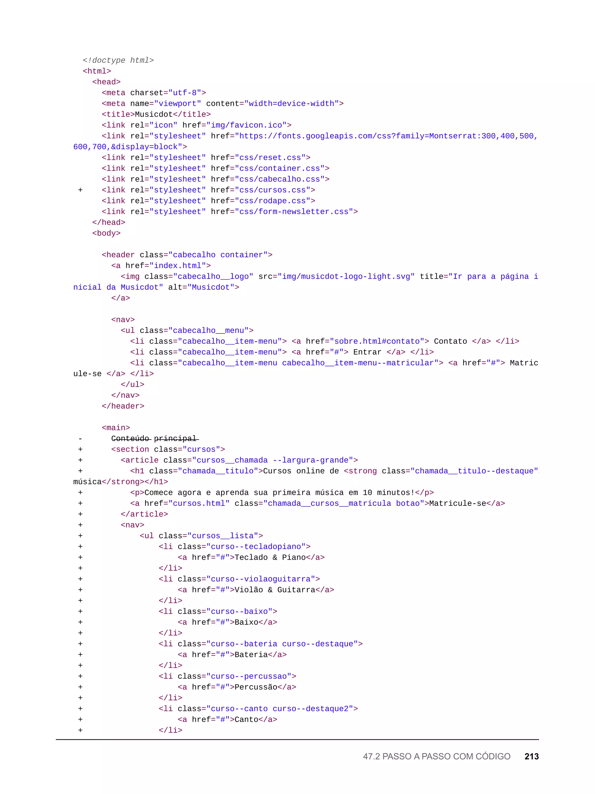 <!doctype html>
<html>
<head>
<meta charset="utf-8">
<meta name="viewport" content="width=device-width">
<title>Musicdot</title>
<link rel="icon" href="img/favicon.ico">
<link rel="stylesheet" href="https://fonts.googleapis.com/css?family=Montserrat:300,400,500,
600,700,&display=block">
<link rel="stylesheet" href="css/reset.css">
<link rel="stylesheet" href="css/container.css">
<link rel="stylesheet" href="css/cabecalho.css">
+ <link rel="stylesheet" href="css/cursos.css">
<link rel="stylesheet" href="css/rodape.css">
<link rel="stylesheet" href="css/form-newsletter.css">
</head>
<body>
<header class="cabecalho container">
<a href="index.html">
<img class="cabecalho__logo" src="img/musicdot-logo-light.svg" title="Ir para a página i
nicial da Musicdot" alt="Musicdot">
</a>
<nav>
<ul class="cabecalho__menu">
<li class="cabecalho__item-menu"> <a href="sobre.html#contato"> Contato </a> </li>
<li class="cabecalho__item-menu"> <a href="#"> Entrar </a> </li>
<li class="cabecalho__item-menu cabecalho__item-menu--matricular"> <a href="#"> Matric
ule-se </a> </li>
</ul>
</nav>
</header>
<main>
- C̶o̶n̶t̶e̶ú̶d̶o̶ p̶r̶i̶n̶c̶i̶p̶a̶l̶
+ <section class="cursos">
+ <article class="cursos__chamada --largura-grande">
+ <h1 class="chamada__titulo">Cursos online de <strong class="chamada__titulo--destaque">
música</strong></h1>
+ <p>Comece agora e aprenda sua primeira música em 10 minutos!</p>
+ <a href="cursos.html" class="chamada__cursos__matricula botao">Matricule-se</a>
+ </article>
+ <nav>
+ <ul class="cursos__lista">
+ <li class="curso--tecladopiano">
+ <a href="#">Teclado & Piano</a>
+ </li>
+ <li class="curso--violaoguitarra">
+ <a href="#">Violão & Guitarra</a>
+ </li>
+ <li class="curso--baixo">
+ <a href="#">Baixo</a>
+ </li>
+ <li class="curso--bateria curso--destaque">
+ <a href="#">Bateria</a>
+ </li>
+ <li class="curso--percussao">
+ <a href="#">Percussão</a>
+ </li>
+ <li class="curso--canto curso--destaque2">
+ <a href="#">Canto</a>
+ </li>
47.2 PASSO A PASSO COM CÓDIGO 213
 