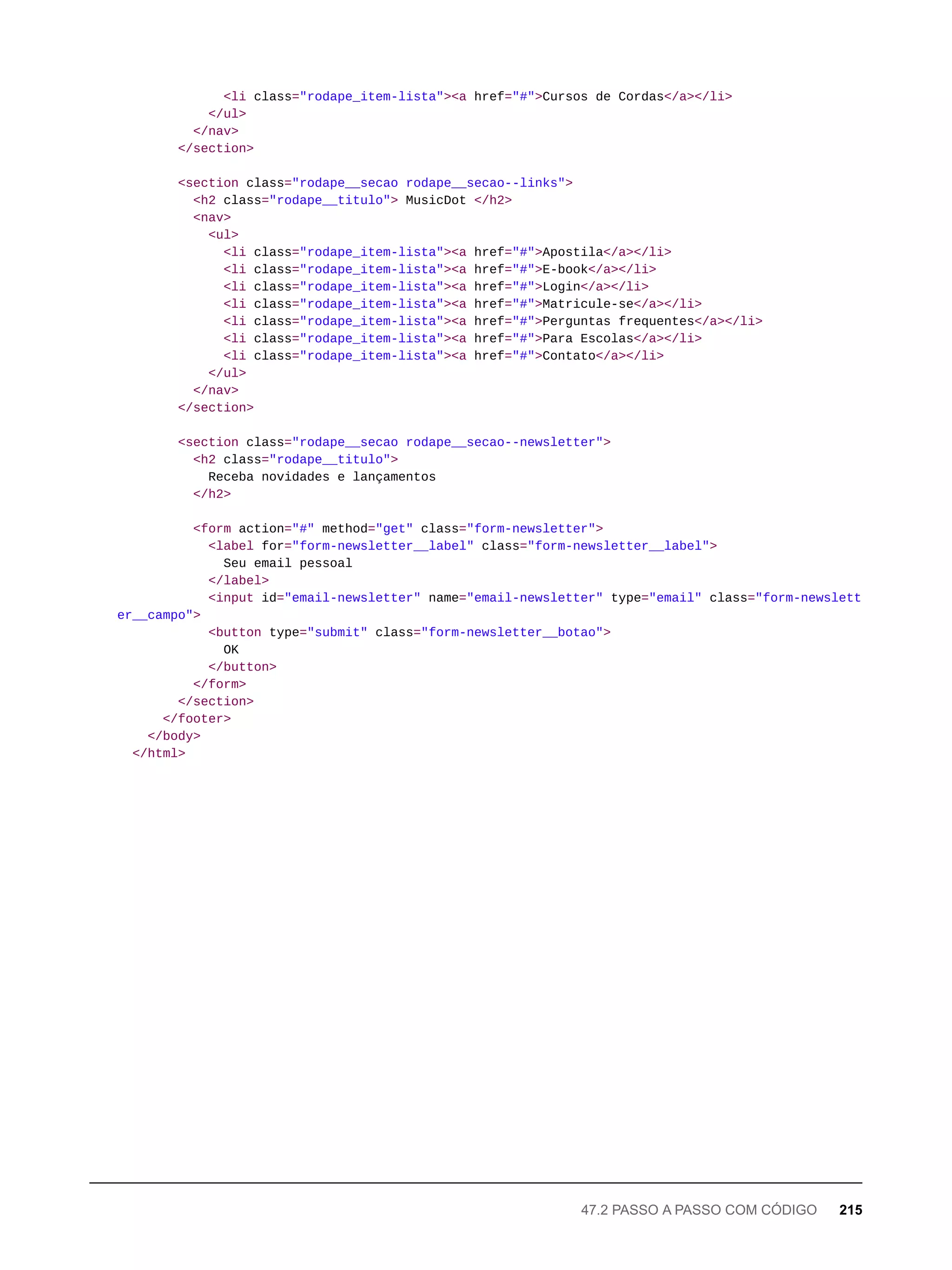 <li class="rodape_item-lista"><a href="#">Cursos de Cordas</a></li>
</ul>
</nav>
</section>
<section class="rodape__secao rodape__secao--links">
<h2 class="rodape__titulo"> MusicDot </h2>
<nav>
<ul>
<li class="rodape_item-lista"><a href="#">Apostila</a></li>
<li class="rodape_item-lista"><a href="#">E-book</a></li>
<li class="rodape_item-lista"><a href="#">Login</a></li>
<li class="rodape_item-lista"><a href="#">Matricule-se</a></li>
<li class="rodape_item-lista"><a href="#">Perguntas frequentes</a></li>
<li class="rodape_item-lista"><a href="#">Para Escolas</a></li>
<li class="rodape_item-lista"><a href="#">Contato</a></li>
</ul>
</nav>
</section>
<section class="rodape__secao rodape__secao--newsletter">
<h2 class="rodape__titulo">
Receba novidades e lançamentos
</h2>
<form action="#" method="get" class="form-newsletter">
<label for="form-newsletter__label" class="form-newsletter__label">
Seu email pessoal
</label>
<input id="email-newsletter" name="email-newsletter" type="email" class="form-newslett
er__campo">
<button type="submit" class="form-newsletter__botao">
OK
</button>
</form>
</section>
</footer>
</body>
</html>
47.2 PASSO A PASSO COM CÓDIGO 215
 