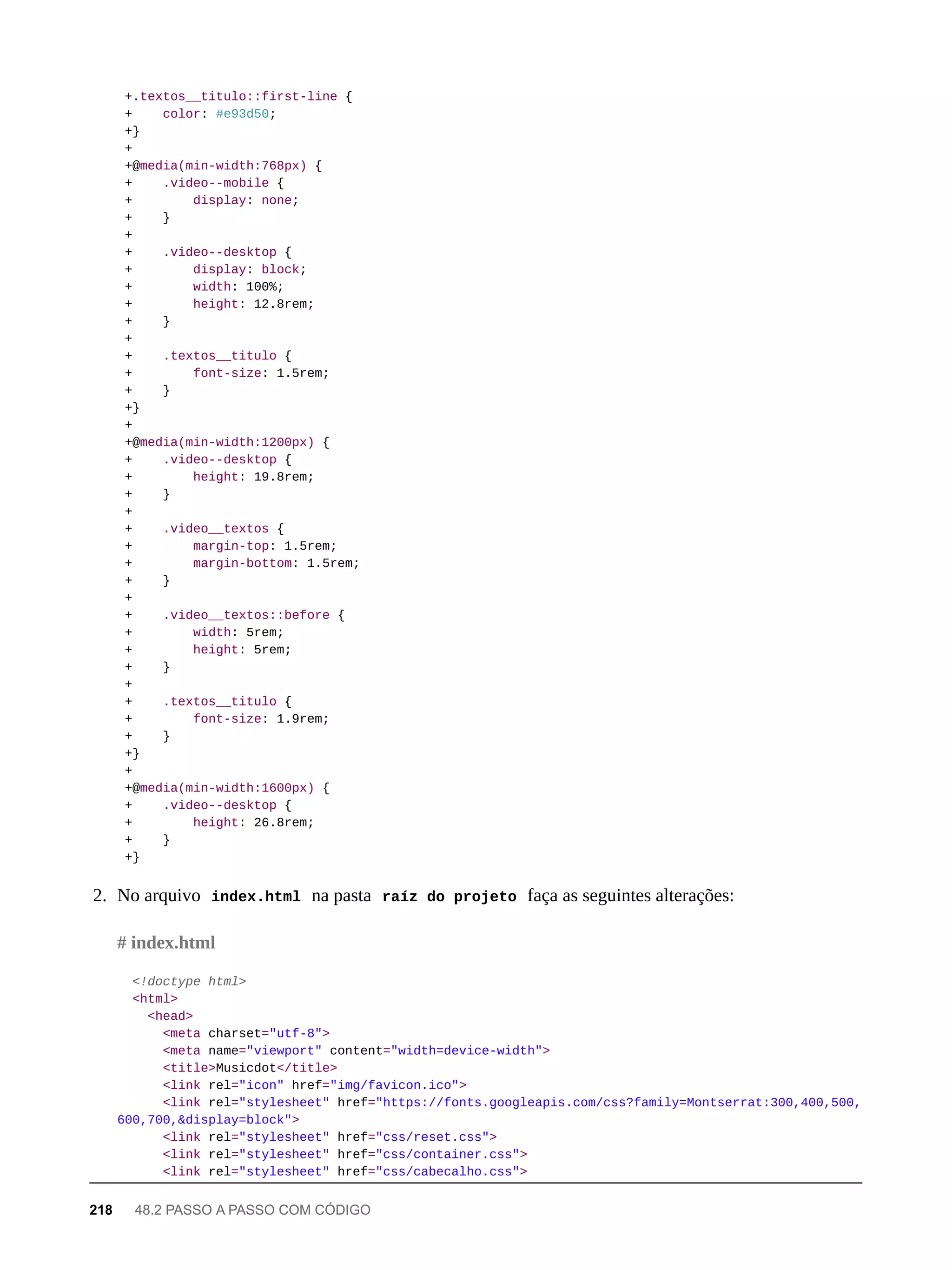 +.textos__titulo::first-line {
+ color: #e93d50;
+}
+
+@media(min-width:768px) {
+ .video--mobile {
+ display: none;
+ }
+
+ .video--desktop {
+ display: block;
+ width: 100%;
+ height: 12.8rem;
+ }
+
+ .textos__titulo {
+ font-size: 1.5rem;
+ }
+}
+
+@media(min-width:1200px) {
+ .video--desktop {
+ height: 19.8rem;
+ }
+
+ .video__textos {
+ margin-top: 1.5rem;
+ margin-bottom: 1.5rem;
+ }
+
+ .video__textos::before {
+ width: 5rem;
+ height: 5rem;
+ }
+
+ .textos__titulo {
+ font-size: 1.9rem;
+ }
+}
+
+@media(min-width:1600px) {
+ .video--desktop {
+ height: 26.8rem;
+ }
+}
2. No arquivo index.html na pasta raíz do projeto faça as seguintes alterações:
<!doctype html>
<html>
<head>
<meta charset="utf-8">
<meta name="viewport" content="width=device-width">
<title>Musicdot</title>
<link rel="icon" href="img/favicon.ico">
<link rel="stylesheet" href="https://fonts.googleapis.com/css?family=Montserrat:300,400,500,
600,700,&display=block">
<link rel="stylesheet" href="css/reset.css">
<link rel="stylesheet" href="css/container.css">
<link rel="stylesheet" href="css/cabecalho.css">
# index.html
218 48.2 PASSO A PASSO COM CÓDIGO
 