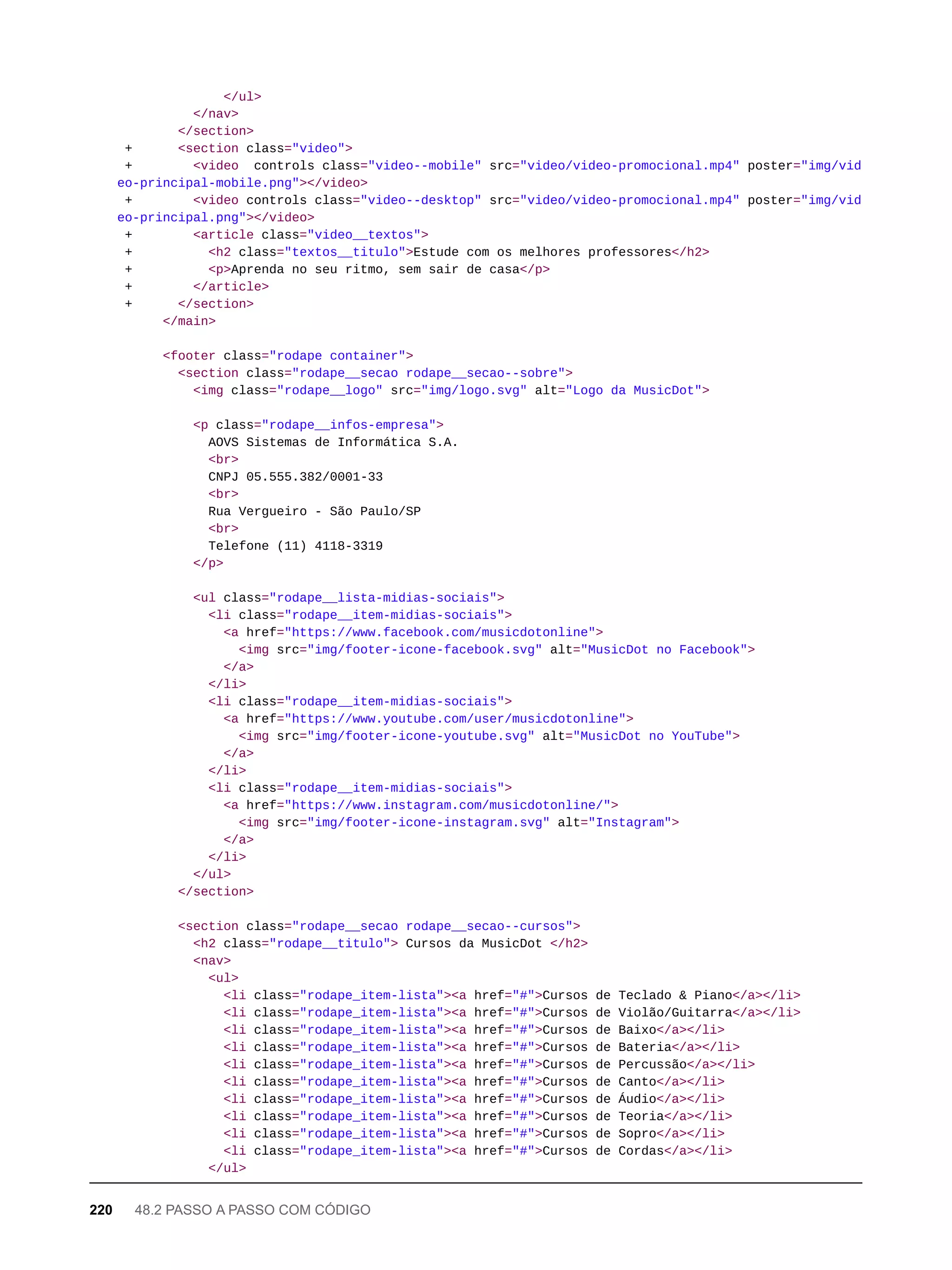 </ul>
</nav>
</section>
+ <section class="video">
+ <video controls class="video--mobile" src="video/video-promocional.mp4" poster="img/vid
eo-principal-mobile.png"></video>
+ <video controls class="video--desktop" src="video/video-promocional.mp4" poster="img/vid
eo-principal.png"></video>
+ <article class="video__textos">
+ <h2 class="textos__titulo">Estude com os melhores professores</h2>
+ <p>Aprenda no seu ritmo, sem sair de casa</p>
+ </article>
+ </section>
</main>
<footer class="rodape container">
<section class="rodape__secao rodape__secao--sobre">
<img class="rodape__logo" src="img/logo.svg" alt="Logo da MusicDot">
<p class="rodape__infos-empresa">
AOVS Sistemas de Informática S.A.
<br>
CNPJ 05.555.382/0001-33
<br>
Rua Vergueiro - São Paulo/SP
<br>
Telefone (11) 4118-3319
</p>
<ul class="rodape__lista-midias-sociais">
<li class="rodape__item-midias-sociais">
<a href="https://www.facebook.com/musicdotonline">
<img src="img/footer-icone-facebook.svg" alt="MusicDot no Facebook">
</a>
</li>
<li class="rodape__item-midias-sociais">
<a href="https://www.youtube.com/user/musicdotonline">
<img src="img/footer-icone-youtube.svg" alt="MusicDot no YouTube">
</a>
</li>
<li class="rodape__item-midias-sociais">
<a href="https://www.instagram.com/musicdotonline/">
<img src="img/footer-icone-instagram.svg" alt="Instagram">
</a>
</li>
</ul>
</section>
<section class="rodape__secao rodape__secao--cursos">
<h2 class="rodape__titulo"> Cursos da MusicDot </h2>
<nav>
<ul>
<li class="rodape_item-lista"><a href="#">Cursos de Teclado & Piano</a></li>
<li class="rodape_item-lista"><a href="#">Cursos de Violão/Guitarra</a></li>
<li class="rodape_item-lista"><a href="#">Cursos de Baixo</a></li>
<li class="rodape_item-lista"><a href="#">Cursos de Bateria</a></li>
<li class="rodape_item-lista"><a href="#">Cursos de Percussão</a></li>
<li class="rodape_item-lista"><a href="#">Cursos de Canto</a></li>
<li class="rodape_item-lista"><a href="#">Cursos de Áudio</a></li>
<li class="rodape_item-lista"><a href="#">Cursos de Teoria</a></li>
<li class="rodape_item-lista"><a href="#">Cursos de Sopro</a></li>
<li class="rodape_item-lista"><a href="#">Cursos de Cordas</a></li>
</ul>
220 48.2 PASSO A PASSO COM CÓDIGO
 
