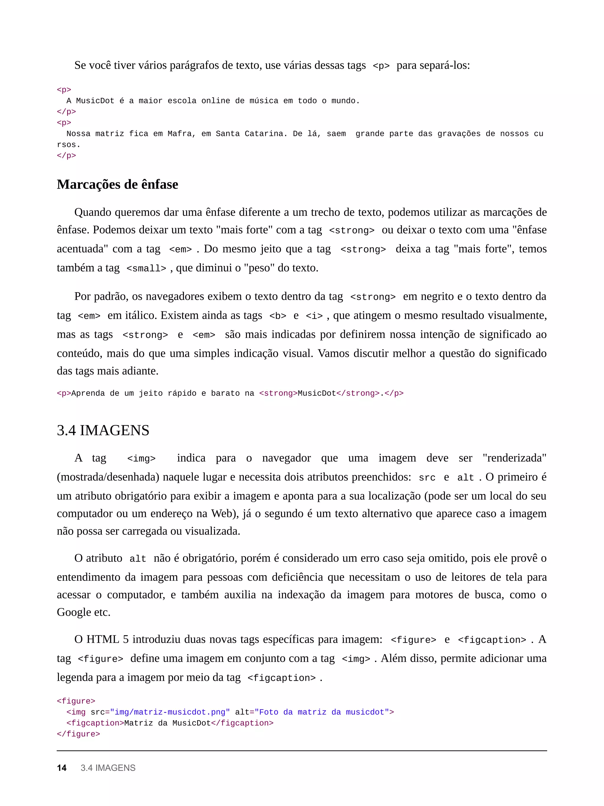 Se você tiver vários parágrafos de texto, use várias dessas tags <p> para separá-los:
<p>
A MusicDot é a maior escola online de música em todo o mundo.
</p>
<p>
Nossa matriz fica em Mafra, em Santa Catarina. De lá, saem grande parte das gravações de nossos cu
rsos.
</p>
Quando queremos dar uma ênfase diferente a um trecho de texto, podemos utilizar as marcações de
ênfase. Podemos deixar um texto "mais forte" com a tag <strong> ou deixar o texto com uma "ênfase
acentuada" com a tag <em> . Do mesmo jeito que a tag <strong> deixa a tag "mais forte", temos
também a tag <small> , que diminui o "peso" do texto.
Por padrão, os navegadores exibem o texto dentro da tag <strong> em negrito e o texto dentro da
tag <em> em itálico. Existem ainda as tags <b> e <i> , que atingem o mesmo resultado visualmente,
mas as tags <strong> e <em> são mais indicadas por definirem nossa intenção de significado ao
conteúdo, mais do que uma simples indicação visual. Vamos discutir melhor a questão do significado
das tags mais adiante.
<p>Aprenda de um jeito rápido e barato na <strong>MusicDot</strong>.</p>
A tag <img> indica para o navegador que uma imagem deve ser "renderizada"
(mostrada/desenhada) naquele lugar e necessita dois atributos preenchidos: src e alt . O primeiro é
um atributo obrigatório para exibir a imagem e aponta para a sua localização (pode ser um local do seu
computador ou um endereço na Web), já o segundo é um texto alternativo que aparece caso a imagem
não possa ser carregada ou visualizada.
O atributo alt não é obrigatório, porém é considerado um erro caso seja omitido, pois ele provê o
entendimento da imagem para pessoas com deficiência que necessitam o uso de leitores de tela para
acessar o computador, e também auxilia na indexação da imagem para motores de busca, como o
Google etc.
O HTML 5 introduziu duas novas tags específicas para imagem: <figure> e <figcaption> . A
tag <figure> define uma imagem em conjunto com a tag <img> . Além disso, permite adicionar uma
legenda para a imagem por meio da tag <figcaption> .
<figure>
<img src="img/matriz-musicdot.png" alt="Foto da matriz da musicdot">
<figcaption>Matriz da MusicDot</figcaption>
</figure>
Marcações de ênfase
3.4 IMAGENS
14 3.4 IMAGENS
 