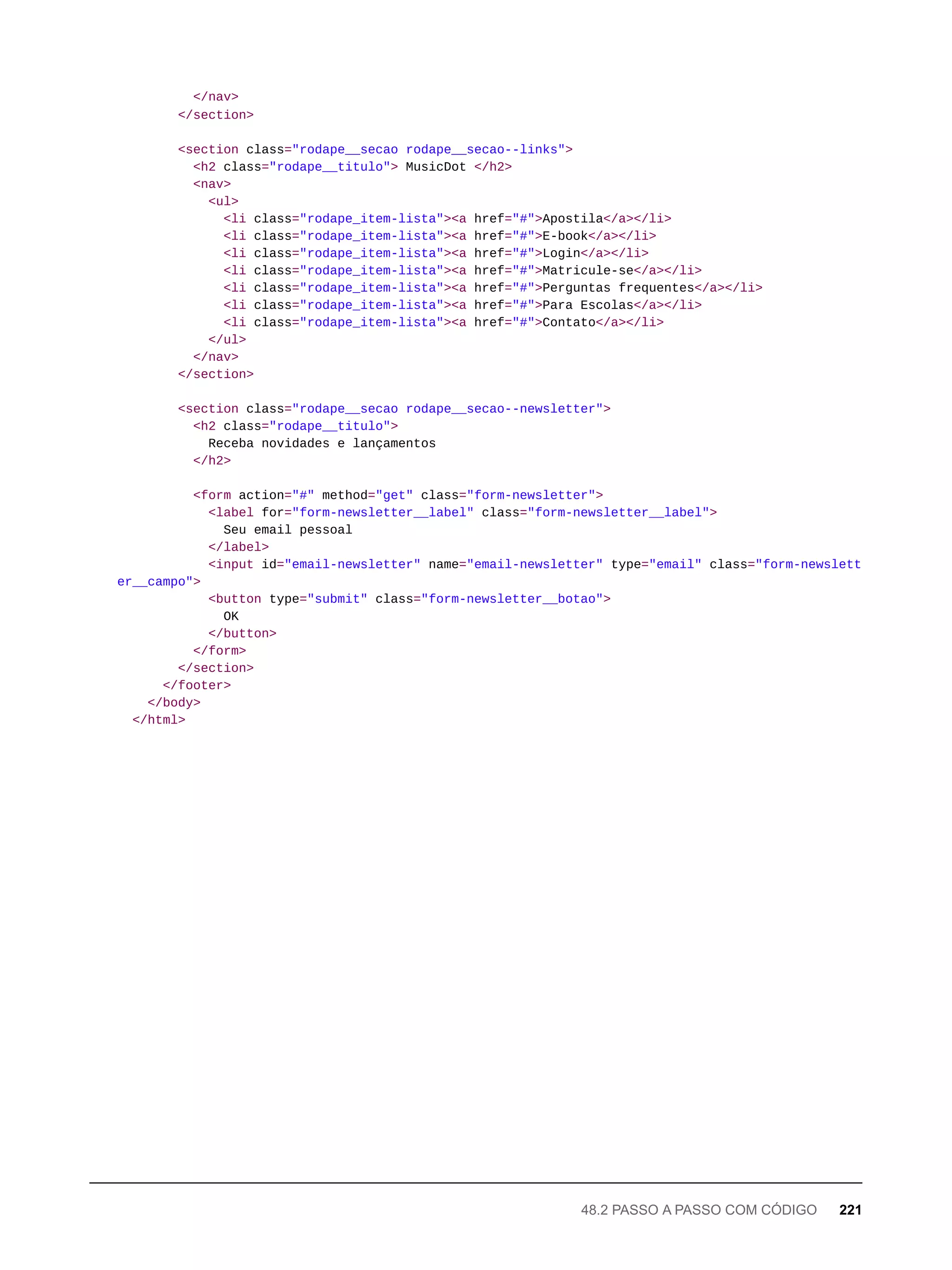 </nav>
</section>
<section class="rodape__secao rodape__secao--links">
<h2 class="rodape__titulo"> MusicDot </h2>
<nav>
<ul>
<li class="rodape_item-lista"><a href="#">Apostila</a></li>
<li class="rodape_item-lista"><a href="#">E-book</a></li>
<li class="rodape_item-lista"><a href="#">Login</a></li>
<li class="rodape_item-lista"><a href="#">Matricule-se</a></li>
<li class="rodape_item-lista"><a href="#">Perguntas frequentes</a></li>
<li class="rodape_item-lista"><a href="#">Para Escolas</a></li>
<li class="rodape_item-lista"><a href="#">Contato</a></li>
</ul>
</nav>
</section>
<section class="rodape__secao rodape__secao--newsletter">
<h2 class="rodape__titulo">
Receba novidades e lançamentos
</h2>
<form action="#" method="get" class="form-newsletter">
<label for="form-newsletter__label" class="form-newsletter__label">
Seu email pessoal
</label>
<input id="email-newsletter" name="email-newsletter" type="email" class="form-newslett
er__campo">
<button type="submit" class="form-newsletter__botao">
OK
</button>
</form>
</section>
</footer>
</body>
</html>
48.2 PASSO A PASSO COM CÓDIGO 221
 