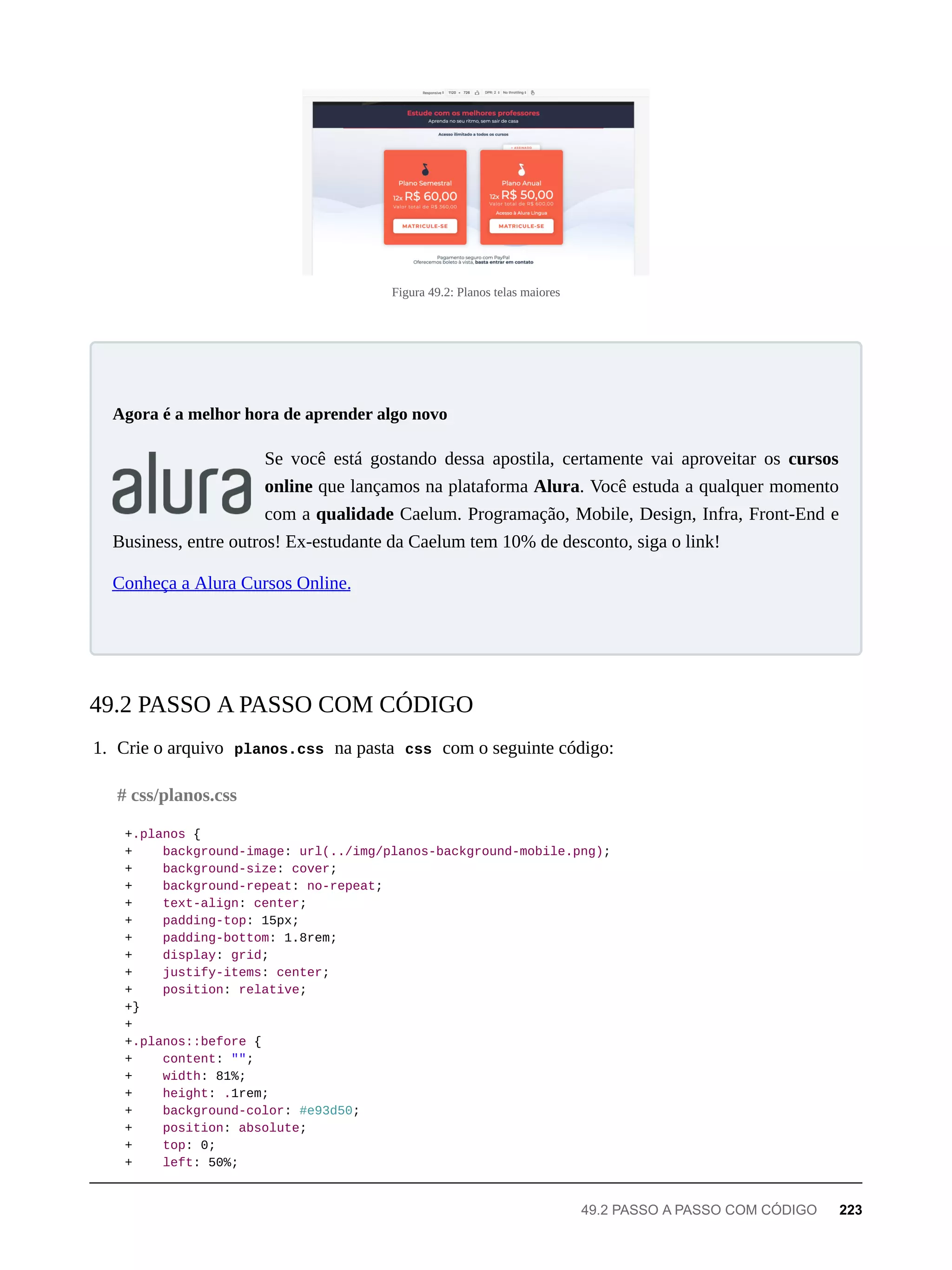Figura 49.2: Planos telas maiores
Se você está gostando dessa apostila, certamente vai aproveitar os cursos
online que lançamos na plataforma Alura. Você estuda a qualquer momento
com a qualidade Caelum. Programação, Mobile, Design, Infra, Front-End e
Business, entre outros! Ex-estudante da Caelum tem 10% de desconto, siga o link!
Conheça a Alura Cursos Online.
1. Crie o arquivo planos.css na pasta css com o seguinte código:
+.planos {
+ background-image: url(../img/planos-background-mobile.png);
+ background-size: cover;
+ background-repeat: no-repeat;
+ text-align: center;
+ padding-top: 15px;
+ padding-bottom: 1.8rem;
+ display: grid;
+ justify-items: center;
+ position: relative;
+}
+
+.planos::before {
+ content: "";
+ width: 81%;
+ height: .1rem;
+ background-color: #e93d50;
+ position: absolute;
+ top: 0;
+ left: 50%;
Agora é a melhor hora de aprender algo novo
49.2 PASSO A PASSO COM CÓDIGO
# css/planos.css
49.2 PASSO A PASSO COM CÓDIGO 223
 