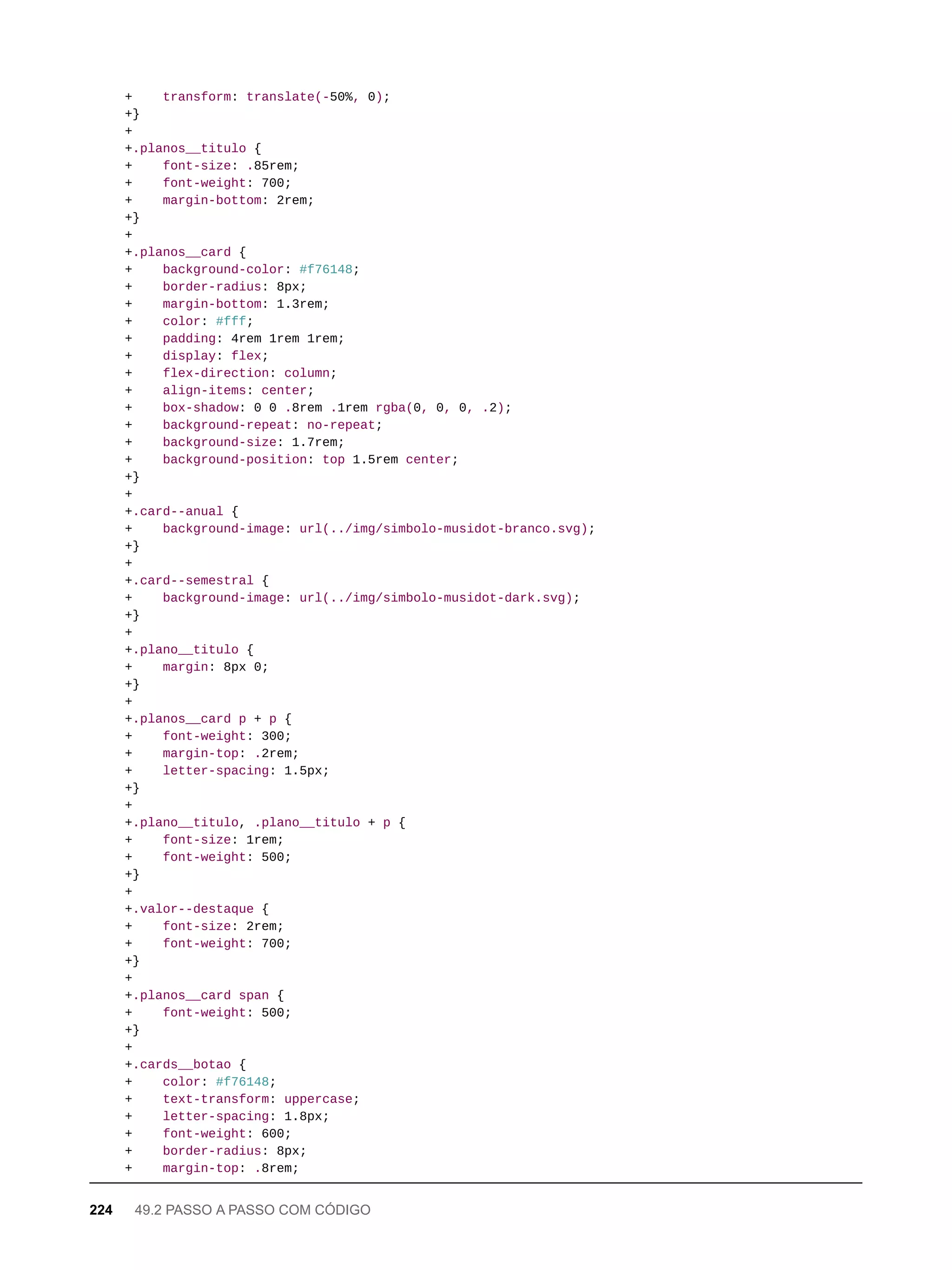 + transform: translate(-50%, 0);
+}
+
+.planos__titulo {
+ font-size: .85rem;
+ font-weight: 700;
+ margin-bottom: 2rem;
+}
+
+.planos__card {
+ background-color: #f76148;
+ border-radius: 8px;
+ margin-bottom: 1.3rem;
+ color: #fff;
+ padding: 4rem 1rem 1rem;
+ display: flex;
+ flex-direction: column;
+ align-items: center;
+ box-shadow: 0 0 .8rem .1rem rgba(0, 0, 0, .2);
+ background-repeat: no-repeat;
+ background-size: 1.7rem;
+ background-position: top 1.5rem center;
+}
+
+.card--anual {
+ background-image: url(../img/simbolo-musidot-branco.svg);
+}
+
+.card--semestral {
+ background-image: url(../img/simbolo-musidot-dark.svg);
+}
+
+.plano__titulo {
+ margin: 8px 0;
+}
+
+.planos__card p + p {
+ font-weight: 300;
+ margin-top: .2rem;
+ letter-spacing: 1.5px;
+}
+
+.plano__titulo, .plano__titulo + p {
+ font-size: 1rem;
+ font-weight: 500;
+}
+
+.valor--destaque {
+ font-size: 2rem;
+ font-weight: 700;
+}
+
+.planos__card span {
+ font-weight: 500;
+}
+
+.cards__botao {
+ color: #f76148;
+ text-transform: uppercase;
+ letter-spacing: 1.8px;
+ font-weight: 600;
+ border-radius: 8px;
+ margin-top: .8rem;
224 49.2 PASSO A PASSO COM CÓDIGO
 