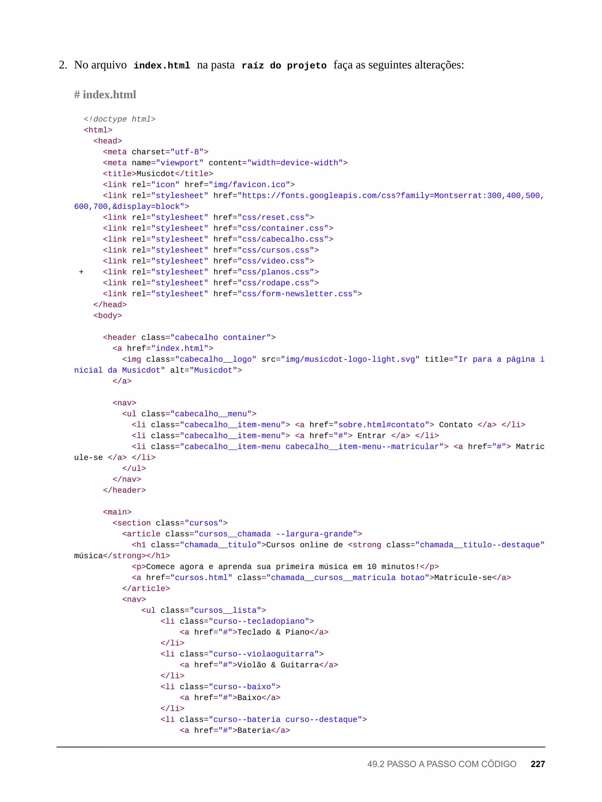 2. No arquivo index.html na pasta raíz do projeto faça as seguintes alterações:
<!doctype html>
<html>
<head>
<meta charset="utf-8">
<meta name="viewport" content="width=device-width">
<title>Musicdot</title>
<link rel="icon" href="img/favicon.ico">
<link rel="stylesheet" href="https://fonts.googleapis.com/css?family=Montserrat:300,400,500,
600,700,&display=block">
<link rel="stylesheet" href="css/reset.css">
<link rel="stylesheet" href="css/container.css">
<link rel="stylesheet" href="css/cabecalho.css">
<link rel="stylesheet" href="css/cursos.css">
<link rel="stylesheet" href="css/video.css">
+ <link rel="stylesheet" href="css/planos.css">
<link rel="stylesheet" href="css/rodape.css">
<link rel="stylesheet" href="css/form-newsletter.css">
</head>
<body>
<header class="cabecalho container">
<a href="index.html">
<img class="cabecalho__logo" src="img/musicdot-logo-light.svg" title="Ir para a página i
nicial da Musicdot" alt="Musicdot">
</a>
<nav>
<ul class="cabecalho__menu">
<li class="cabecalho__item-menu"> <a href="sobre.html#contato"> Contato </a> </li>
<li class="cabecalho__item-menu"> <a href="#"> Entrar </a> </li>
<li class="cabecalho__item-menu cabecalho__item-menu--matricular"> <a href="#"> Matric
ule-se </a> </li>
</ul>
</nav>
</header>
<main>
<section class="cursos">
<article class="cursos__chamada --largura-grande">
<h1 class="chamada__titulo">Cursos online de <strong class="chamada__titulo--destaque">
música</strong></h1>
<p>Comece agora e aprenda sua primeira música em 10 minutos!</p>
<a href="cursos.html" class="chamada__cursos__matricula botao">Matricule-se</a>
</article>
<nav>
<ul class="cursos__lista">
<li class="curso--tecladopiano">
<a href="#">Teclado & Piano</a>
</li>
<li class="curso--violaoguitarra">
<a href="#">Violão & Guitarra</a>
</li>
<li class="curso--baixo">
<a href="#">Baixo</a>
</li>
<li class="curso--bateria curso--destaque">
<a href="#">Bateria</a>
# index.html
49.2 PASSO A PASSO COM CÓDIGO 227
 