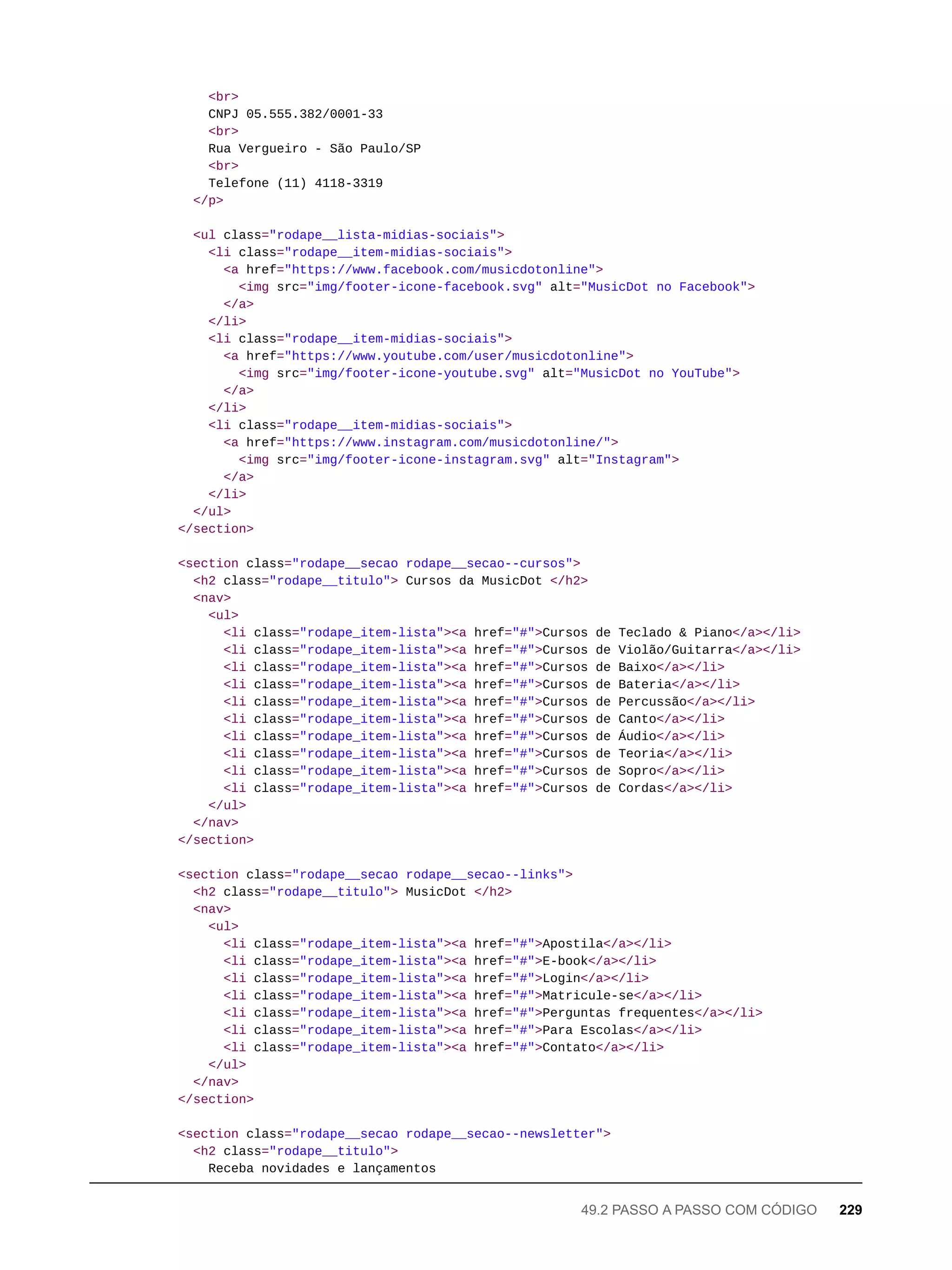 <br>
CNPJ 05.555.382/0001-33
<br>
Rua Vergueiro - São Paulo/SP
<br>
Telefone (11) 4118-3319
</p>
<ul class="rodape__lista-midias-sociais">
<li class="rodape__item-midias-sociais">
<a href="https://www.facebook.com/musicdotonline">
<img src="img/footer-icone-facebook.svg" alt="MusicDot no Facebook">
</a>
</li>
<li class="rodape__item-midias-sociais">
<a href="https://www.youtube.com/user/musicdotonline">
<img src="img/footer-icone-youtube.svg" alt="MusicDot no YouTube">
</a>
</li>
<li class="rodape__item-midias-sociais">
<a href="https://www.instagram.com/musicdotonline/">
<img src="img/footer-icone-instagram.svg" alt="Instagram">
</a>
</li>
</ul>
</section>
<section class="rodape__secao rodape__secao--cursos">
<h2 class="rodape__titulo"> Cursos da MusicDot </h2>
<nav>
<ul>
<li class="rodape_item-lista"><a href="#">Cursos de Teclado & Piano</a></li>
<li class="rodape_item-lista"><a href="#">Cursos de Violão/Guitarra</a></li>
<li class="rodape_item-lista"><a href="#">Cursos de Baixo</a></li>
<li class="rodape_item-lista"><a href="#">Cursos de Bateria</a></li>
<li class="rodape_item-lista"><a href="#">Cursos de Percussão</a></li>
<li class="rodape_item-lista"><a href="#">Cursos de Canto</a></li>
<li class="rodape_item-lista"><a href="#">Cursos de Áudio</a></li>
<li class="rodape_item-lista"><a href="#">Cursos de Teoria</a></li>
<li class="rodape_item-lista"><a href="#">Cursos de Sopro</a></li>
<li class="rodape_item-lista"><a href="#">Cursos de Cordas</a></li>
</ul>
</nav>
</section>
<section class="rodape__secao rodape__secao--links">
<h2 class="rodape__titulo"> MusicDot </h2>
<nav>
<ul>
<li class="rodape_item-lista"><a href="#">Apostila</a></li>
<li class="rodape_item-lista"><a href="#">E-book</a></li>
<li class="rodape_item-lista"><a href="#">Login</a></li>
<li class="rodape_item-lista"><a href="#">Matricule-se</a></li>
<li class="rodape_item-lista"><a href="#">Perguntas frequentes</a></li>
<li class="rodape_item-lista"><a href="#">Para Escolas</a></li>
<li class="rodape_item-lista"><a href="#">Contato</a></li>
</ul>
</nav>
</section>
<section class="rodape__secao rodape__secao--newsletter">
<h2 class="rodape__titulo">
Receba novidades e lançamentos
49.2 PASSO A PASSO COM CÓDIGO 229
 