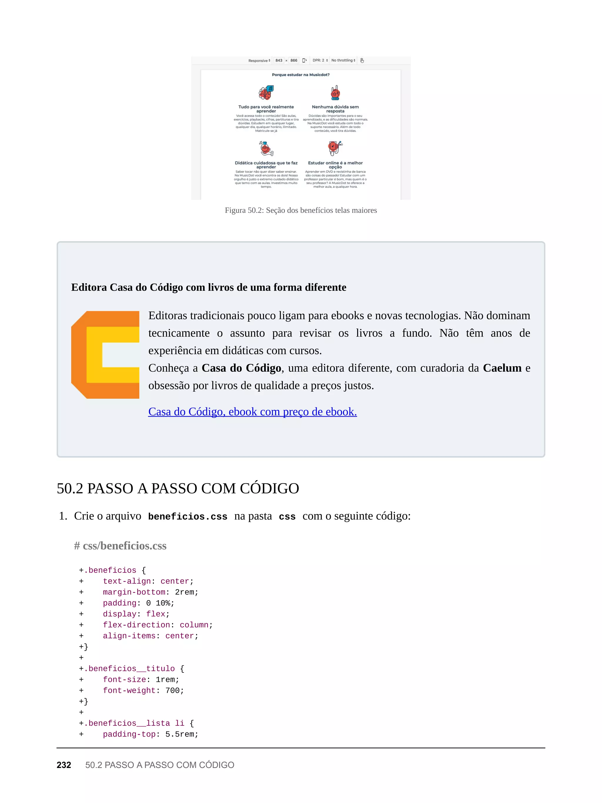 Figura 50.2: Seção dos benefícios telas maiores
Editoras tradicionais pouco ligam para ebooks e novas tecnologias. Não dominam
tecnicamente o assunto para revisar os livros a fundo. Não têm anos de
experiência em didáticas com cursos.
Conheça a Casa do Código, uma editora diferente, com curadoria da Caelum e
obsessão por livros de qualidade a preços justos.
Casa do Código, ebook com preço de ebook.
1. Crie o arquivo beneficios.css na pasta css com o seguinte código:
+.beneficios {
+ text-align: center;
+ margin-bottom: 2rem;
+ padding: 0 10%;
+ display: flex;
+ flex-direction: column;
+ align-items: center;
+}
+
+.beneficios__titulo {
+ font-size: 1rem;
+ font-weight: 700;
+}
+
+.beneficios__lista li {
+ padding-top: 5.5rem;
Editora Casa do Código com livros de uma forma diferente
50.2 PASSO A PASSO COM CÓDIGO
# css/beneficios.css
232 50.2 PASSO A PASSO COM CÓDIGO
 