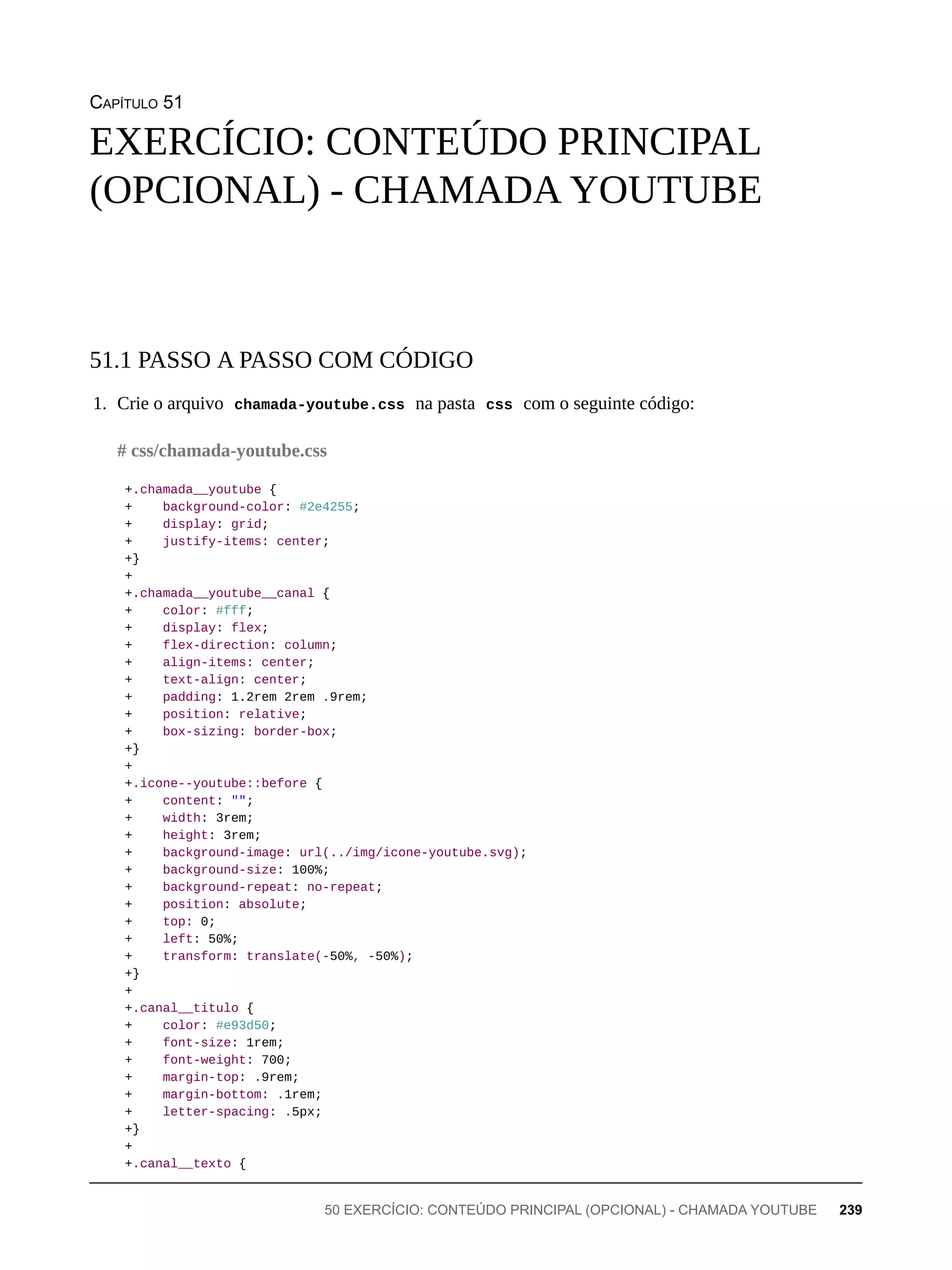 CAPÍTULO 51
1. Crie o arquivo chamada-youtube.css na pasta css com o seguinte código:
+.chamada__youtube {
+ background-color: #2e4255;
+ display: grid;
+ justify-items: center;
+}
+
+.chamada__youtube__canal {
+ color: #fff;
+ display: flex;
+ flex-direction: column;
+ align-items: center;
+ text-align: center;
+ padding: 1.2rem 2rem .9rem;
+ position: relative;
+ box-sizing: border-box;
+}
+
+.icone--youtube::before {
+ content: "";
+ width: 3rem;
+ height: 3rem;
+ background-image: url(../img/icone-youtube.svg);
+ background-size: 100%;
+ background-repeat: no-repeat;
+ position: absolute;
+ top: 0;
+ left: 50%;
+ transform: translate(-50%, -50%);
+}
+
+.canal__titulo {
+ color: #e93d50;
+ font-size: 1rem;
+ font-weight: 700;
+ margin-top: .9rem;
+ margin-bottom: .1rem;
+ letter-spacing: .5px;
+}
+
+.canal__texto {
EXERCÍCIO: CONTEÚDO PRINCIPAL
(OPCIONAL) - CHAMADA YOUTUBE
51.1 PASSO A PASSO COM CÓDIGO
# css/chamada-youtube.css
50 EXERCÍCIO: CONTEÚDO PRINCIPAL (OPCIONAL) - CHAMADA YOUTUBE 239
 