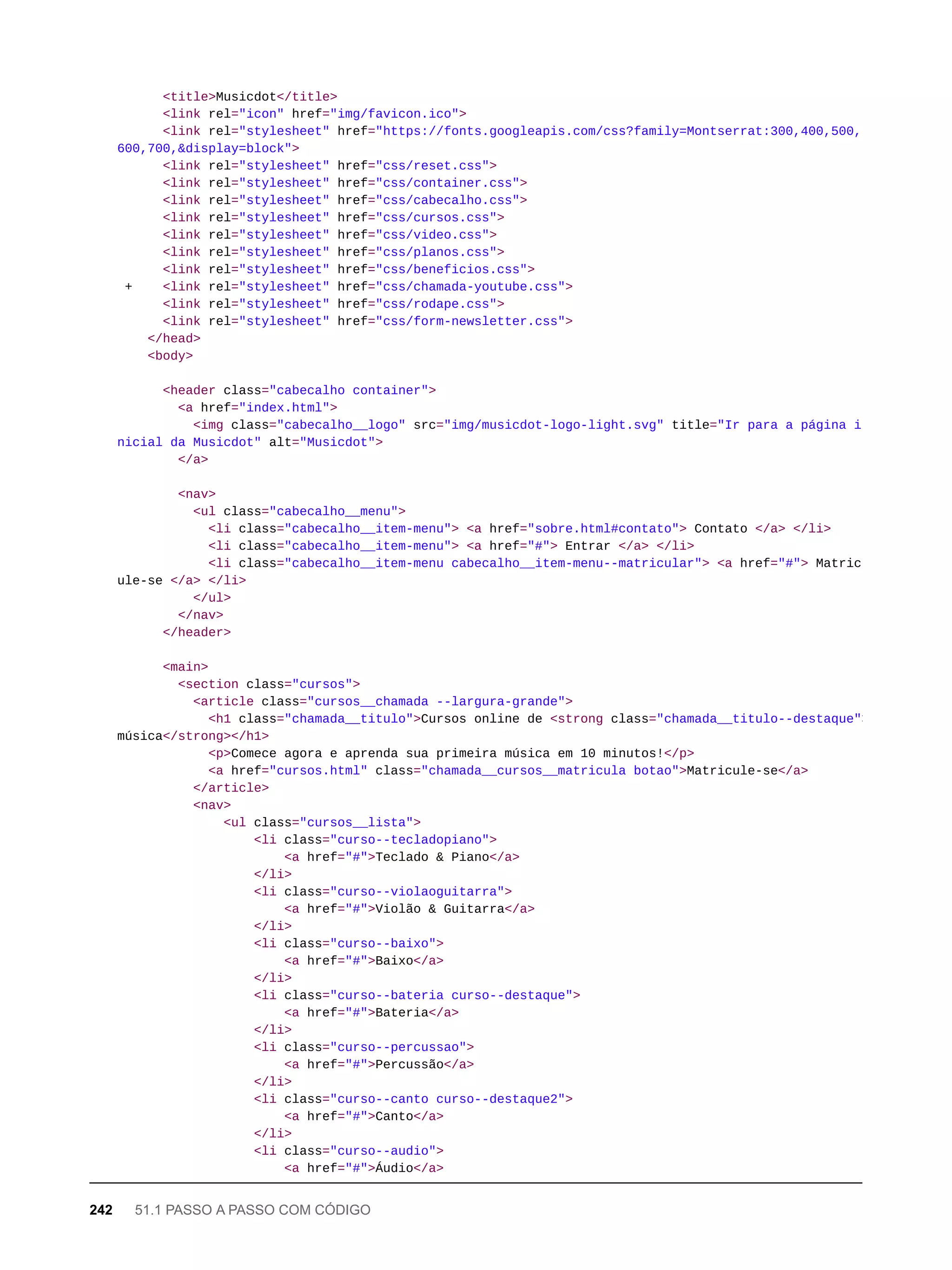 <title>Musicdot</title>
<link rel="icon" href="img/favicon.ico">
<link rel="stylesheet" href="https://fonts.googleapis.com/css?family=Montserrat:300,400,500,
600,700,&display=block">
<link rel="stylesheet" href="css/reset.css">
<link rel="stylesheet" href="css/container.css">
<link rel="stylesheet" href="css/cabecalho.css">
<link rel="stylesheet" href="css/cursos.css">
<link rel="stylesheet" href="css/video.css">
<link rel="stylesheet" href="css/planos.css">
<link rel="stylesheet" href="css/beneficios.css">
+ <link rel="stylesheet" href="css/chamada-youtube.css">
<link rel="stylesheet" href="css/rodape.css">
<link rel="stylesheet" href="css/form-newsletter.css">
</head>
<body>
<header class="cabecalho container">
<a href="index.html">
<img class="cabecalho__logo" src="img/musicdot-logo-light.svg" title="Ir para a página i
nicial da Musicdot" alt="Musicdot">
</a>
<nav>
<ul class="cabecalho__menu">
<li class="cabecalho__item-menu"> <a href="sobre.html#contato"> Contato </a> </li>
<li class="cabecalho__item-menu"> <a href="#"> Entrar </a> </li>
<li class="cabecalho__item-menu cabecalho__item-menu--matricular"> <a href="#"> Matric
ule-se </a> </li>
</ul>
</nav>
</header>
<main>
<section class="cursos">
<article class="cursos__chamada --largura-grande">
<h1 class="chamada__titulo">Cursos online de <strong class="chamada__titulo--destaque">
música</strong></h1>
<p>Comece agora e aprenda sua primeira música em 10 minutos!</p>
<a href="cursos.html" class="chamada__cursos__matricula botao">Matricule-se</a>
</article>
<nav>
<ul class="cursos__lista">
<li class="curso--tecladopiano">
<a href="#">Teclado & Piano</a>
</li>
<li class="curso--violaoguitarra">
<a href="#">Violão & Guitarra</a>
</li>
<li class="curso--baixo">
<a href="#">Baixo</a>
</li>
<li class="curso--bateria curso--destaque">
<a href="#">Bateria</a>
</li>
<li class="curso--percussao">
<a href="#">Percussão</a>
</li>
<li class="curso--canto curso--destaque2">
<a href="#">Canto</a>
</li>
<li class="curso--audio">
<a href="#">Áudio</a>
242 51.1 PASSO A PASSO COM CÓDIGO
 