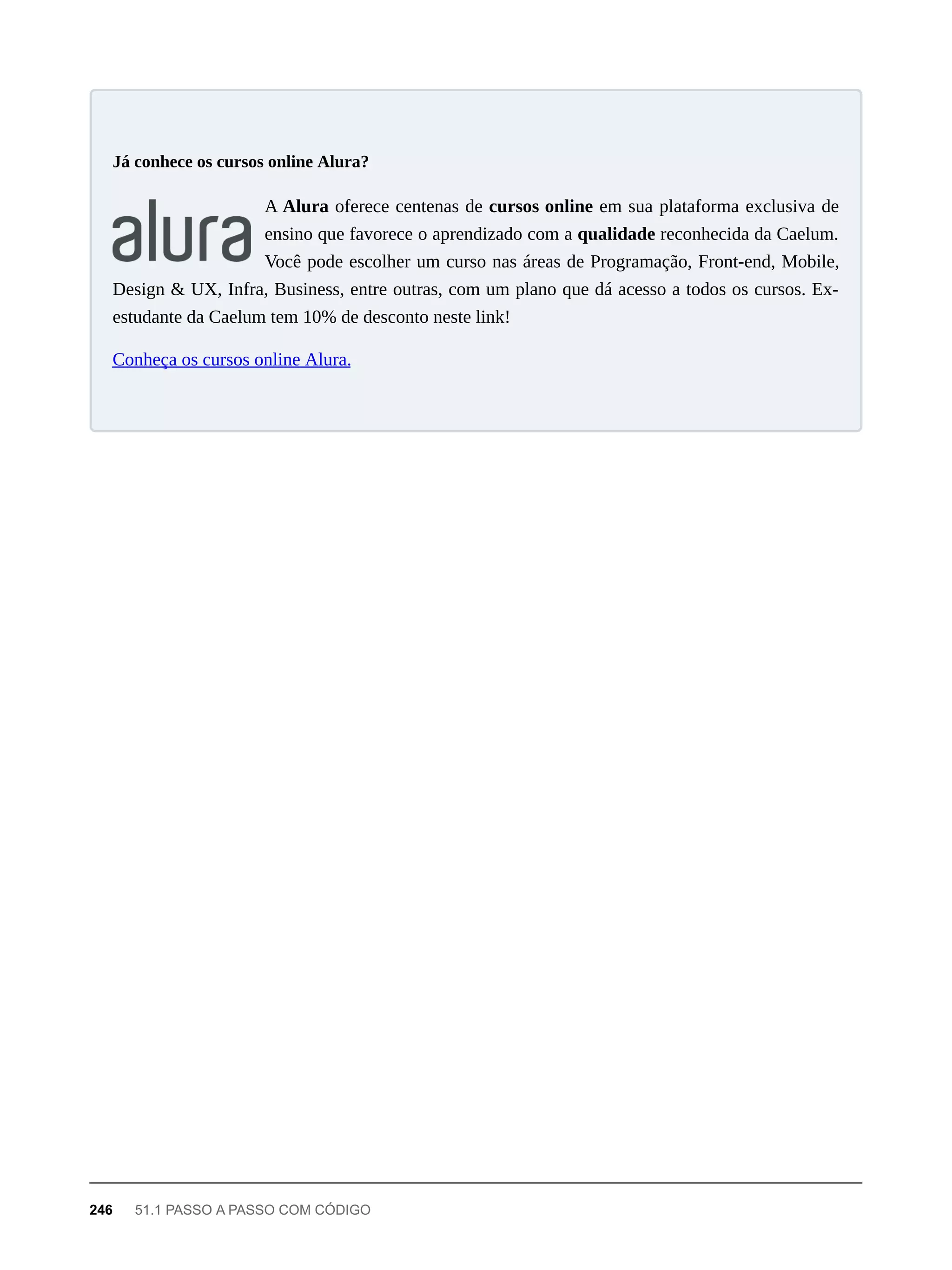 A Alura oferece centenas de cursos online em sua plataforma exclusiva de
ensino que favorece o aprendizado com a qualidade reconhecida da Caelum.
Você pode escolher um curso nas áreas de Programação, Front-end, Mobile,
Design & UX, Infra, Business, entre outras, com um plano que dá acesso a todos os cursos. Ex-
estudante da Caelum tem 10% de desconto neste link!
Conheça os cursos online Alura.
Já conhece os cursos online Alura?
246 51.1 PASSO A PASSO COM CÓDIGO
 