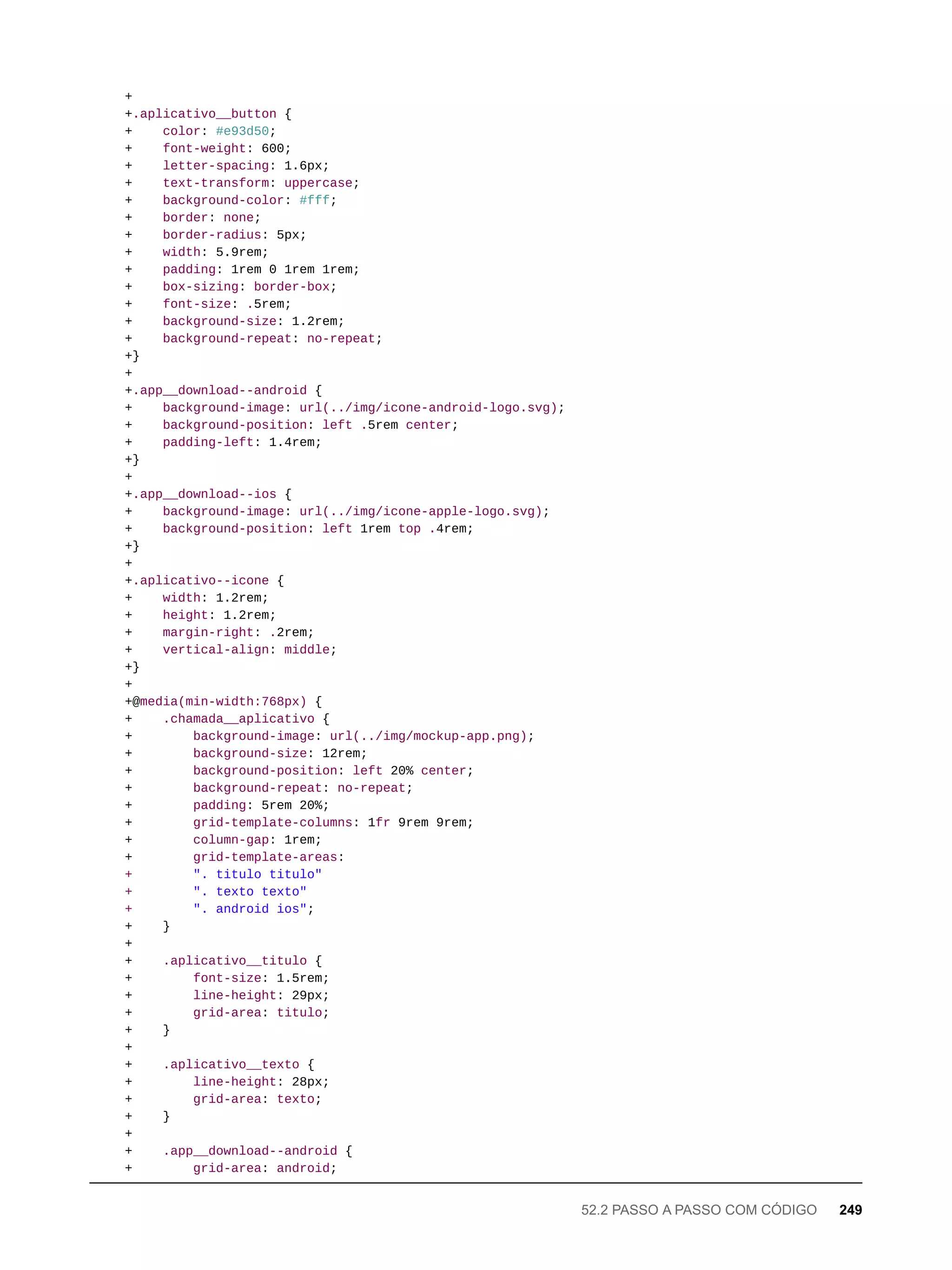 +
+.aplicativo__button {
+ color: #e93d50;
+ font-weight: 600;
+ letter-spacing: 1.6px;
+ text-transform: uppercase;
+ background-color: #fff;
+ border: none;
+ border-radius: 5px;
+ width: 5.9rem;
+ padding: 1rem 0 1rem 1rem;
+ box-sizing: border-box;
+ font-size: .5rem;
+ background-size: 1.2rem;
+ background-repeat: no-repeat;
+}
+
+.app__download--android {
+ background-image: url(../img/icone-android-logo.svg);
+ background-position: left .5rem center;
+ padding-left: 1.4rem;
+}
+
+.app__download--ios {
+ background-image: url(../img/icone-apple-logo.svg);
+ background-position: left 1rem top .4rem;
+}
+
+.aplicativo--icone {
+ width: 1.2rem;
+ height: 1.2rem;
+ margin-right: .2rem;
+ vertical-align: middle;
+}
+
+@media(min-width:768px) {
+ .chamada__aplicativo {
+ background-image: url(../img/mockup-app.png);
+ background-size: 12rem;
+ background-position: left 20% center;
+ background-repeat: no-repeat;
+ padding: 5rem 20%;
+ grid-template-columns: 1fr 9rem 9rem;
+ column-gap: 1rem;
+ grid-template-areas:
+ ". titulo titulo"
+ ". texto texto"
+ ". android ios";
+ }
+
+ .aplicativo__titulo {
+ font-size: 1.5rem;
+ line-height: 29px;
+ grid-area: titulo;
+ }
+
+ .aplicativo__texto {
+ line-height: 28px;
+ grid-area: texto;
+ }
+
+ .app__download--android {
+ grid-area: android;
52.2 PASSO A PASSO COM CÓDIGO 249
 
