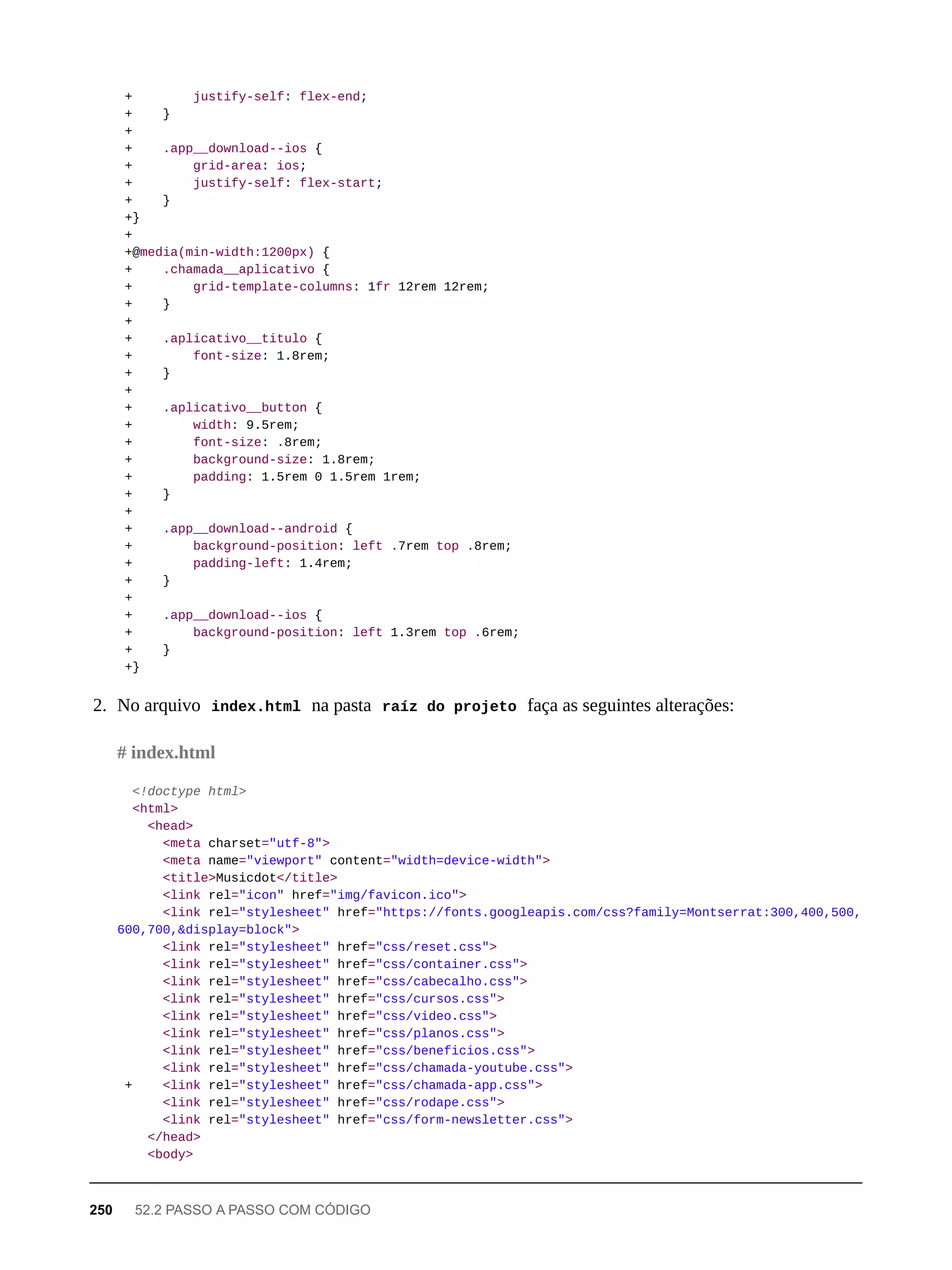 + justify-self: flex-end;
+ }
+
+ .app__download--ios {
+ grid-area: ios;
+ justify-self: flex-start;
+ }
+}
+
+@media(min-width:1200px) {
+ .chamada__aplicativo {
+ grid-template-columns: 1fr 12rem 12rem;
+ }
+
+ .aplicativo__titulo {
+ font-size: 1.8rem;
+ }
+
+ .aplicativo__button {
+ width: 9.5rem;
+ font-size: .8rem;
+ background-size: 1.8rem;
+ padding: 1.5rem 0 1.5rem 1rem;
+ }
+
+ .app__download--android {
+ background-position: left .7rem top .8rem;
+ padding-left: 1.4rem;
+ }
+
+ .app__download--ios {
+ background-position: left 1.3rem top .6rem;
+ }
+}
2. No arquivo index.html na pasta raíz do projeto faça as seguintes alterações:
<!doctype html>
<html>
<head>
<meta charset="utf-8">
<meta name="viewport" content="width=device-width">
<title>Musicdot</title>
<link rel="icon" href="img/favicon.ico">
<link rel="stylesheet" href="https://fonts.googleapis.com/css?family=Montserrat:300,400,500,
600,700,&display=block">
<link rel="stylesheet" href="css/reset.css">
<link rel="stylesheet" href="css/container.css">
<link rel="stylesheet" href="css/cabecalho.css">
<link rel="stylesheet" href="css/cursos.css">
<link rel="stylesheet" href="css/video.css">
<link rel="stylesheet" href="css/planos.css">
<link rel="stylesheet" href="css/beneficios.css">
<link rel="stylesheet" href="css/chamada-youtube.css">
+ <link rel="stylesheet" href="css/chamada-app.css">
<link rel="stylesheet" href="css/rodape.css">
<link rel="stylesheet" href="css/form-newsletter.css">
</head>
<body>
# index.html
250 52.2 PASSO A PASSO COM CÓDIGO
 