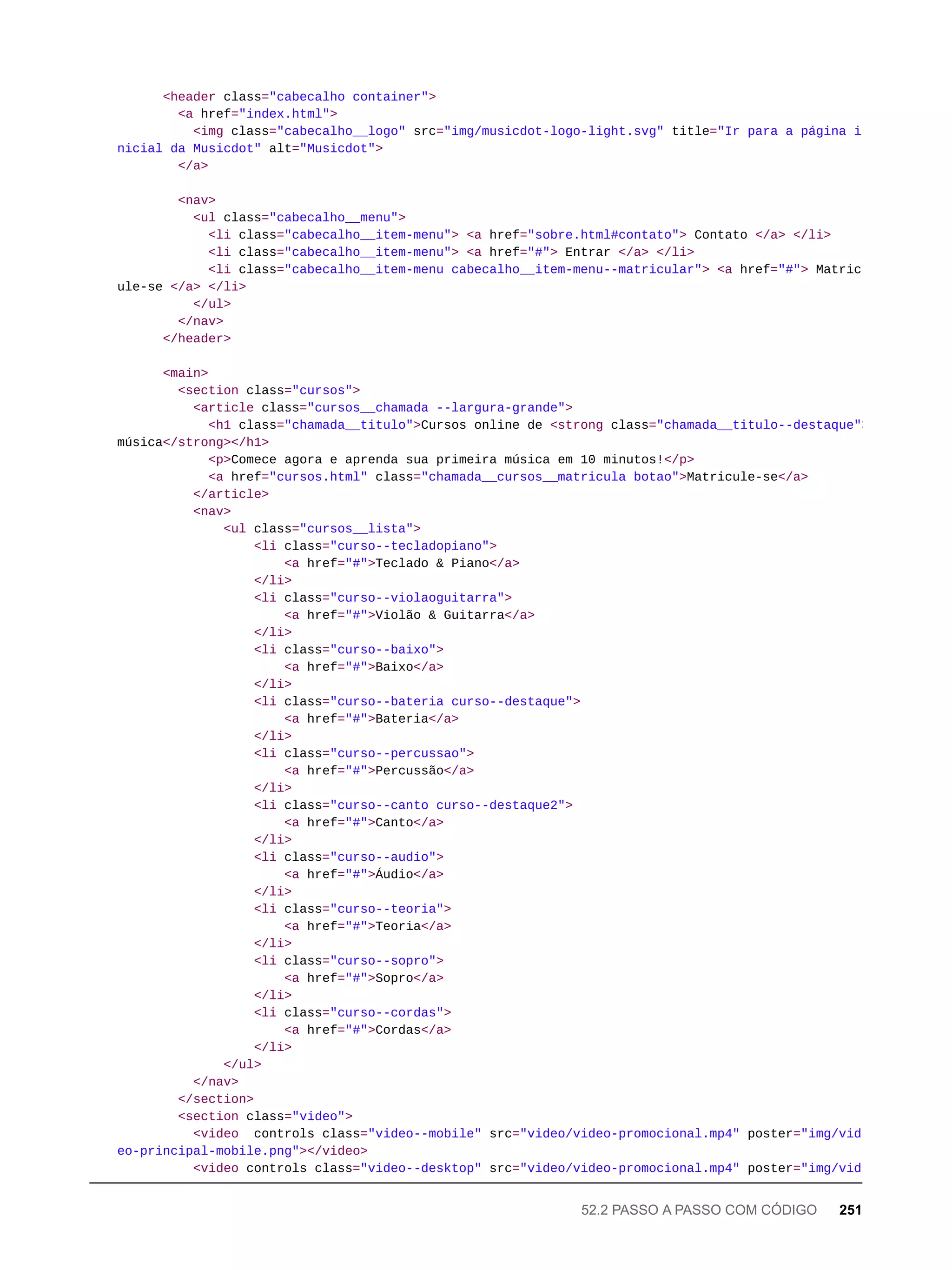 <header class="cabecalho container">
<a href="index.html">
<img class="cabecalho__logo" src="img/musicdot-logo-light.svg" title="Ir para a página i
nicial da Musicdot" alt="Musicdot">
</a>
<nav>
<ul class="cabecalho__menu">
<li class="cabecalho__item-menu"> <a href="sobre.html#contato"> Contato </a> </li>
<li class="cabecalho__item-menu"> <a href="#"> Entrar </a> </li>
<li class="cabecalho__item-menu cabecalho__item-menu--matricular"> <a href="#"> Matric
ule-se </a> </li>
</ul>
</nav>
</header>
<main>
<section class="cursos">
<article class="cursos__chamada --largura-grande">
<h1 class="chamada__titulo">Cursos online de <strong class="chamada__titulo--destaque">
música</strong></h1>
<p>Comece agora e aprenda sua primeira música em 10 minutos!</p>
<a href="cursos.html" class="chamada__cursos__matricula botao">Matricule-se</a>
</article>
<nav>
<ul class="cursos__lista">
<li class="curso--tecladopiano">
<a href="#">Teclado & Piano</a>
</li>
<li class="curso--violaoguitarra">
<a href="#">Violão & Guitarra</a>
</li>
<li class="curso--baixo">
<a href="#">Baixo</a>
</li>
<li class="curso--bateria curso--destaque">
<a href="#">Bateria</a>
</li>
<li class="curso--percussao">
<a href="#">Percussão</a>
</li>
<li class="curso--canto curso--destaque2">
<a href="#">Canto</a>
</li>
<li class="curso--audio">
<a href="#">Áudio</a>
</li>
<li class="curso--teoria">
<a href="#">Teoria</a>
</li>
<li class="curso--sopro">
<a href="#">Sopro</a>
</li>
<li class="curso--cordas">
<a href="#">Cordas</a>
</li>
</ul>
</nav>
</section>
<section class="video">
<video controls class="video--mobile" src="video/video-promocional.mp4" poster="img/vid
eo-principal-mobile.png"></video>
<video controls class="video--desktop" src="video/video-promocional.mp4" poster="img/vid
52.2 PASSO A PASSO COM CÓDIGO 251
 
