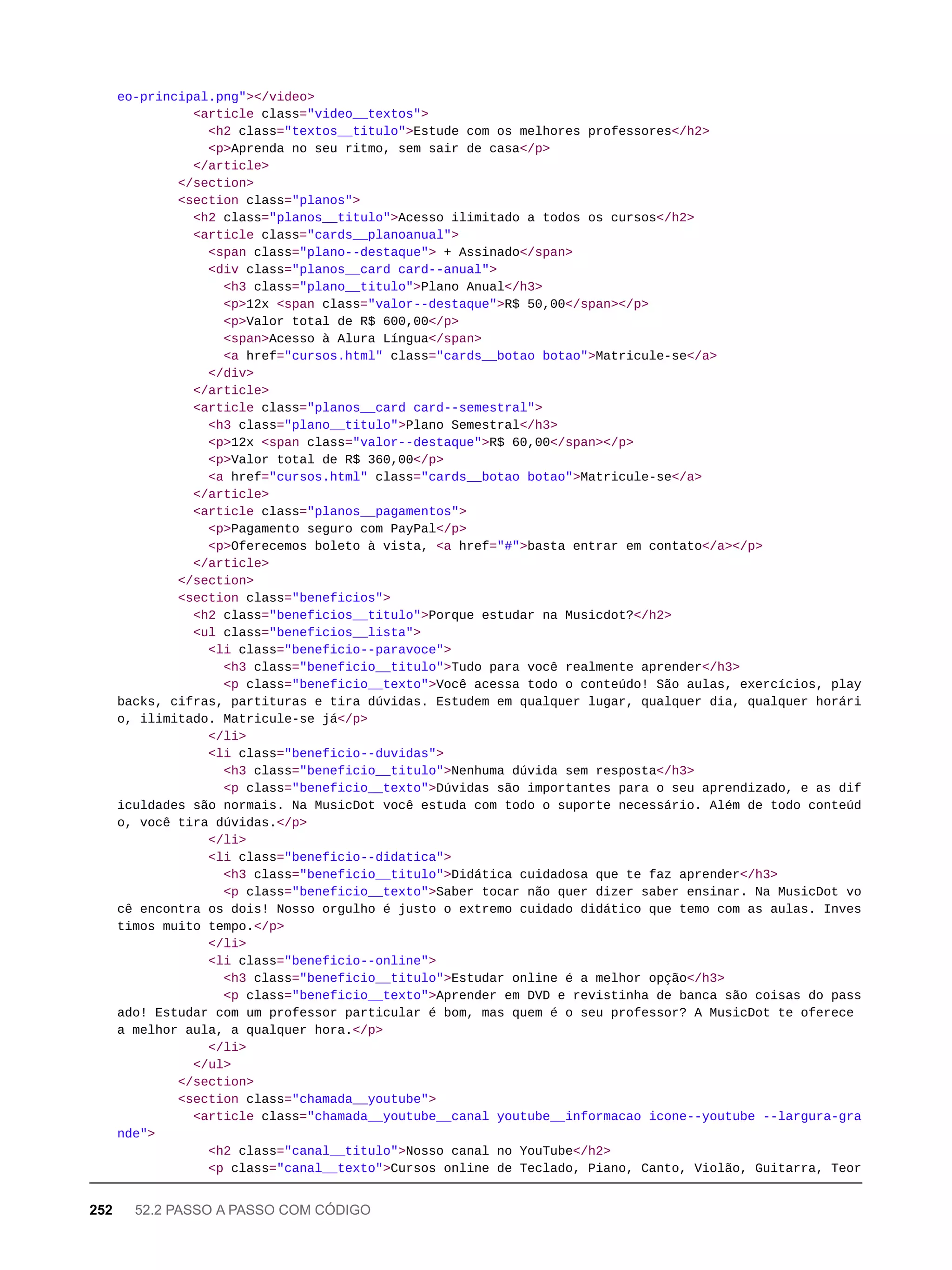eo-principal.png"></video>
<article class="video__textos">
<h2 class="textos__titulo">Estude com os melhores professores</h2>
<p>Aprenda no seu ritmo, sem sair de casa</p>
</article>
</section>
<section class="planos">
<h2 class="planos__titulo">Acesso ilimitado a todos os cursos</h2>
<article class="cards__planoanual">
<span class="plano--destaque"> + Assinado</span>
<div class="planos__card card--anual">
<h3 class="plano__titulo">Plano Anual</h3>
<p>12x <span class="valor--destaque">R$ 50,00</span></p>
<p>Valor total de R$ 600,00</p>
<span>Acesso à Alura Língua</span>
<a href="cursos.html" class="cards__botao botao">Matricule-se</a>
</div>
</article>
<article class="planos__card card--semestral">
<h3 class="plano__titulo">Plano Semestral</h3>
<p>12x <span class="valor--destaque">R$ 60,00</span></p>
<p>Valor total de R$ 360,00</p>
<a href="cursos.html" class="cards__botao botao">Matricule-se</a>
</article>
<article class="planos__pagamentos">
<p>Pagamento seguro com PayPal</p>
<p>Oferecemos boleto à vista, <a href="#">basta entrar em contato</a></p>
</article>
</section>
<section class="beneficios">
<h2 class="beneficios__titulo">Porque estudar na Musicdot?</h2>
<ul class="beneficios__lista">
<li class="beneficio--paravoce">
<h3 class="beneficio__titulo">Tudo para você realmente aprender</h3>
<p class="beneficio__texto">Você acessa todo o conteúdo! São aulas, exercícios, play
backs, cifras, partituras e tira dúvidas. Estudem em qualquer lugar, qualquer dia, qualquer horári
o, ilimitado. Matricule-se já</p>
</li>
<li class="beneficio--duvidas">
<h3 class="beneficio__titulo">Nenhuma dúvida sem resposta</h3>
<p class="beneficio__texto">Dúvidas são importantes para o seu aprendizado, e as dif
iculdades são normais. Na MusicDot você estuda com todo o suporte necessário. Além de todo conteúd
o, você tira dúvidas.</p>
</li>
<li class="beneficio--didatica">
<h3 class="beneficio__titulo">Didática cuidadosa que te faz aprender</h3>
<p class="beneficio__texto">Saber tocar não quer dizer saber ensinar. Na MusicDot vo
cê encontra os dois! Nosso orgulho é justo o extremo cuidado didático que temo com as aulas. Inves
timos muito tempo.</p>
</li>
<li class="beneficio--online">
<h3 class="beneficio__titulo">Estudar online é a melhor opção</h3>
<p class="beneficio__texto">Aprender em DVD e revistinha de banca são coisas do pass
ado! Estudar com um professor particular é bom, mas quem é o seu professor? A MusicDot te oferece
a melhor aula, a qualquer hora.</p>
</li>
</ul>
</section>
<section class="chamada__youtube">
<article class="chamada__youtube__canal youtube__informacao icone--youtube --largura-gra
nde">
<h2 class="canal__titulo">Nosso canal no YouTube</h2>
<p class="canal__texto">Cursos online de Teclado, Piano, Canto, Violão, Guitarra, Teor
252 52.2 PASSO A PASSO COM CÓDIGO
 