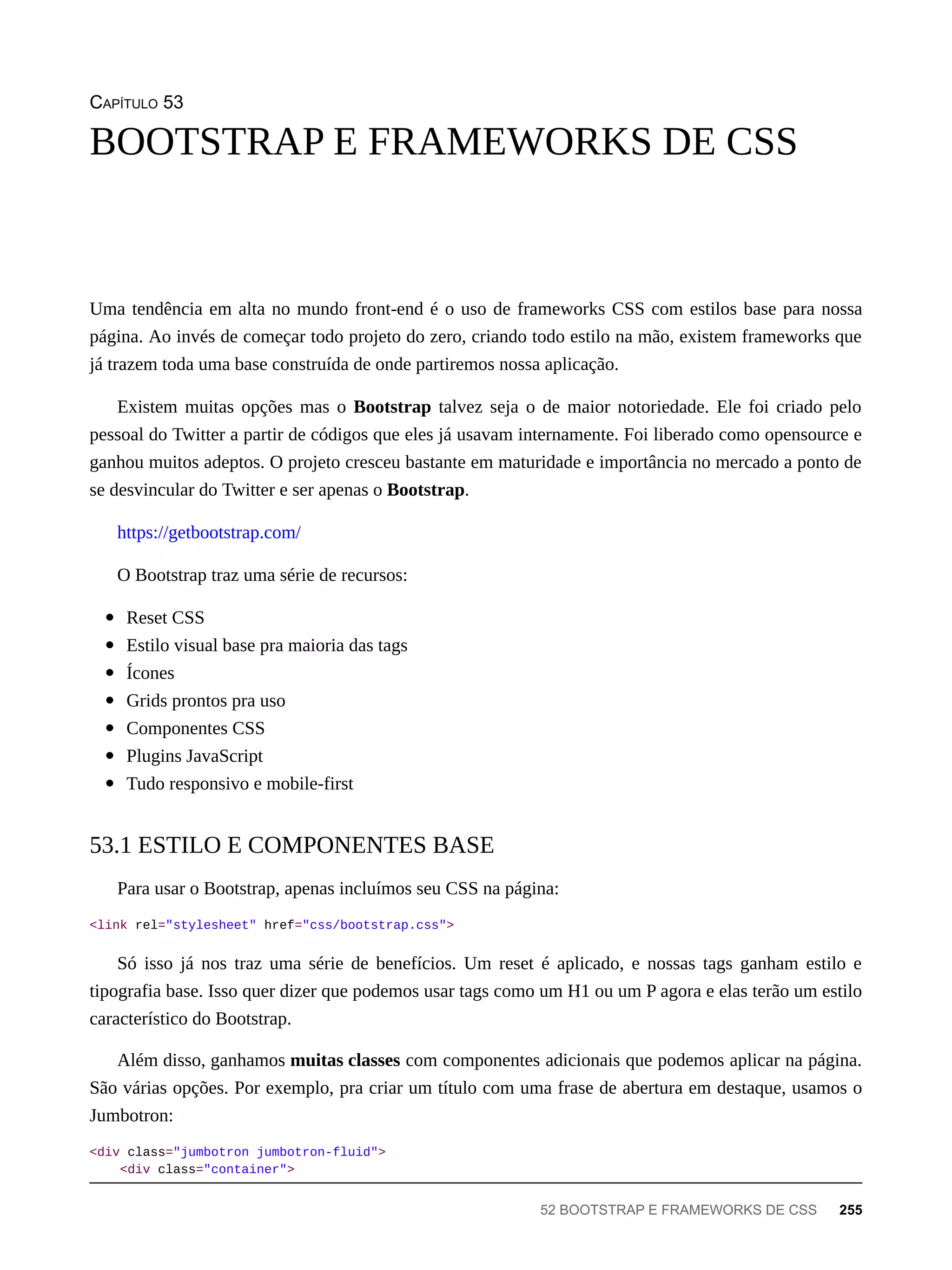 CAPÍTULO 53
Uma tendência em alta no mundo front-end é o uso de frameworks CSS com estilos base para nossa
página. Ao invés de começar todo projeto do zero, criando todo estilo na mão, existem frameworks que
já trazem toda uma base construída de onde partiremos nossa aplicação.
Existem muitas opções mas o Bootstrap talvez seja o de maior notoriedade. Ele foi criado pelo
pessoal do Twitter a partir de códigos que eles já usavam internamente. Foi liberado como opensource e
ganhou muitos adeptos. O projeto cresceu bastante em maturidade e importância no mercado a ponto de
se desvincular do Twitter e ser apenas o Bootstrap.
https://getbootstrap.com/
O Bootstrap traz uma série de recursos:
Reset CSS
Estilo visual base pra maioria das tags
Ícones
Grids prontos pra uso
Componentes CSS
Plugins JavaScript
Tudo responsivo e mobile-first
Para usar o Bootstrap, apenas incluímos seu CSS na página:
<link rel="stylesheet" href="css/bootstrap.css">
Só isso já nos traz uma série de benefícios. Um reset é aplicado, e nossas tags ganham estilo e
tipografia base. Isso quer dizer que podemos usar tags como um H1 ou um P agora e elas terão um estilo
característico do Bootstrap.
Além disso, ganhamos muitas classes com componentes adicionais que podemos aplicar na página.
São várias opções. Por exemplo, pra criar um título com uma frase de abertura em destaque, usamos o
Jumbotron:
<div class="jumbotron jumbotron-fluid">
<div class="container">
BOOTSTRAP E FRAMEWORKS DE CSS
53.1 ESTILO E COMPONENTES BASE
52 BOOTSTRAP E FRAMEWORKS DE CSS 255
 