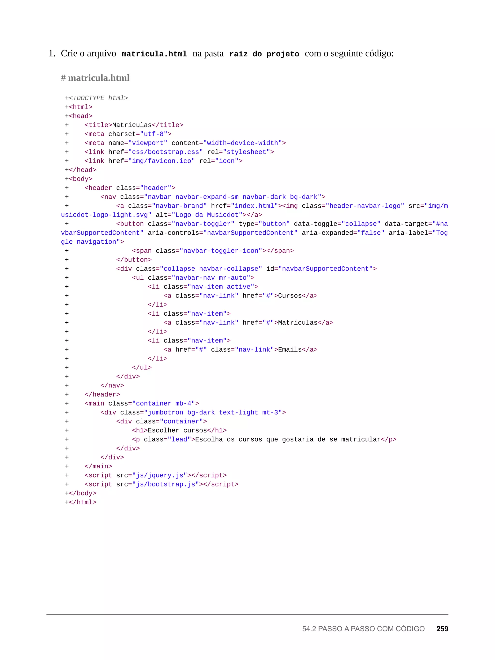 1. Crie o arquivo matricula.html na pasta raíz do projeto com o seguinte código:
+<!DOCTYPE html>
+<html>
+<head>
+ <title>Matriculas</title>
+ <meta charset="utf-8">
+ <meta name="viewport" content="width=device-width">
+ <link href="css/bootstrap.css" rel="stylesheet">
+ <link href="img/favicon.ico" rel="icon">
+</head>
+<body>
+ <header class="header">
+ <nav class="navbar navbar-expand-sm navbar-dark bg-dark">
+ <a class="navbar-brand" href="index.html"><img class="header-navbar-logo" src="img/m
usicdot-logo-light.svg" alt="Logo da Musicdot"></a>
+ <button class="navbar-toggler" type="button" data-toggle="collapse" data-target="#na
vbarSupportedContent" aria-controls="navbarSupportedContent" aria-expanded="false" aria-label="Tog
gle navigation">
+ <span class="navbar-toggler-icon"></span>
+ </button>
+ <div class="collapse navbar-collapse" id="navbarSupportedContent">
+ <ul class="navbar-nav mr-auto">
+ <li class="nav-item active">
+ <a class="nav-link" href="#">Cursos</a>
+ </li>
+ <li class="nav-item">
+ <a class="nav-link" href="#">Matriculas</a>
+ </li>
+ <li class="nav-item">
+ <a href="#" class="nav-link">Emails</a>
+ </li>
+ </ul>
+ </div>
+ </nav>
+ </header>
+ <main class="container mb-4">
+ <div class="jumbotron bg-dark text-light mt-3">
+ <div class="container">
+ <h1>Escolher cursos</h1>
+ <p class="lead">Escolha os cursos que gostaria de se matricular</p>
+ </div>
+ </div>
+ </main>
+ <script src="js/jquery.js"></script>
+ <script src="js/bootstrap.js"></script>
+</body>
+</html>
# matricula.html
54.2 PASSO A PASSO COM CÓDIGO 259
 