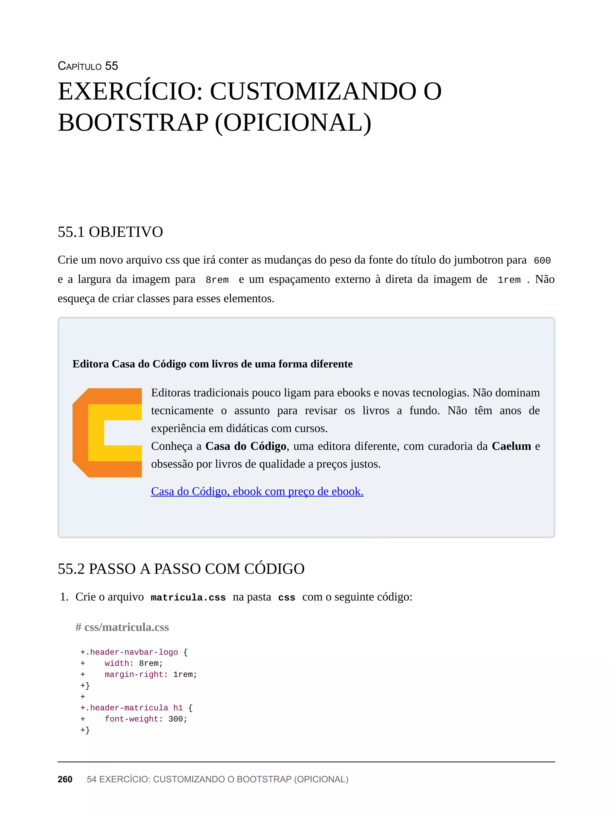 CAPÍTULO 55
Crie um novo arquivo css que irá conter as mudanças do peso da fonte do título do jumbotron para 600
e a largura da imagem para 8rem e um espaçamento externo à direta da imagem de 1rem . Não
esqueça de criar classes para esses elementos.
Editoras tradicionais pouco ligam para ebooks e novas tecnologias. Não dominam
tecnicamente o assunto para revisar os livros a fundo. Não têm anos de
experiência em didáticas com cursos.
Conheça a Casa do Código, uma editora diferente, com curadoria da Caelum e
obsessão por livros de qualidade a preços justos.
Casa do Código, ebook com preço de ebook.
1. Crie o arquivo matricula.css na pasta css com o seguinte código:
+.header-navbar-logo {
+ width: 8rem;
+ margin-right: 1rem;
+}
+
+.header-matricula h1 {
+ font-weight: 300;
+}
EXERCÍCIO: CUSTOMIZANDO O
BOOTSTRAP (OPICIONAL)
55.1 OBJETIVO
Editora Casa do Código com livros de uma forma diferente
55.2 PASSO A PASSO COM CÓDIGO
# css/matricula.css
260 54 EXERCÍCIO: CUSTOMIZANDO O BOOTSTRAP (OPICIONAL)
 