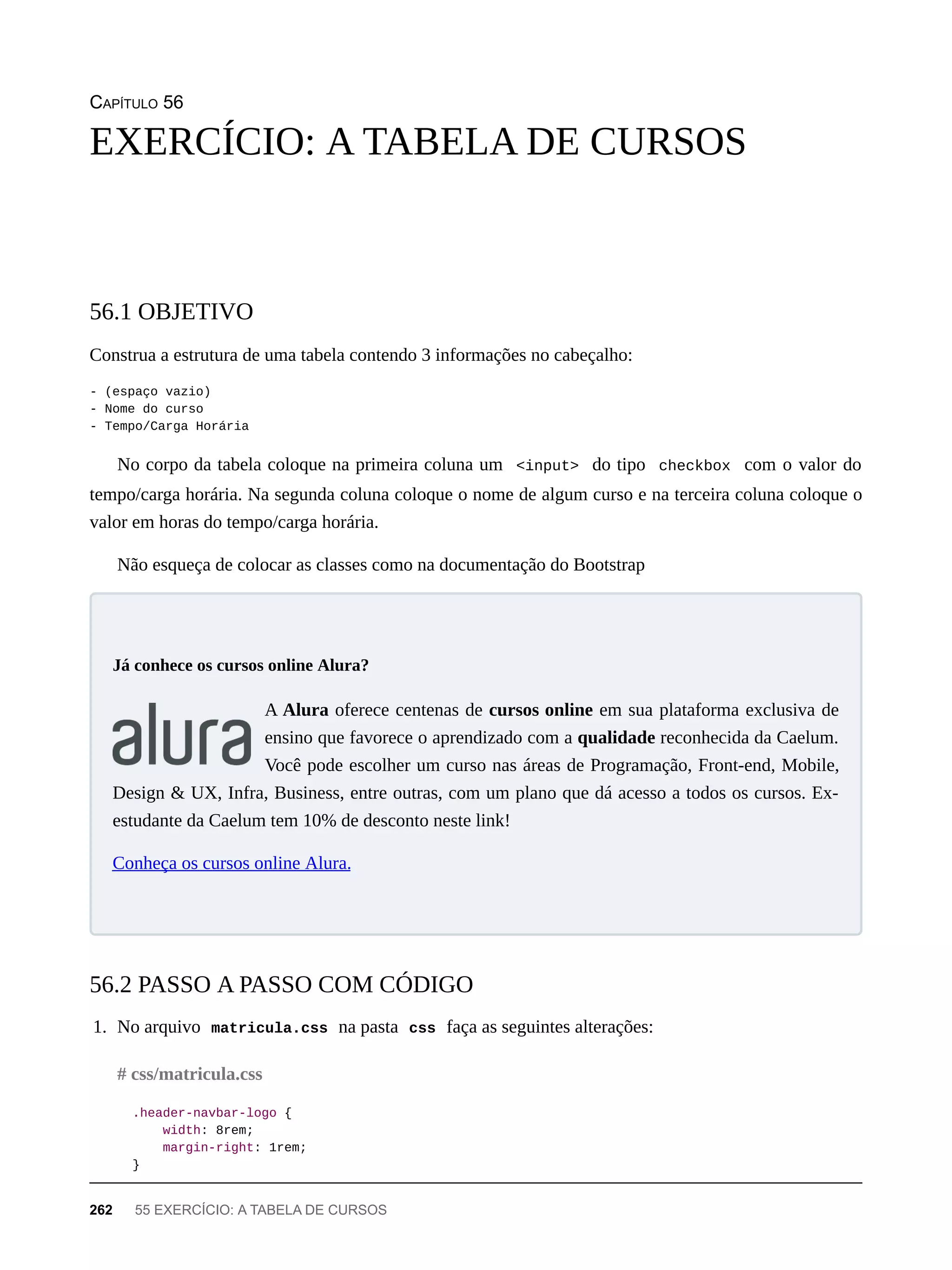 CAPÍTULO 56
Construa a estrutura de uma tabela contendo 3 informações no cabeçalho:
- (espaço vazio)
- Nome do curso
- Tempo/Carga Horária
No corpo da tabela coloque na primeira coluna um <input> do tipo checkbox com o valor do
tempo/carga horária. Na segunda coluna coloque o nome de algum curso e na terceira coluna coloque o
valor em horas do tempo/carga horária.
Não esqueça de colocar as classes como na documentação do Bootstrap
A Alura oferece centenas de cursos online em sua plataforma exclusiva de
ensino que favorece o aprendizado com a qualidade reconhecida da Caelum.
Você pode escolher um curso nas áreas de Programação, Front-end, Mobile,
Design & UX, Infra, Business, entre outras, com um plano que dá acesso a todos os cursos. Ex-
estudante da Caelum tem 10% de desconto neste link!
Conheça os cursos online Alura.
1. No arquivo matricula.css na pasta css faça as seguintes alterações:
.header-navbar-logo {
width: 8rem;
margin-right: 1rem;
}
EXERCÍCIO: A TABELA DE CURSOS
56.1 OBJETIVO
Já conhece os cursos online Alura?
56.2 PASSO A PASSO COM CÓDIGO
# css/matricula.css
262 55 EXERCÍCIO: A TABELA DE CURSOS
 