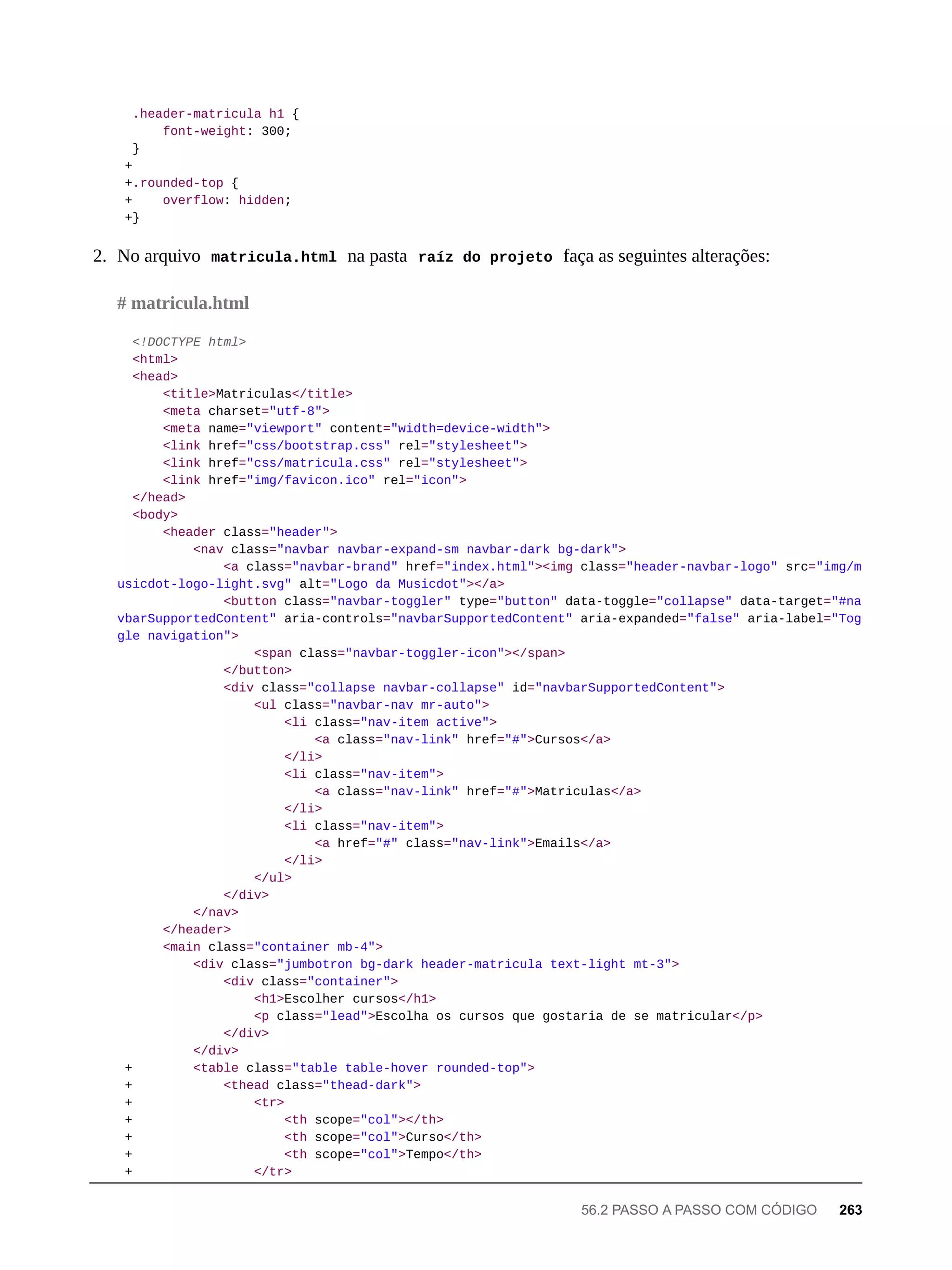 .header-matricula h1 {
font-weight: 300;
}
+
+.rounded-top {
+ overflow: hidden;
+}
2. No arquivo matricula.html na pasta raíz do projeto faça as seguintes alterações:
<!DOCTYPE html>
<html>
<head>
<title>Matriculas</title>
<meta charset="utf-8">
<meta name="viewport" content="width=device-width">
<link href="css/bootstrap.css" rel="stylesheet">
<link href="css/matricula.css" rel="stylesheet">
<link href="img/favicon.ico" rel="icon">
</head>
<body>
<header class="header">
<nav class="navbar navbar-expand-sm navbar-dark bg-dark">
<a class="navbar-brand" href="index.html"><img class="header-navbar-logo" src="img/m
usicdot-logo-light.svg" alt="Logo da Musicdot"></a>
<button class="navbar-toggler" type="button" data-toggle="collapse" data-target="#na
vbarSupportedContent" aria-controls="navbarSupportedContent" aria-expanded="false" aria-label="Tog
gle navigation">
<span class="navbar-toggler-icon"></span>
</button>
<div class="collapse navbar-collapse" id="navbarSupportedContent">
<ul class="navbar-nav mr-auto">
<li class="nav-item active">
<a class="nav-link" href="#">Cursos</a>
</li>
<li class="nav-item">
<a class="nav-link" href="#">Matriculas</a>
</li>
<li class="nav-item">
<a href="#" class="nav-link">Emails</a>
</li>
</ul>
</div>
</nav>
</header>
<main class="container mb-4">
<div class="jumbotron bg-dark header-matricula text-light mt-3">
<div class="container">
<h1>Escolher cursos</h1>
<p class="lead">Escolha os cursos que gostaria de se matricular</p>
</div>
</div>
+ <table class="table table-hover rounded-top">
+ <thead class="thead-dark">
+ <tr>
+ <th scope="col"></th>
+ <th scope="col">Curso</th>
+ <th scope="col">Tempo</th>
+ </tr>
# matricula.html
56.2 PASSO A PASSO COM CÓDIGO 263
 