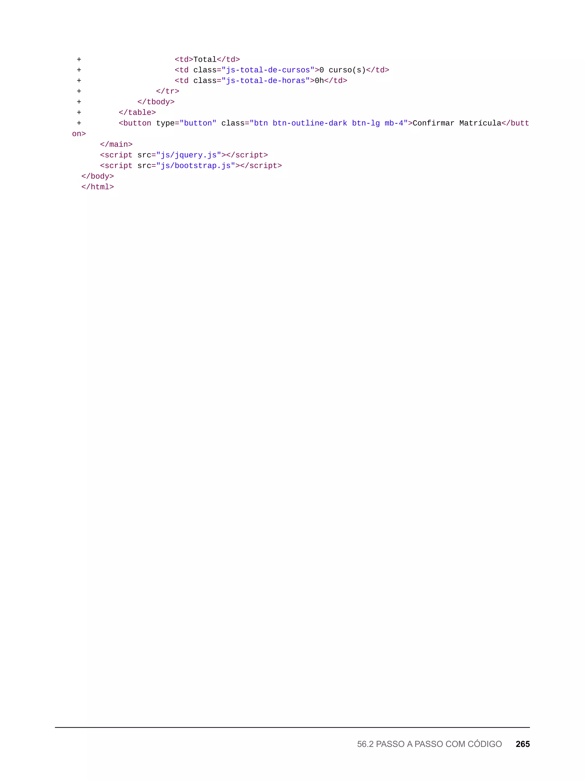 + <td>Total</td>
+ <td class="js-total-de-cursos">0 curso(s)</td>
+ <td class="js-total-de-horas">0h</td>
+ </tr>
+ </tbody>
+ </table>
+ <button type="button" class="btn btn-outline-dark btn-lg mb-4">Confirmar Matrícula</butt
on>
</main>
<script src="js/jquery.js"></script>
<script src="js/bootstrap.js"></script>
</body>
</html>
56.2 PASSO A PASSO COM CÓDIGO 265
 