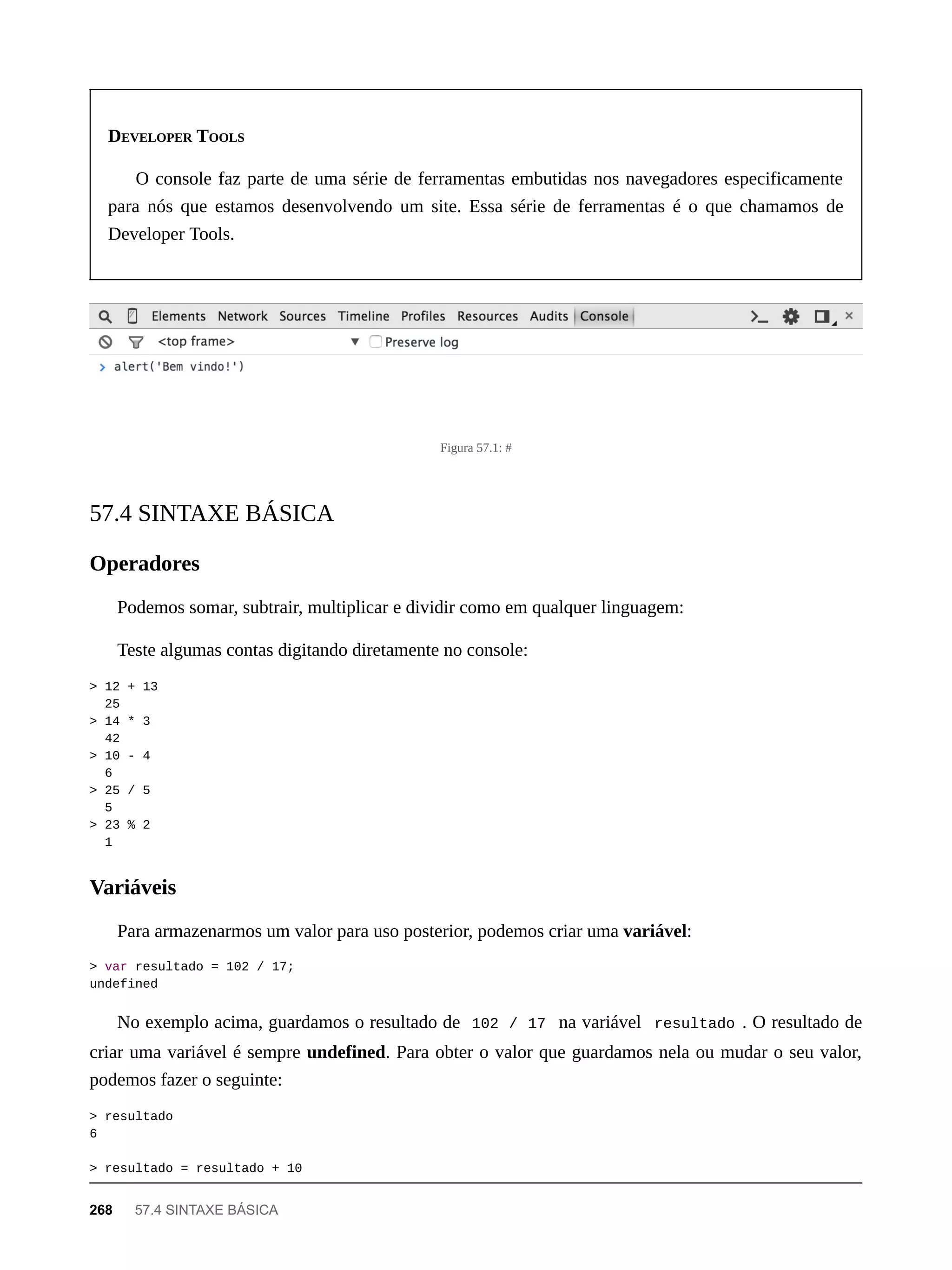 DEVELOPER TOOLS
O console faz parte de uma série de ferramentas embutidas nos navegadores especificamente
para nós que estamos desenvolvendo um site. Essa série de ferramentas é o que chamamos de
Developer Tools.
Figura 57.1: #
Podemos somar, subtrair, multiplicar e dividir como em qualquer linguagem:
Teste algumas contas digitando diretamente no console:
> 12 + 13
25
> 14 * 3
42
> 10 - 4
6
> 25 / 5
5
> 23 % 2
1
Para armazenarmos um valor para uso posterior, podemos criar uma variável:
> var resultado = 102 / 17;
undefined
No exemplo acima, guardamos o resultado de 102 / 17 na variável resultado . O resultado de
criar uma variável é sempre undefined. Para obter o valor que guardamos nela ou mudar o seu valor,
podemos fazer o seguinte:
> resultado
6
> resultado = resultado + 10
57.4 SINTAXE BÁSICA
Operadores
Variáveis
268 57.4 SINTAXE BÁSICA
 