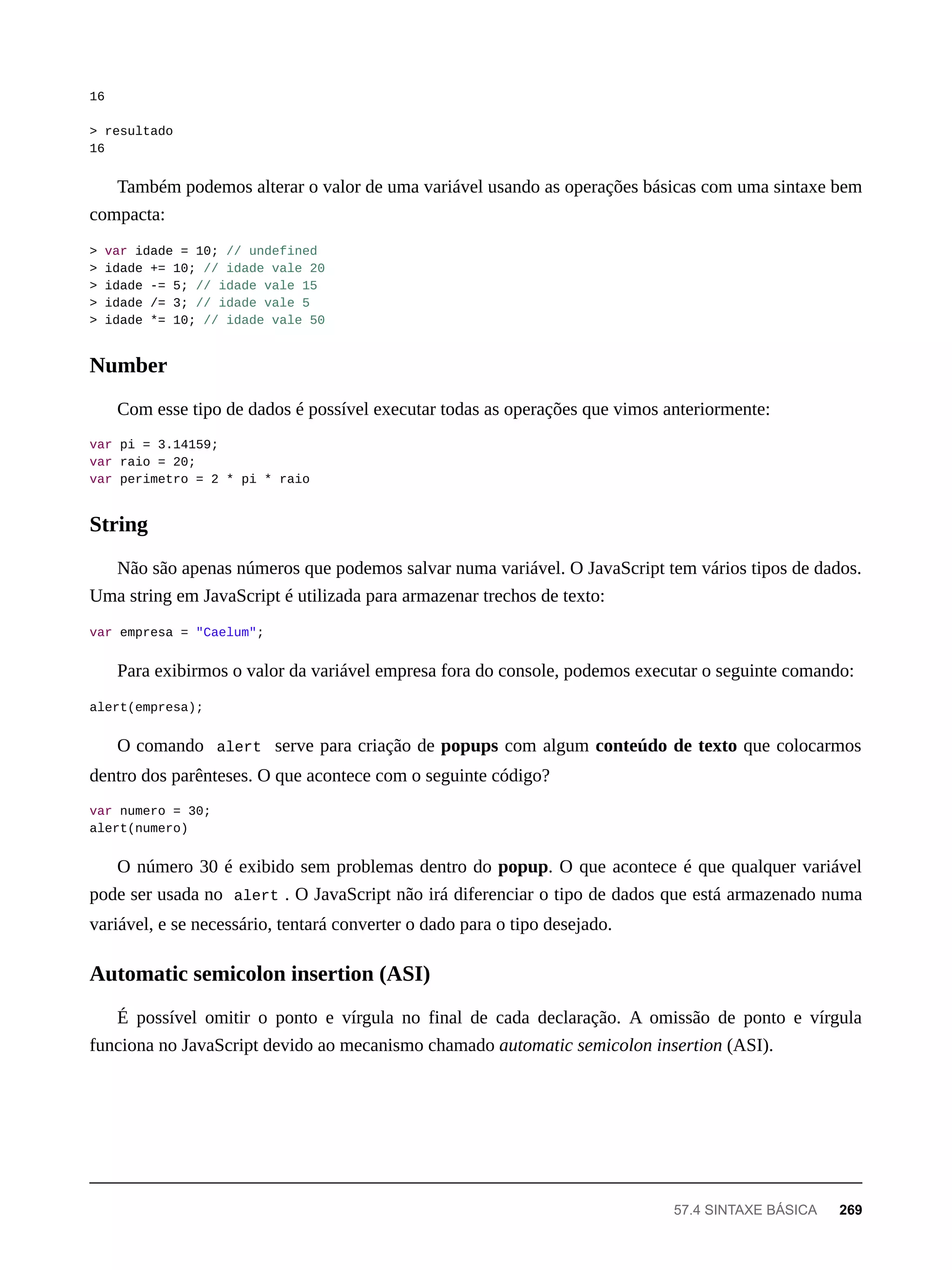 16
> resultado
16
Também podemos alterar o valor de uma variável usando as operações básicas com uma sintaxe bem
compacta:
> var idade = 10; // undefined
> idade += 10; // idade vale 20
> idade -= 5; // idade vale 15
> idade /= 3; // idade vale 5
> idade *= 10; // idade vale 50
Com esse tipo de dados é possível executar todas as operações que vimos anteriormente:
var pi = 3.14159;
var raio = 20;
var perimetro = 2 * pi * raio
Não são apenas números que podemos salvar numa variável. O JavaScript tem vários tipos de dados.
Uma string em JavaScript é utilizada para armazenar trechos de texto:
var empresa = "Caelum";
Para exibirmos o valor da variável empresa fora do console, podemos executar o seguinte comando:
alert(empresa);
O comando alert serve para criação de popups com algum conteúdo de texto que colocarmos
dentro dos parênteses. O que acontece com o seguinte código?
var numero = 30;
alert(numero)
O número 30 é exibido sem problemas dentro do popup. O que acontece é que qualquer variável
pode ser usada no alert . O JavaScript não irá diferenciar o tipo de dados que está armazenado numa
variável, e se necessário, tentará converter o dado para o tipo desejado.
É possível omitir o ponto e vírgula no final de cada declaração. A omissão de ponto e vírgula
funciona no JavaScript devido ao mecanismo chamado automatic semicolon insertion (ASI).
Number
String
Automatic semicolon insertion (ASI)
57.4 SINTAXE BÁSICA 269
 