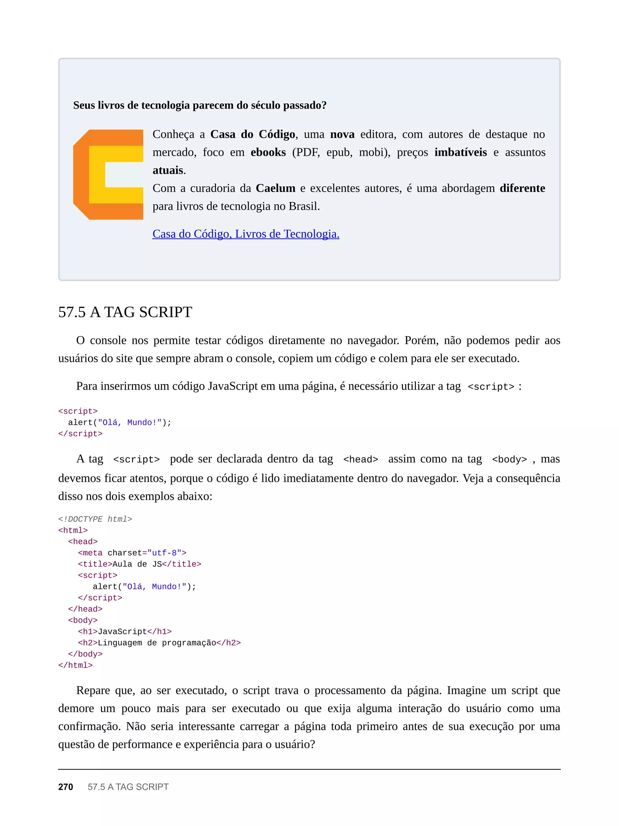 Conheça a Casa do Código, uma nova editora, com autores de destaque no
mercado, foco em ebooks (PDF, epub, mobi), preços imbatíveis e assuntos
atuais.
Com a curadoria da Caelum e excelentes autores, é uma abordagem diferente
para livros de tecnologia no Brasil.
Casa do Código, Livros de Tecnologia.
O console nos permite testar códigos diretamente no navegador. Porém, não podemos pedir aos
usuários do site que sempre abram o console, copiem um código e colem para ele ser executado.
Para inserirmos um código JavaScript em uma página, é necessário utilizar a tag <script> :
<script>
alert("Olá, Mundo!");
</script>
A tag <script> pode ser declarada dentro da tag <head> assim como na tag <body> , mas
devemos ficar atentos, porque o código é lido imediatamente dentro do navegador. Veja a consequência
disso nos dois exemplos abaixo:
<!DOCTYPE html>
<html>
<head>
<meta charset="utf-8">
<title>Aula de JS</title>
<script>
alert("Olá, Mundo!");
</script>
</head>
<body>
<h1>JavaScript</h1>
<h2>Linguagem de programação</h2>
</body>
</html>
Repare que, ao ser executado, o script trava o processamento da página. Imagine um script que
demore um pouco mais para ser executado ou que exija alguma interação do usuário como uma
confirmação. Não seria interessante carregar a página toda primeiro antes de sua execução por uma
questão de performance e experiência para o usuário?
Seus livros de tecnologia parecem do século passado?
57.5 A TAG SCRIPT
270 57.5 A TAG SCRIPT
 