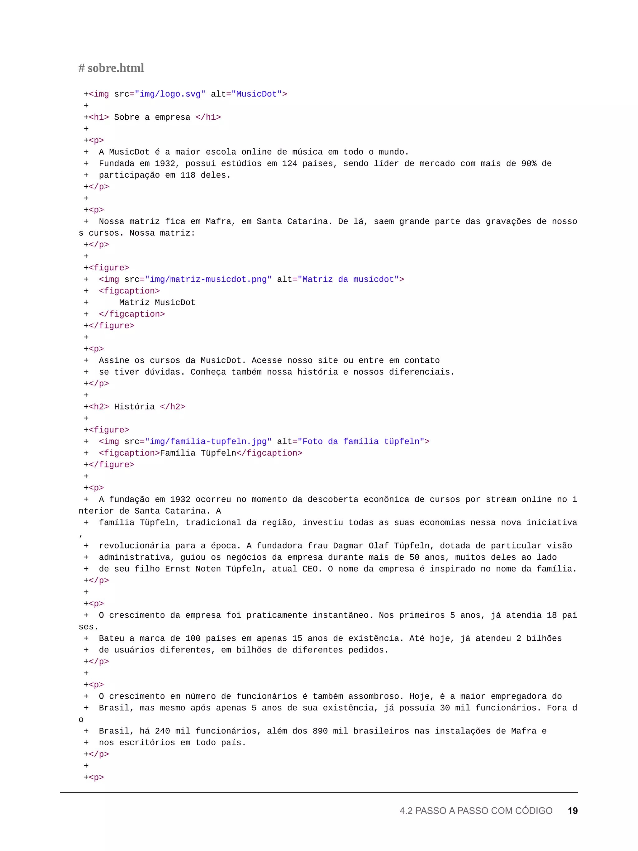 +<img src="img/logo.svg" alt="MusicDot">
+
+<h1> Sobre a empresa </h1>
+
+<p>
+ A MusicDot é a maior escola online de música em todo o mundo.
+ Fundada em 1932, possui estúdios em 124 países, sendo líder de mercado com mais de 90% de
+ participação em 118 deles.
+</p>
+
+<p>
+ Nossa matriz fica em Mafra, em Santa Catarina. De lá, saem grande parte das gravações de nosso
s cursos. Nossa matriz:
+</p>
+
+<figure>
+ <img src="img/matriz-musicdot.png" alt="Matriz da musicdot">
+ <figcaption>
+ Matriz MusicDot
+ </figcaption>
+</figure>
+
+<p>
+ Assine os cursos da MusicDot. Acesse nosso site ou entre em contato
+ se tiver dúvidas. Conheça também nossa história e nossos diferenciais.
+</p>
+
+<h2> História </h2>
+
+<figure>
+ <img src="img/familia-tupfeln.jpg" alt="Foto da família tüpfeln">
+ <figcaption>Família Tüpfeln</figcaption>
+</figure>
+
+<p>
+ A fundação em 1932 ocorreu no momento da descoberta econônica de cursos por stream online no i
nterior de Santa Catarina. A
+ família Tüpfeln, tradicional da região, investiu todas as suas economias nessa nova iniciativa
,
+ revolucionária para a época. A fundadora frau Dagmar Olaf Tüpfeln, dotada de particular visão
+ administrativa, guiou os negócios da empresa durante mais de 50 anos, muitos deles ao lado
+ de seu filho Ernst Noten Tüpfeln, atual CEO. O nome da empresa é inspirado no nome da família.
+</p>
+
+<p>
+ O crescimento da empresa foi praticamente instantâneo. Nos primeiros 5 anos, já atendia 18 paí
ses.
+ Bateu a marca de 100 países em apenas 15 anos de existência. Até hoje, já atendeu 2 bilhões
+ de usuários diferentes, em bilhões de diferentes pedidos.
+</p>
+
+<p>
+ O crescimento em número de funcionários é também assombroso. Hoje, é a maior empregadora do
+ Brasil, mas mesmo após apenas 5 anos de sua existência, já possuía 30 mil funcionários. Fora d
o
+ Brasil, há 240 mil funcionários, além dos 890 mil brasileiros nas instalações de Mafra e
+ nos escritórios em todo país.
+</p>
+
+<p>
# sobre.html
4.2 PASSO A PASSO COM CÓDIGO 19
 
