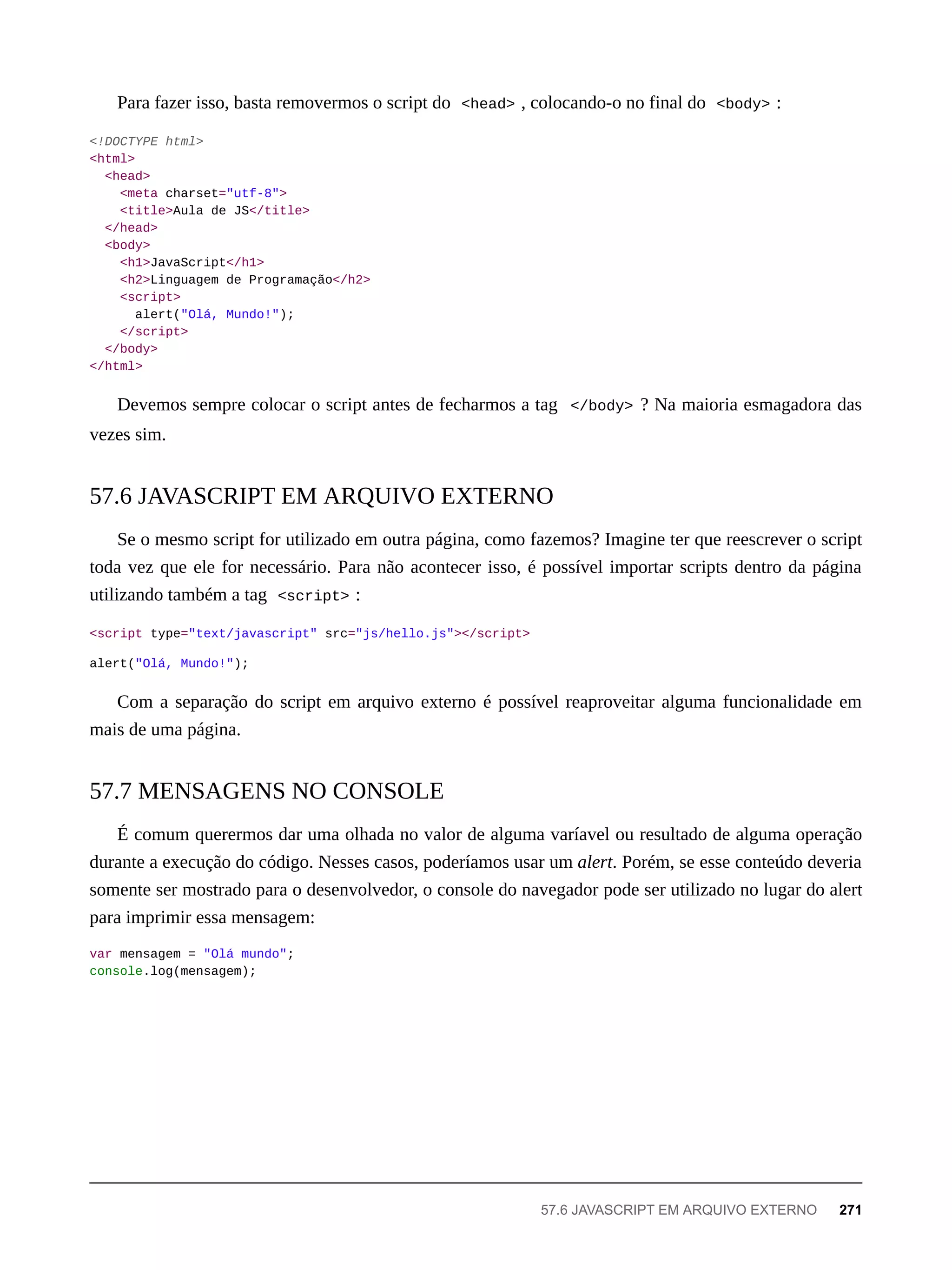 Para fazer isso, basta removermos o script do <head> , colocando-o no final do <body> :
<!DOCTYPE html>
<html>
<head>
<meta charset="utf-8">
<title>Aula de JS</title>
</head>
<body>
<h1>JavaScript</h1>
<h2>Linguagem de Programação</h2>
<script>
alert("Olá, Mundo!");
</script>
</body>
</html>
Devemos sempre colocar o script antes de fecharmos a tag </body> ? Na maioria esmagadora das
vezes sim.
Se o mesmo script for utilizado em outra página, como fazemos? Imagine ter que reescrever o script
toda vez que ele for necessário. Para não acontecer isso, é possível importar scripts dentro da página
utilizando também a tag <script> :
<script type="text/javascript" src="js/hello.js"></script>
alert("Olá, Mundo!");
Com a separação do script em arquivo externo é possível reaproveitar alguma funcionalidade em
mais de uma página.
É comum querermos dar uma olhada no valor de alguma varíavel ou resultado de alguma operação
durante a execução do código. Nesses casos, poderíamos usar um alert. Porém, se esse conteúdo deveria
somente ser mostrado para o desenvolvedor, o console do navegador pode ser utilizado no lugar do alert
para imprimir essa mensagem:
var mensagem = "Olá mundo";
console.log(mensagem);
57.6 JAVASCRIPT EM ARQUIVO EXTERNO
57.7 MENSAGENS NO CONSOLE
57.6 JAVASCRIPT EM ARQUIVO EXTERNO 271
 