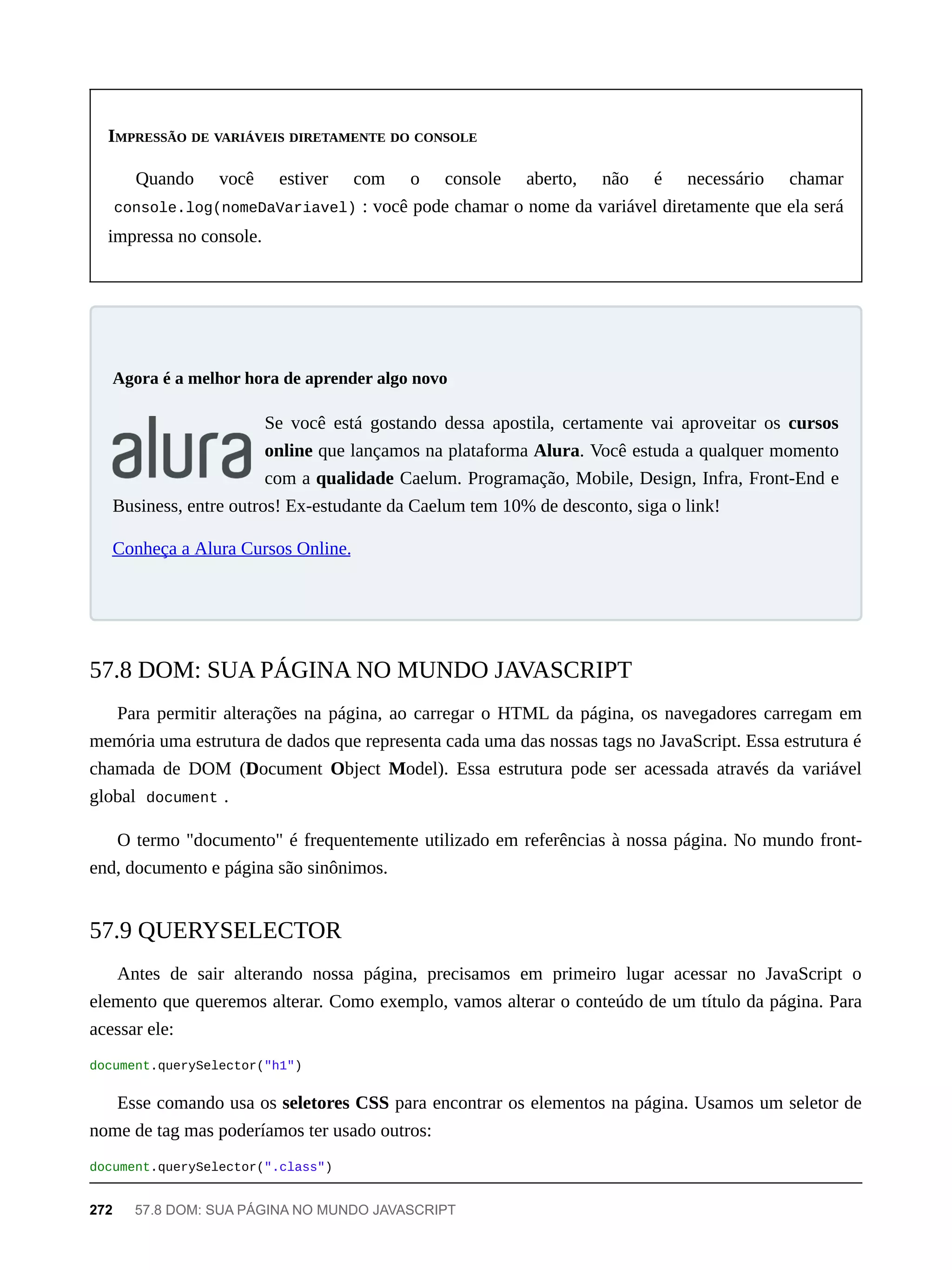 IMPRESSÃO DE VARIÁVEIS DIRETAMENTE DO CONSOLE
Quando você estiver com o console aberto, não é necessário chamar
console.log(nomeDaVariavel) : você pode chamar o nome da variável diretamente que ela será
impressa no console.
Se você está gostando dessa apostila, certamente vai aproveitar os cursos
online que lançamos na plataforma Alura. Você estuda a qualquer momento
com a qualidade Caelum. Programação, Mobile, Design, Infra, Front-End e
Business, entre outros! Ex-estudante da Caelum tem 10% de desconto, siga o link!
Conheça a Alura Cursos Online.
Para permitir alterações na página, ao carregar o HTML da página, os navegadores carregam em
memória uma estrutura de dados que representa cada uma das nossas tags no JavaScript. Essa estrutura é
chamada de DOM (Document Object Model). Essa estrutura pode ser acessada através da variável
global document .
O termo "documento" é frequentemente utilizado em referências à nossa página. No mundo front-
end, documento e página são sinônimos.
Antes de sair alterando nossa página, precisamos em primeiro lugar acessar no JavaScript o
elemento que queremos alterar. Como exemplo, vamos alterar o conteúdo de um título da página. Para
acessar ele:
document.querySelector("h1")
Esse comando usa os seletores CSS para encontrar os elementos na página. Usamos um seletor de
nome de tag mas poderíamos ter usado outros:
document.querySelector(".class")
Agora é a melhor hora de aprender algo novo
57.8 DOM: SUA PÁGINA NO MUNDO JAVASCRIPT
57.9 QUERYSELECTOR
272 57.8 DOM: SUA PÁGINA NO MUNDO JAVASCRIPT
 