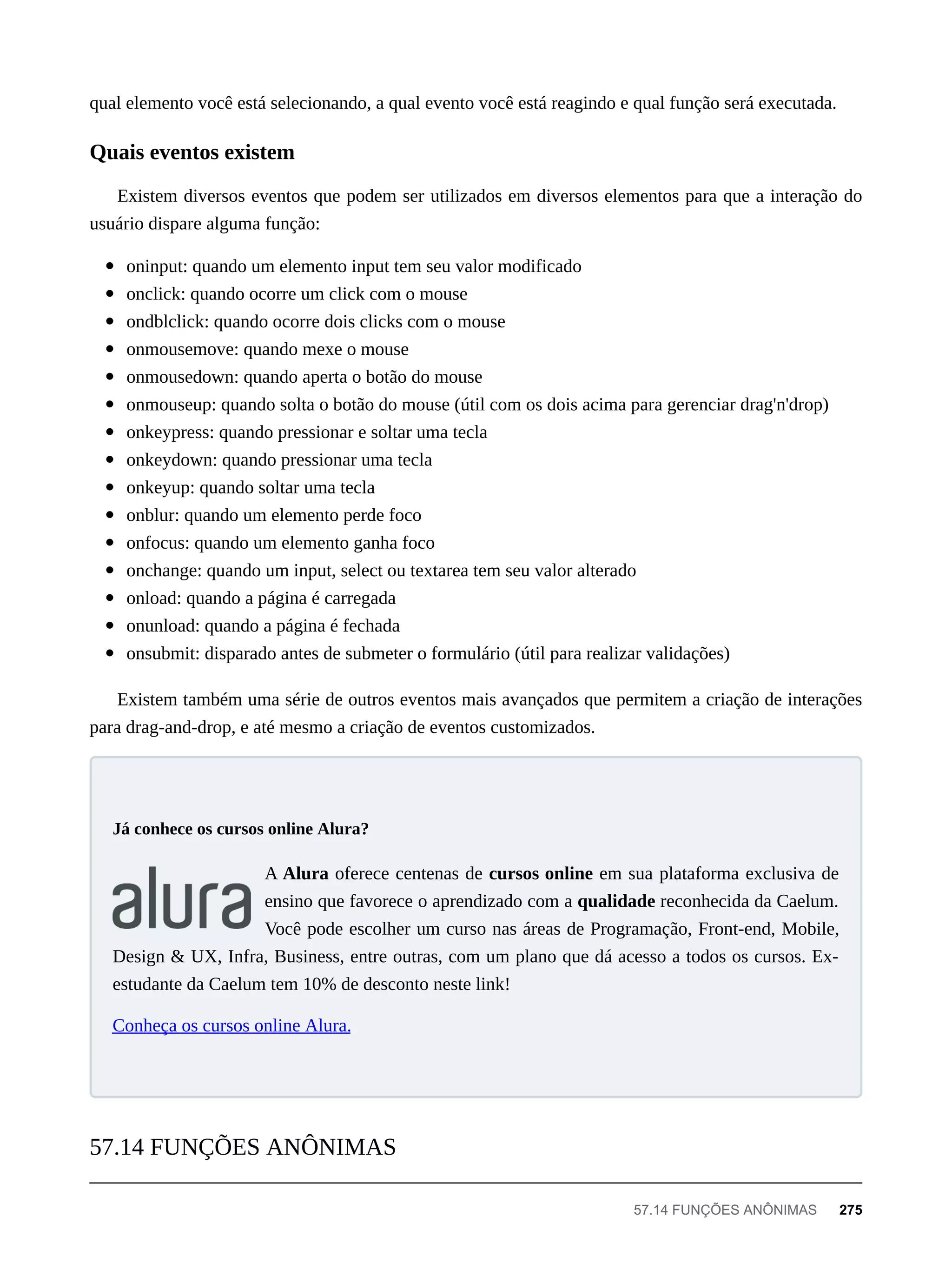 qual elemento você está selecionando, a qual evento você está reagindo e qual função será executada.
Existem diversos eventos que podem ser utilizados em diversos elementos para que a interação do
usuário dispare alguma função:
oninput: quando um elemento input tem seu valor modificado
onclick: quando ocorre um click com o mouse
ondblclick: quando ocorre dois clicks com o mouse
onmousemove: quando mexe o mouse
onmousedown: quando aperta o botão do mouse
onmouseup: quando solta o botão do mouse (útil com os dois acima para gerenciar drag'n'drop)
onkeypress: quando pressionar e soltar uma tecla
onkeydown: quando pressionar uma tecla
onkeyup: quando soltar uma tecla
onblur: quando um elemento perde foco
onfocus: quando um elemento ganha foco
onchange: quando um input, select ou textarea tem seu valor alterado
onload: quando a página é carregada
onunload: quando a página é fechada
onsubmit: disparado antes de submeter o formulário (útil para realizar validações)
Existem também uma série de outros eventos mais avançados que permitem a criação de interações
para drag-and-drop, e até mesmo a criação de eventos customizados.
A Alura oferece centenas de cursos online em sua plataforma exclusiva de
ensino que favorece o aprendizado com a qualidade reconhecida da Caelum.
Você pode escolher um curso nas áreas de Programação, Front-end, Mobile,
Design & UX, Infra, Business, entre outras, com um plano que dá acesso a todos os cursos. Ex-
estudante da Caelum tem 10% de desconto neste link!
Conheça os cursos online Alura.
Quais eventos existem
Já conhece os cursos online Alura?
57.14 FUNÇÕES ANÔNIMAS
57.14 FUNÇÕES ANÔNIMAS 275
 