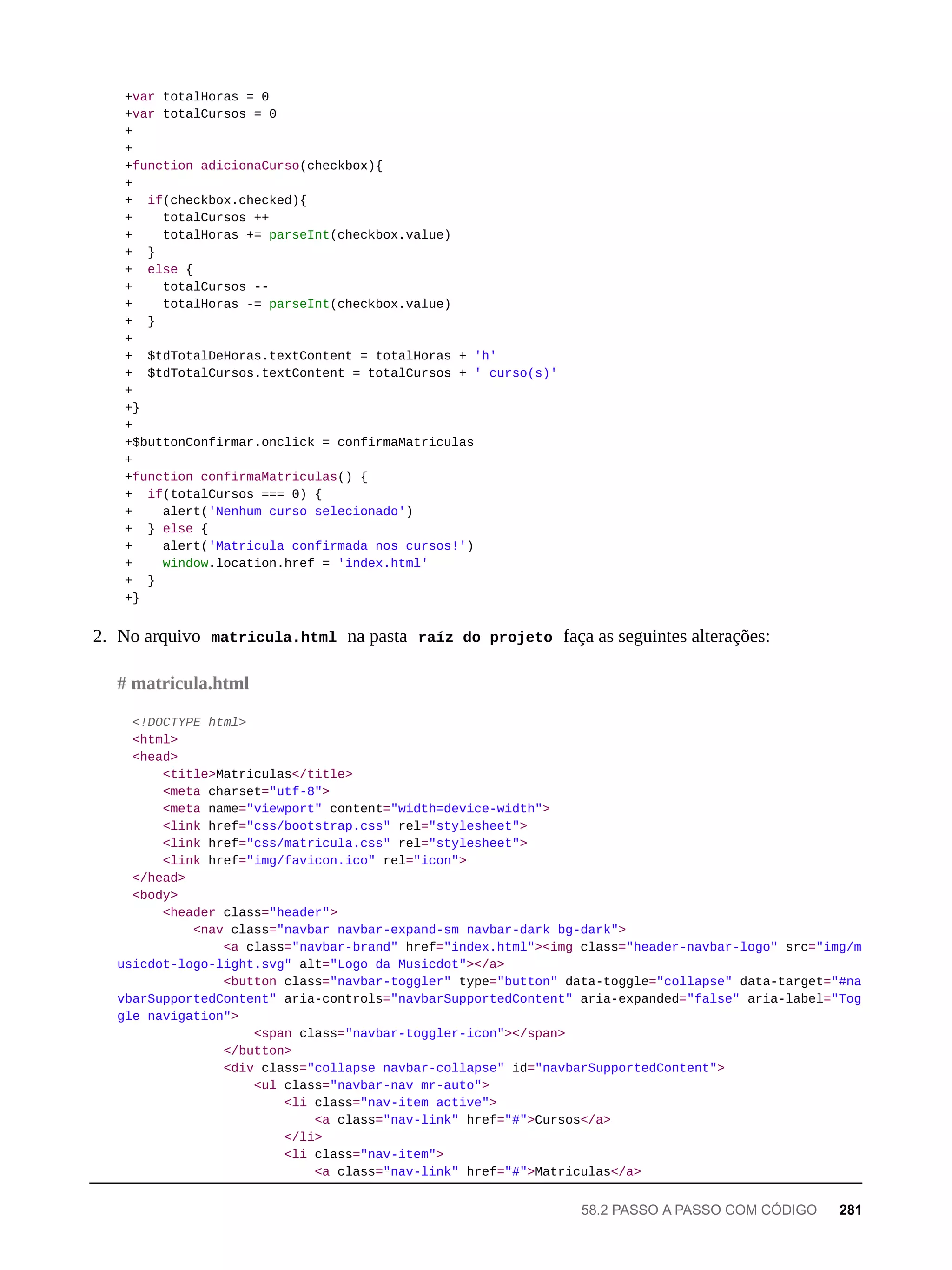 +var totalHoras = 0
+var totalCursos = 0
+
+
+function adicionaCurso(checkbox){
+
+ if(checkbox.checked){
+ totalCursos ++
+ totalHoras += parseInt(checkbox.value)
+ }
+ else {
+ totalCursos --
+ totalHoras -= parseInt(checkbox.value)
+ }
+
+ $tdTotalDeHoras.textContent = totalHoras + 'h'
+ $tdTotalCursos.textContent = totalCursos + ' curso(s)'
+
+}
+
+$buttonConfirmar.onclick = confirmaMatriculas
+
+function confirmaMatriculas() {
+ if(totalCursos === 0) {
+ alert('Nenhum curso selecionado')
+ } else {
+ alert('Matricula confirmada nos cursos!')
+ window.location.href = 'index.html'
+ }
+}
2. No arquivo matricula.html na pasta raíz do projeto faça as seguintes alterações:
<!DOCTYPE html>
<html>
<head>
<title>Matriculas</title>
<meta charset="utf-8">
<meta name="viewport" content="width=device-width">
<link href="css/bootstrap.css" rel="stylesheet">
<link href="css/matricula.css" rel="stylesheet">
<link href="img/favicon.ico" rel="icon">
</head>
<body>
<header class="header">
<nav class="navbar navbar-expand-sm navbar-dark bg-dark">
<a class="navbar-brand" href="index.html"><img class="header-navbar-logo" src="img/m
usicdot-logo-light.svg" alt="Logo da Musicdot"></a>
<button class="navbar-toggler" type="button" data-toggle="collapse" data-target="#na
vbarSupportedContent" aria-controls="navbarSupportedContent" aria-expanded="false" aria-label="Tog
gle navigation">
<span class="navbar-toggler-icon"></span>
</button>
<div class="collapse navbar-collapse" id="navbarSupportedContent">
<ul class="navbar-nav mr-auto">
<li class="nav-item active">
<a class="nav-link" href="#">Cursos</a>
</li>
<li class="nav-item">
<a class="nav-link" href="#">Matriculas</a>
# matricula.html
58.2 PASSO A PASSO COM CÓDIGO 281
 