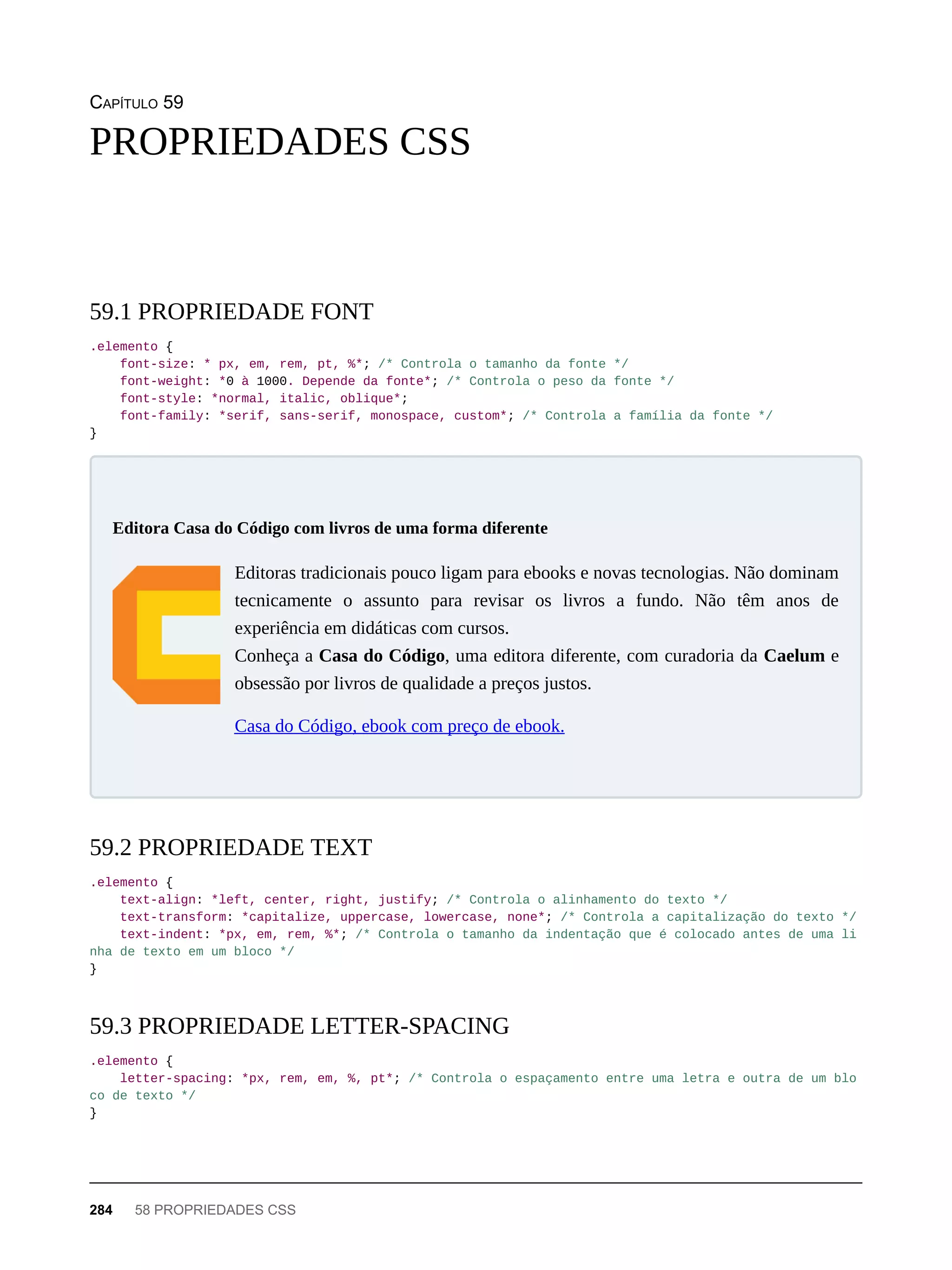 CAPÍTULO 59
.elemento {
font-size: * px, em, rem, pt, %*; /* Controla o tamanho da fonte */
font-weight: *0 à 1000. Depende da fonte*; /* Controla o peso da fonte */
font-style: *normal, italic, oblique*;
font-family: *serif, sans-serif, monospace, custom*; /* Controla a família da fonte */
}
Editoras tradicionais pouco ligam para ebooks e novas tecnologias. Não dominam
tecnicamente o assunto para revisar os livros a fundo. Não têm anos de
experiência em didáticas com cursos.
Conheça a Casa do Código, uma editora diferente, com curadoria da Caelum e
obsessão por livros de qualidade a preços justos.
Casa do Código, ebook com preço de ebook.
.elemento {
text-align: *left, center, right, justify; /* Controla o alinhamento do texto */
text-transform: *capitalize, uppercase, lowercase, none*; /* Controla a capitalização do texto */
text-indent: *px, em, rem, %*; /* Controla o tamanho da indentação que é colocado antes de uma li
nha de texto em um bloco */
}
.elemento {
letter-spacing: *px, rem, em, %, pt*; /* Controla o espaçamento entre uma letra e outra de um blo
co de texto */
}
PROPRIEDADES CSS
59.1 PROPRIEDADE FONT
Editora Casa do Código com livros de uma forma diferente
59.2 PROPRIEDADE TEXT
59.3 PROPRIEDADE LETTER-SPACING
284 58 PROPRIEDADES CSS
 