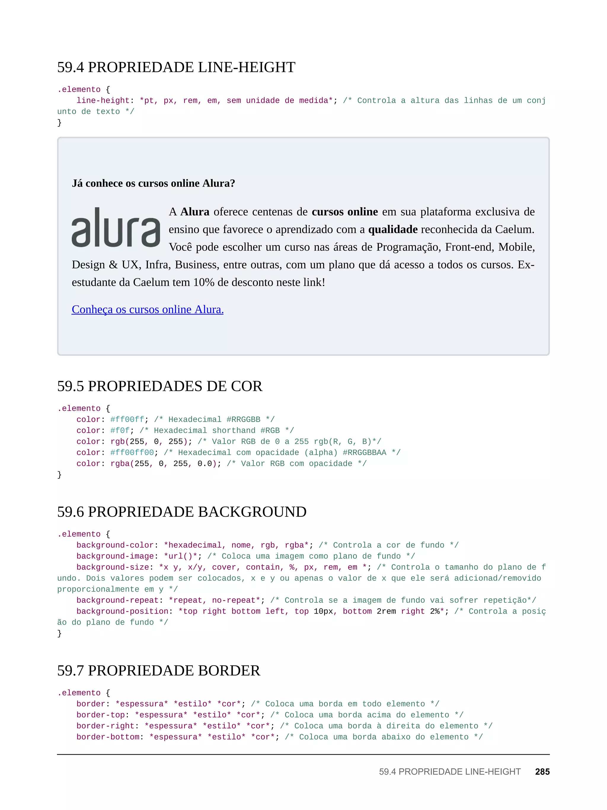 .elemento {
line-height: *pt, px, rem, em, sem unidade de medida*; /* Controla a altura das linhas de um conj
unto de texto */
}
A Alura oferece centenas de cursos online em sua plataforma exclusiva de
ensino que favorece o aprendizado com a qualidade reconhecida da Caelum.
Você pode escolher um curso nas áreas de Programação, Front-end, Mobile,
Design & UX, Infra, Business, entre outras, com um plano que dá acesso a todos os cursos. Ex-
estudante da Caelum tem 10% de desconto neste link!
Conheça os cursos online Alura.
.elemento {
color: #ff00ff; /* Hexadecimal #RRGGBB */
color: #f0f; /* Hexadecimal shorthand #RGB */
color: rgb(255, 0, 255); /* Valor RGB de 0 a 255 rgb(R, G, B)*/
color: #ff00ff00; /* Hexadecimal com opacidade (alpha) #RRGGBBAA */
color: rgba(255, 0, 255, 0.0); /* Valor RGB com opacidade */
}
.elemento {
background-color: *hexadecimal, nome, rgb, rgba*; /* Controla a cor de fundo */
background-image: *url()*; /* Coloca uma imagem como plano de fundo */
background-size: *x y, x/y, cover, contain, %, px, rem, em *; /* Controla o tamanho do plano de f
undo. Dois valores podem ser colocados, x e y ou apenas o valor de x que ele será adicionad/removido
proporcionalmente em y */
background-repeat: *repeat, no-repeat*; /* Controla se a imagem de fundo vai sofrer repetição*/
background-position: *top right bottom left, top 10px, bottom 2rem right 2%*; /* Controla a posiç
ão do plano de fundo */
}
.elemento {
border: *espessura* *estilo* *cor*; /* Coloca uma borda em todo elemento */
border-top: *espessura* *estilo* *cor*; /* Coloca uma borda acima do elemento */
border-right: *espessura* *estilo* *cor*; /* Coloca uma borda à direita do elemento */
border-bottom: *espessura* *estilo* *cor*; /* Coloca uma borda abaixo do elemento */
59.4 PROPRIEDADE LINE-HEIGHT
Já conhece os cursos online Alura?
59.5 PROPRIEDADES DE COR
59.6 PROPRIEDADE BACKGROUND
59.7 PROPRIEDADE BORDER
59.4 PROPRIEDADE LINE-HEIGHT 285
 
