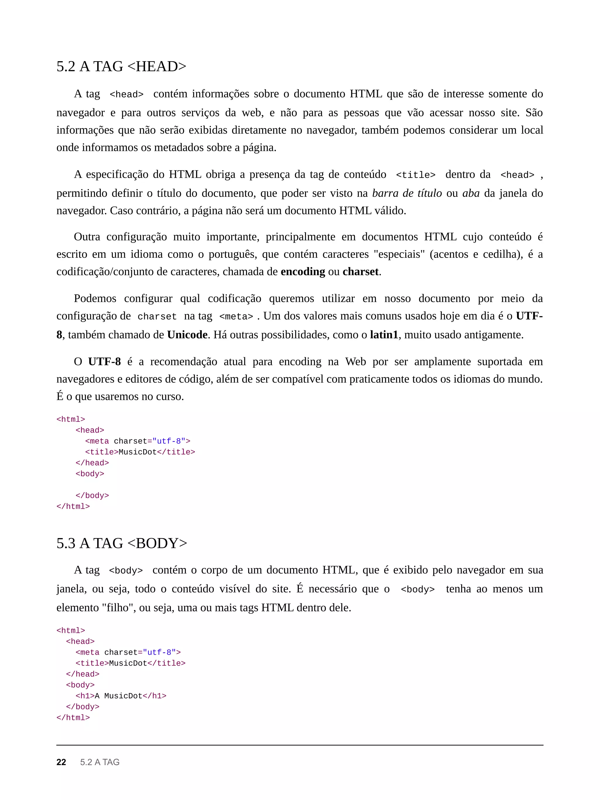 A tag <head> contém informações sobre o documento HTML que são de interesse somente do
navegador e para outros serviços da web, e não para as pessoas que vão acessar nosso site. São
informações que não serão exibidas diretamente no navegador, também podemos considerar um local
onde informamos os metadados sobre a página.
A especificação do HTML obriga a presença da tag de conteúdo <title> dentro da <head> ,
permitindo definir o título do documento, que poder ser visto na barra de título ou aba da janela do
navegador. Caso contrário, a página não será um documento HTML válido.
Outra configuração muito importante, principalmente em documentos HTML cujo conteúdo é
escrito em um idioma como o português, que contém caracteres "especiais" (acentos e cedilha), é a
codificação/conjunto de caracteres, chamada de encoding ou charset.
Podemos configurar qual codificação queremos utilizar em nosso documento por meio da
configuração de charset na tag <meta> . Um dos valores mais comuns usados hoje em dia é o UTF-
8, também chamado de Unicode. Há outras possibilidades, como o latin1, muito usado antigamente.
O UTF-8 é a recomendação atual para encoding na Web por ser amplamente suportada em
navegadores e editores de código, além de ser compatível com praticamente todos os idiomas do mundo.
É o que usaremos no curso.
<html>
<head>
<meta charset="utf-8">
<title>MusicDot</title>
</head>
<body>
</body>
</html>
A tag <body> contém o corpo de um documento HTML, que é exibido pelo navegador em sua
janela, ou seja, todo o conteúdo visível do site. É necessário que o <body> tenha ao menos um
elemento "filho", ou seja, uma ou mais tags HTML dentro dele.
<html>
<head>
<meta charset="utf-8">
<title>MusicDot</title>
</head>
<body>
<h1>A MusicDot</h1>
</body>
</html>
5.2 A TAG <HEAD>
5.3 A TAG <BODY>
22 5.2 A TAG
 