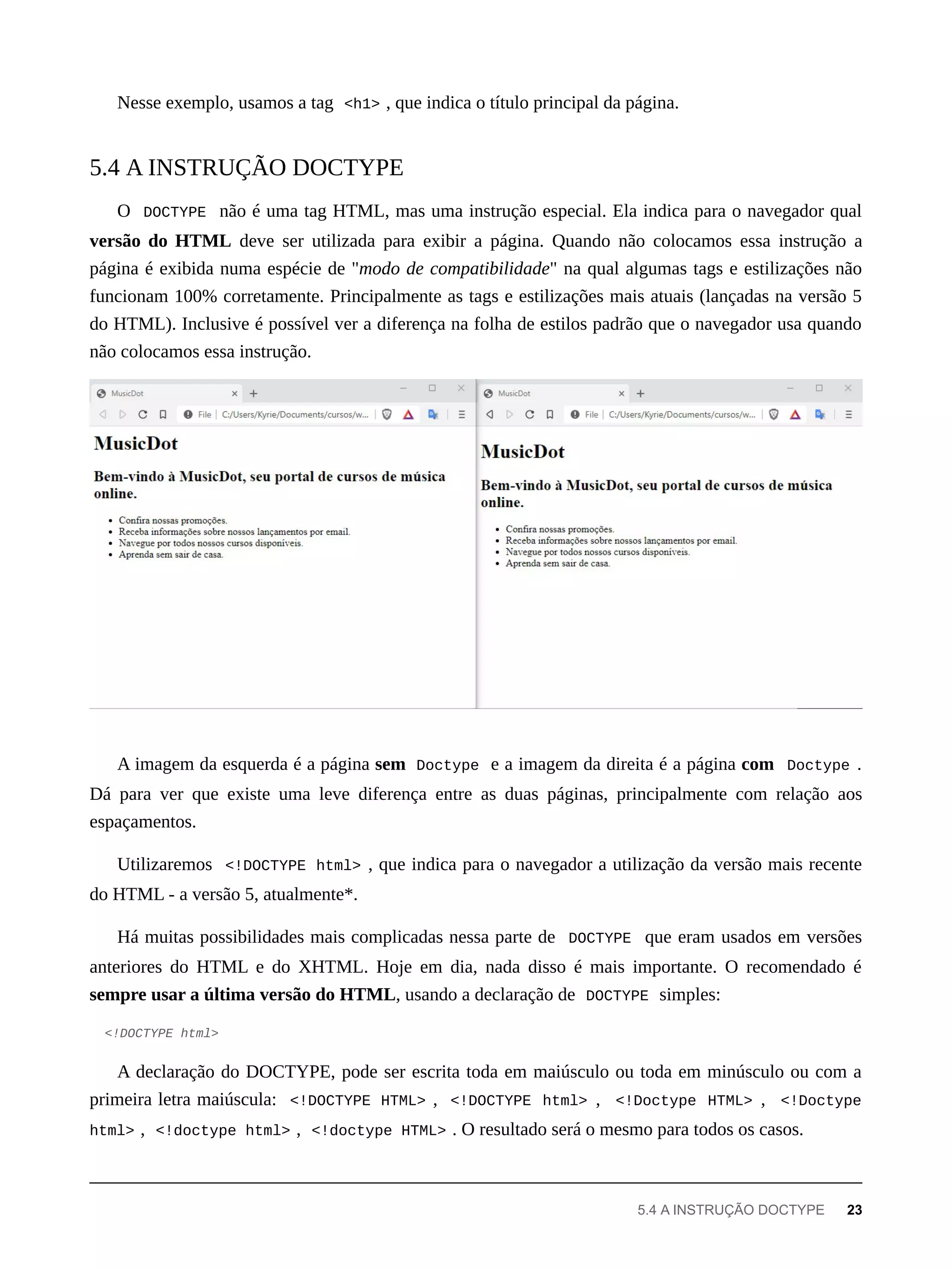 Nesse exemplo, usamos a tag <h1> , que indica o título principal da página.
O DOCTYPE não é uma tag HTML, mas uma instrução especial. Ela indica para o navegador qual
versão do HTML deve ser utilizada para exibir a página. Quando não colocamos essa instrução a
página é exibida numa espécie de "modo de compatibilidade" na qual algumas tags e estilizações não
funcionam 100% corretamente. Principalmente as tags e estilizações mais atuais (lançadas na versão 5
do HTML). Inclusive é possível ver a diferença na folha de estilos padrão que o navegador usa quando
não colocamos essa instrução.
A imagem da esquerda é a página sem Doctype e a imagem da direita é a página com Doctype .
Dá para ver que existe uma leve diferença entre as duas páginas, principalmente com relação aos
espaçamentos.
Utilizaremos <!DOCTYPE html> , que indica para o navegador a utilização da versão mais recente
do HTML - a versão 5, atualmente*.
Há muitas possibilidades mais complicadas nessa parte de DOCTYPE que eram usados em versões
anteriores do HTML e do XHTML. Hoje em dia, nada disso é mais importante. O recomendado é
sempre usar a última versão do HTML, usando a declaração de DOCTYPE simples:
<!DOCTYPE html>
A declaração do DOCTYPE, pode ser escrita toda em maiúsculo ou toda em minúsculo ou com a
primeira letra maiúscula: <!DOCTYPE HTML> , <!DOCTYPE html> , <!Doctype HTML> , <!Doctype
html> , <!doctype html> , <!doctype HTML> . O resultado será o mesmo para todos os casos.
5.4 A INSTRUÇÃO DOCTYPE
5.4 A INSTRUÇÃO DOCTYPE 23
 