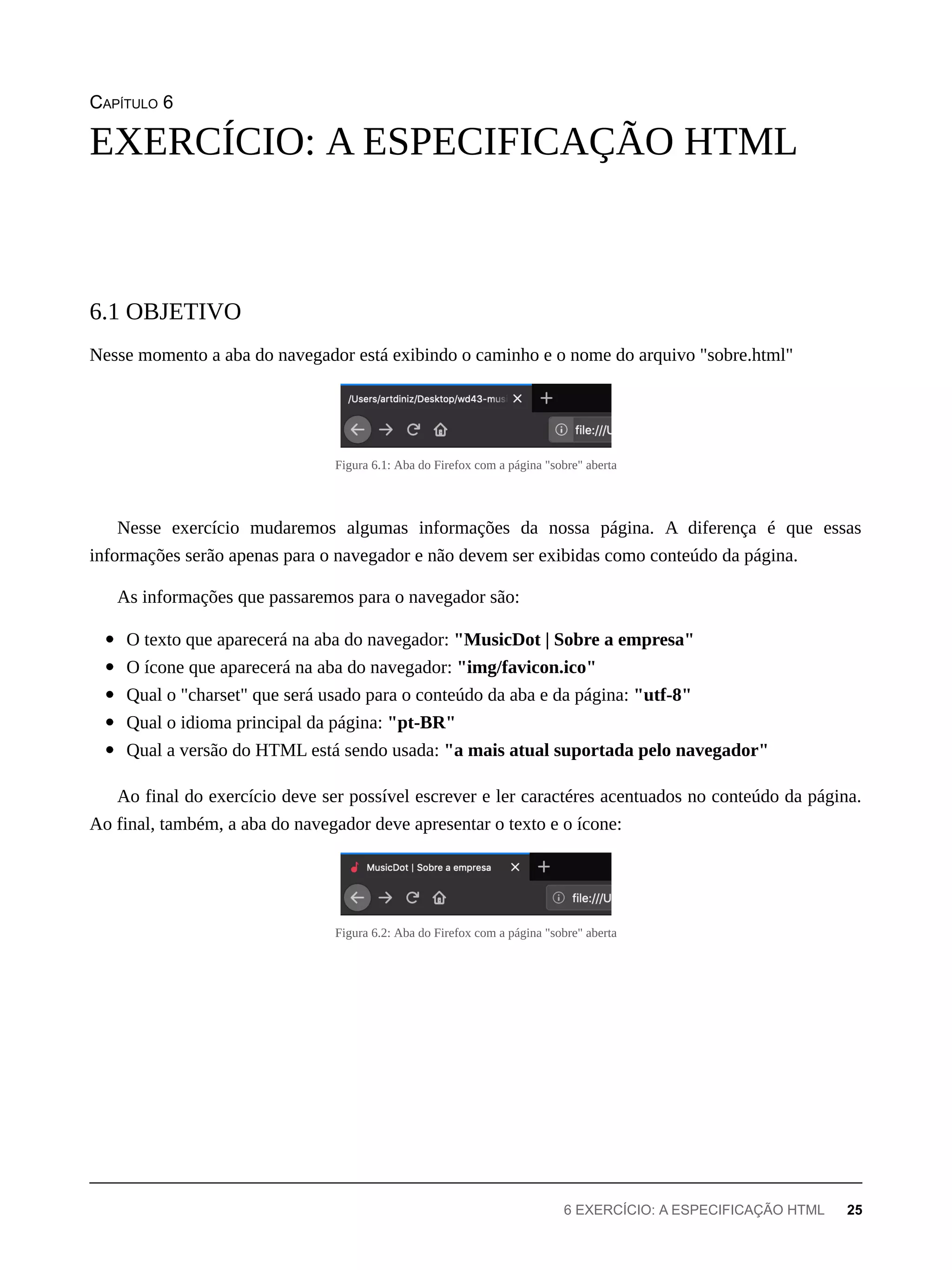 CAPÍTULO 6
Nesse momento a aba do navegador está exibindo o caminho e o nome do arquivo "sobre.html"
Figura 6.1: Aba do Firefox com a página "sobre" aberta
Nesse exercício mudaremos algumas informações da nossa página. A diferença é que essas
informações serão apenas para o navegador e não devem ser exibidas como conteúdo da página.
As informações que passaremos para o navegador são:
O texto que aparecerá na aba do navegador: "MusicDot | Sobre a empresa"
O ícone que aparecerá na aba do navegador: "img/favicon.ico"
Qual o "charset" que será usado para o conteúdo da aba e da página: "utf-8"
Qual o idioma principal da página: "pt-BR"
Qual a versão do HTML está sendo usada: "a mais atual suportada pelo navegador"
Ao final do exercício deve ser possível escrever e ler caractéres acentuados no conteúdo da página.
Ao final, também, a aba do navegador deve apresentar o texto e o ícone:
Figura 6.2: Aba do Firefox com a página "sobre" aberta
EXERCÍCIO: A ESPECIFICAÇÃO HTML
6.1 OBJETIVO
6 EXERCÍCIO: A ESPECIFICAÇÃO HTML 25
 