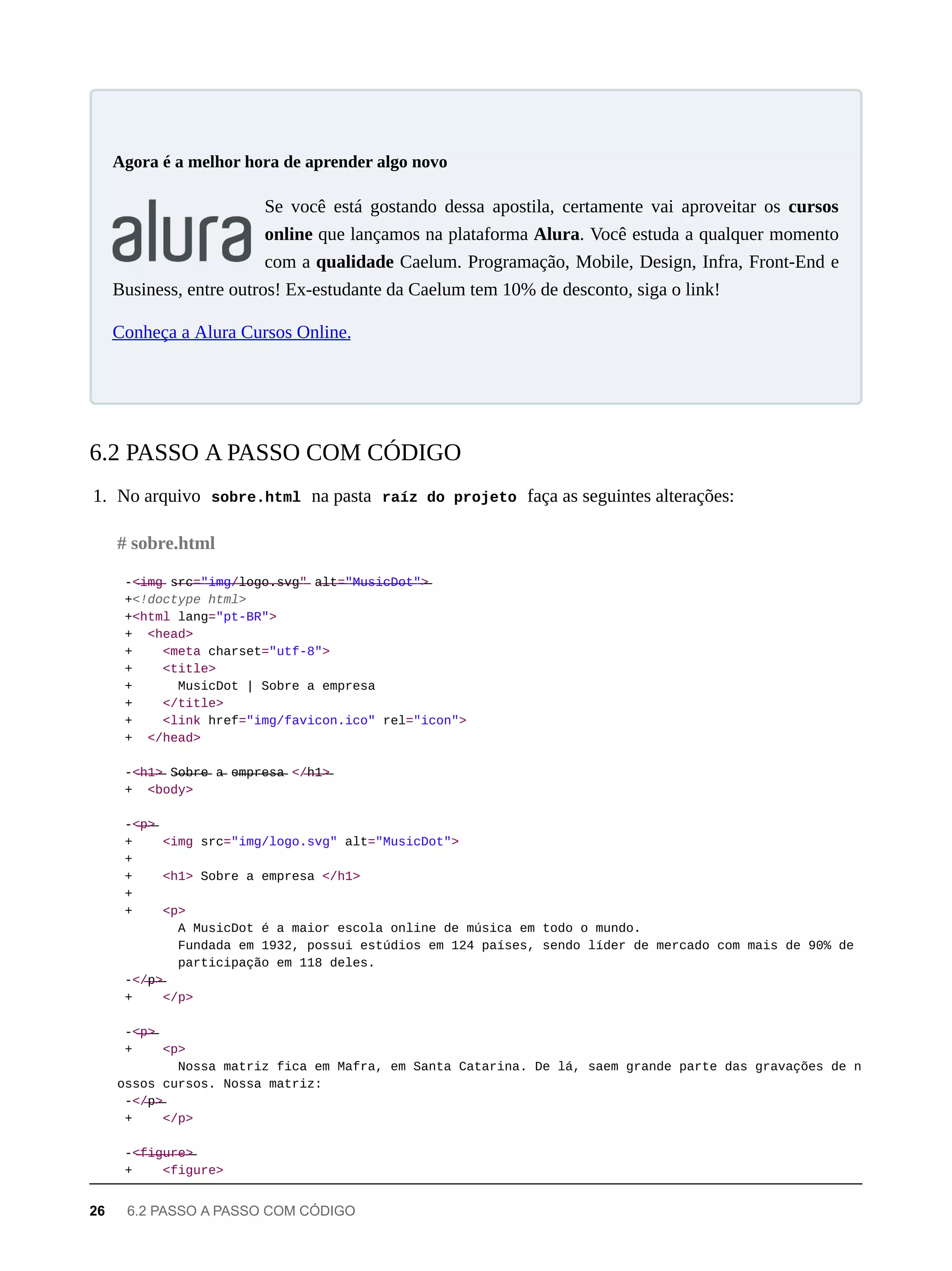Se você está gostando dessa apostila, certamente vai aproveitar os cursos
online que lançamos na plataforma Alura. Você estuda a qualquer momento
com a qualidade Caelum. Programação, Mobile, Design, Infra, Front-End e
Business, entre outros! Ex-estudante da Caelum tem 10% de desconto, siga o link!
Conheça a Alura Cursos Online.
1. No arquivo sobre.html na pasta raíz do projeto faça as seguintes alterações:
-<̶i̶m̶g̶ s̶r̶c̶=̶"̶i̶m̶g̶/̶l̶o̶g̶o̶.̶s̶v̶g̶"̶ a̶l̶t̶=̶"̶M̶u̶s̶i̶c̶D̶o̶t̶"̶>̶
+<!doctype html>
+<html lang="pt-BR">
+ <head>
+ <meta charset="utf-8">
+ <title>
+ MusicDot | Sobre a empresa
+ </title>
+ <link href="img/favicon.ico" rel="icon">
+ </head>
-<̶h̶1̶>̶ S̶o̶b̶r̶e̶ a̶ e̶m̶p̶r̶e̶s̶a̶ </̶h̶1̶>̶
+ <body>
-<̶p̶>̶
+ <img src="img/logo.svg" alt="MusicDot">
+
+ <h1> Sobre a empresa </h1>
+
+ <p>
A MusicDot é a maior escola online de música em todo o mundo.
Fundada em 1932, possui estúdios em 124 países, sendo líder de mercado com mais de 90% de
participação em 118 deles.
-</̶p̶>̶
+ </p>
-<̶p̶>̶
+ <p>
Nossa matriz fica em Mafra, em Santa Catarina. De lá, saem grande parte das gravações de n
ossos cursos. Nossa matriz:
-</̶p̶>̶
+ </p>
-<̶f̶i̶g̶u̶r̶e̶>̶
+ <figure>
Agora é a melhor hora de aprender algo novo
6.2 PASSO A PASSO COM CÓDIGO
# sobre.html
26 6.2 PASSO A PASSO COM CÓDIGO
 