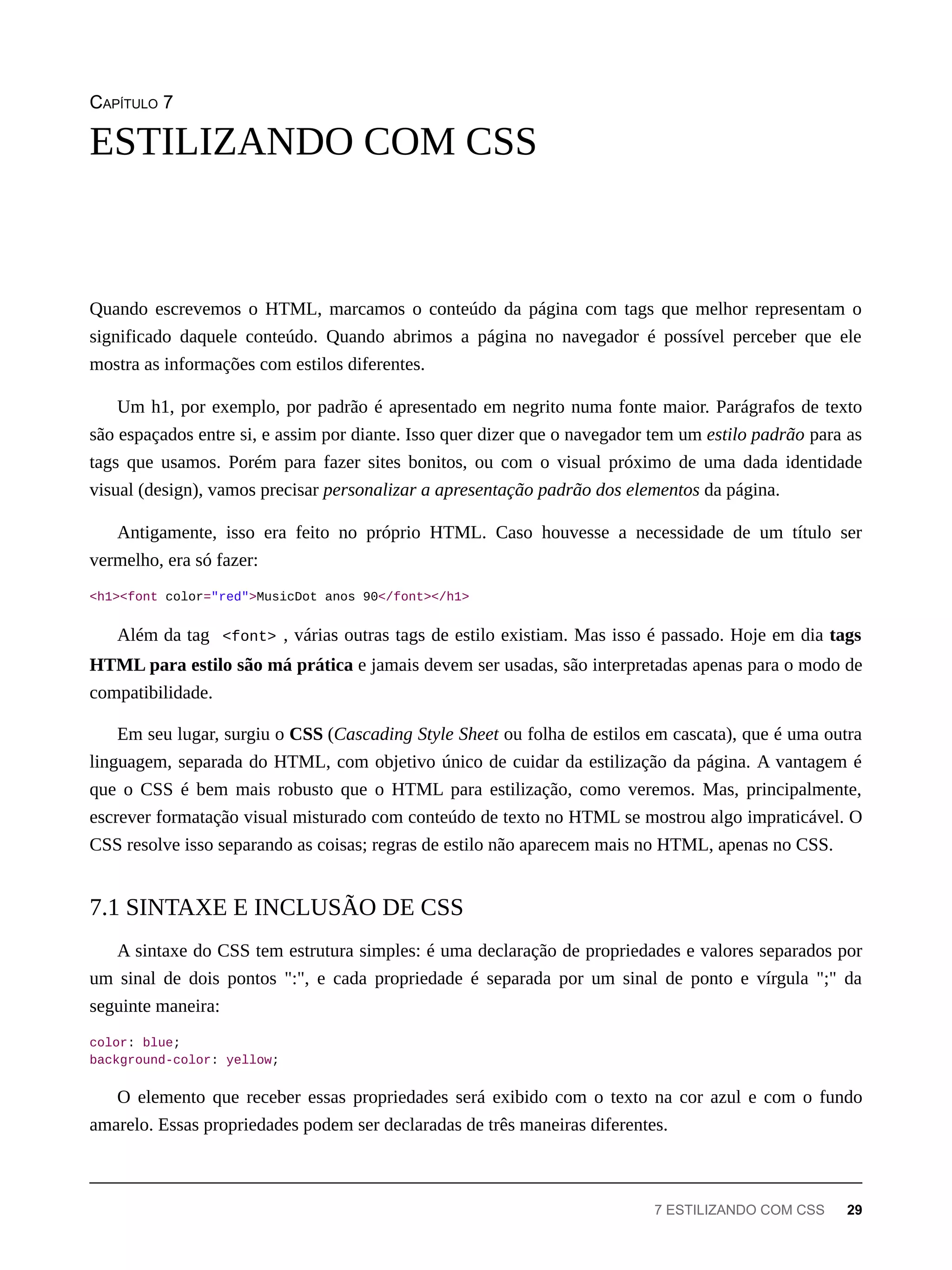 CAPÍTULO 7
Quando escrevemos o HTML, marcamos o conteúdo da página com tags que melhor representam o
significado daquele conteúdo. Quando abrimos a página no navegador é possível perceber que ele
mostra as informações com estilos diferentes.
Um h1, por exemplo, por padrão é apresentado em negrito numa fonte maior. Parágrafos de texto
são espaçados entre si, e assim por diante. Isso quer dizer que o navegador tem um estilo padrão para as
tags que usamos. Porém para fazer sites bonitos, ou com o visual próximo de uma dada identidade
visual (design), vamos precisar personalizar a apresentação padrão dos elementos da página.
Antigamente, isso era feito no próprio HTML. Caso houvesse a necessidade de um título ser
vermelho, era só fazer:
<h1><font color="red">MusicDot anos 90</font></h1>
Além da tag <font> , várias outras tags de estilo existiam. Mas isso é passado. Hoje em dia tags
HTML para estilo são má prática e jamais devem ser usadas, são interpretadas apenas para o modo de
compatibilidade.
Em seu lugar, surgiu o CSS (Cascading Style Sheet ou folha de estilos em cascata), que é uma outra
linguagem, separada do HTML, com objetivo único de cuidar da estilização da página. A vantagem é
que o CSS é bem mais robusto que o HTML para estilização, como veremos. Mas, principalmente,
escrever formatação visual misturado com conteúdo de texto no HTML se mostrou algo impraticável. O
CSS resolve isso separando as coisas; regras de estilo não aparecem mais no HTML, apenas no CSS.
A sintaxe do CSS tem estrutura simples: é uma declaração de propriedades e valores separados por
um sinal de dois pontos ":", e cada propriedade é separada por um sinal de ponto e vírgula ";" da
seguinte maneira:
color: blue;
background-color: yellow;
O elemento que receber essas propriedades será exibido com o texto na cor azul e com o fundo
amarelo. Essas propriedades podem ser declaradas de três maneiras diferentes.
ESTILIZANDO COM CSS
7.1 SINTAXE E INCLUSÃO DE CSS
7 ESTILIZANDO COM CSS 29
 