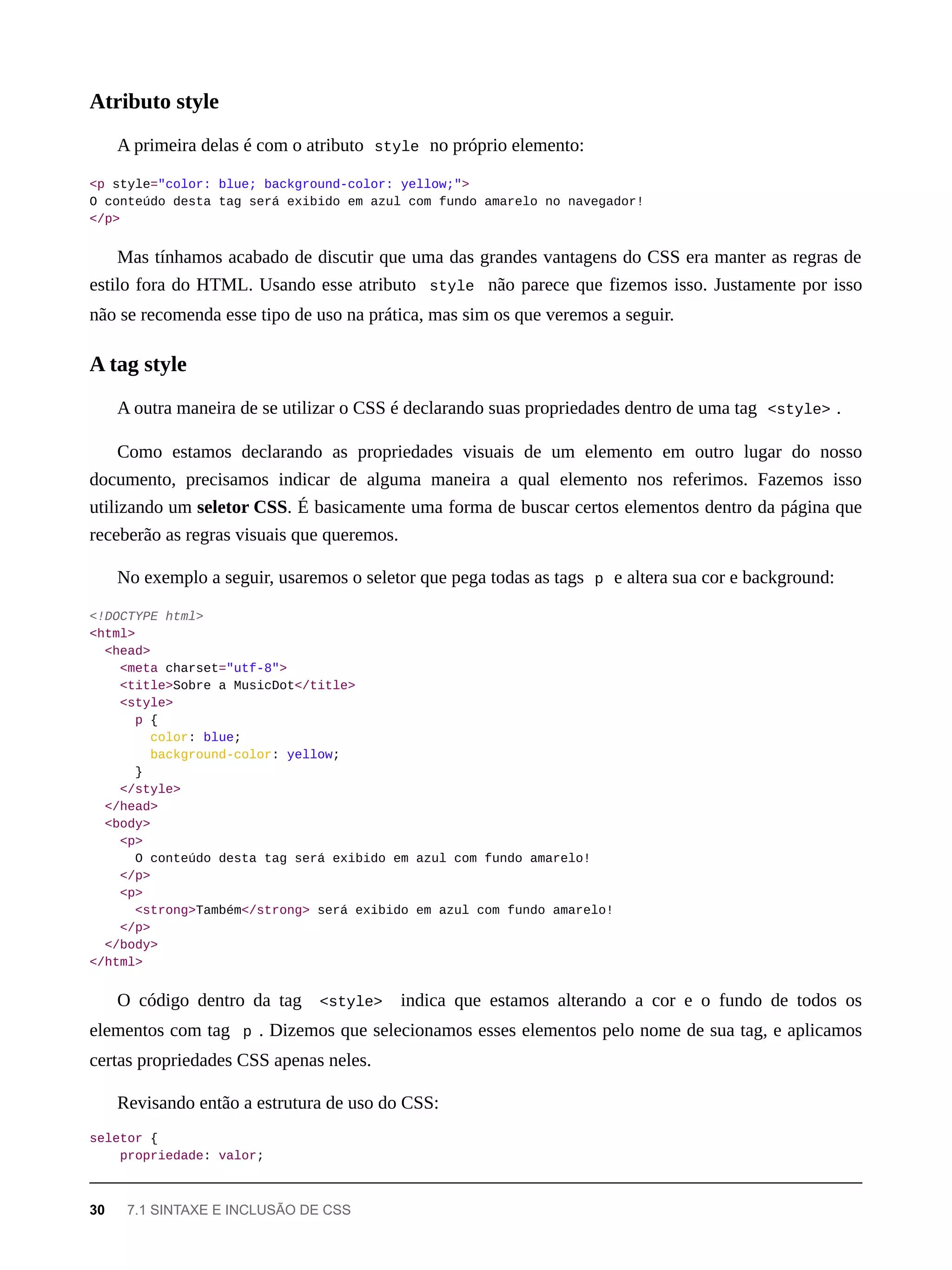 A primeira delas é com o atributo style no próprio elemento:
<p style="color: blue; background-color: yellow;">
O conteúdo desta tag será exibido em azul com fundo amarelo no navegador!
</p>
Mas tínhamos acabado de discutir que uma das grandes vantagens do CSS era manter as regras de
estilo fora do HTML. Usando esse atributo style não parece que fizemos isso. Justamente por isso
não se recomenda esse tipo de uso na prática, mas sim os que veremos a seguir.
A outra maneira de se utilizar o CSS é declarando suas propriedades dentro de uma tag <style> .
Como estamos declarando as propriedades visuais de um elemento em outro lugar do nosso
documento, precisamos indicar de alguma maneira a qual elemento nos referimos. Fazemos isso
utilizando um seletor CSS. É basicamente uma forma de buscar certos elementos dentro da página que
receberão as regras visuais que queremos.
No exemplo a seguir, usaremos o seletor que pega todas as tags p e altera sua cor e background:
<!DOCTYPE html>
<html>
<head>
<meta charset="utf-8">
<title>Sobre a MusicDot</title>
<style>
p {
color: blue;
background-color: yellow;
}
</style>
</head>
<body>
<p>
O conteúdo desta tag será exibido em azul com fundo amarelo!
</p>
<p>
<strong>Também</strong> será exibido em azul com fundo amarelo!
</p>
</body>
</html>
O código dentro da tag <style> indica que estamos alterando a cor e o fundo de todos os
elementos com tag p . Dizemos que selecionamos esses elementos pelo nome de sua tag, e aplicamos
certas propriedades CSS apenas neles.
Revisando então a estrutura de uso do CSS:
seletor {
propriedade: valor;
Atributo style
A tag style
30 7.1 SINTAXE E INCLUSÃO DE CSS
 
