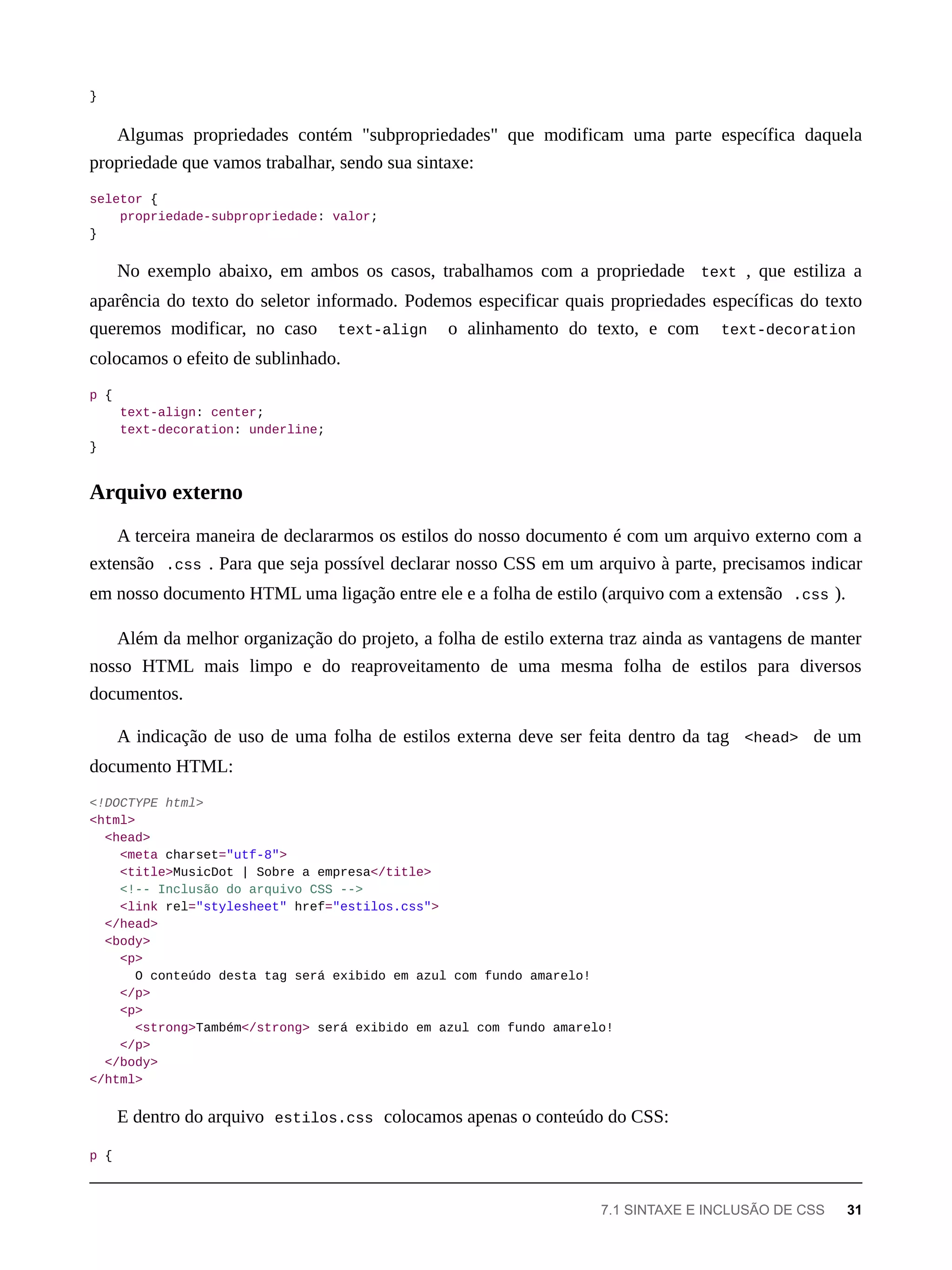 }
Algumas propriedades contém "subpropriedades" que modificam uma parte específica daquela
propriedade que vamos trabalhar, sendo sua sintaxe:
seletor {
propriedade-subpropriedade: valor;
}
No exemplo abaixo, em ambos os casos, trabalhamos com a propriedade text , que estiliza a
aparência do texto do seletor informado. Podemos especificar quais propriedades específicas do texto
queremos modificar, no caso text-align o alinhamento do texto, e com text-decoration
colocamos o efeito de sublinhado.
p {
text-align: center;
text-decoration: underline;
}
A terceira maneira de declararmos os estilos do nosso documento é com um arquivo externo com a
extensão .css . Para que seja possível declarar nosso CSS em um arquivo à parte, precisamos indicar
em nosso documento HTML uma ligação entre ele e a folha de estilo (arquivo com a extensão .css ).
Além da melhor organização do projeto, a folha de estilo externa traz ainda as vantagens de manter
nosso HTML mais limpo e do reaproveitamento de uma mesma folha de estilos para diversos
documentos.
A indicação de uso de uma folha de estilos externa deve ser feita dentro da tag <head> de um
documento HTML:
<!DOCTYPE html>
<html>
<head>
<meta charset="utf-8">
<title>MusicDot | Sobre a empresa</title>
<!-- Inclusão do arquivo CSS -->
<link rel="stylesheet" href="estilos.css">
</head>
<body>
<p>
O conteúdo desta tag será exibido em azul com fundo amarelo!
</p>
<p>
<strong>Também</strong> será exibido em azul com fundo amarelo!
</p>
</body>
</html>
E dentro do arquivo estilos.css colocamos apenas o conteúdo do CSS:
p {
Arquivo externo
7.1 SINTAXE E INCLUSÃO DE CSS 31
 