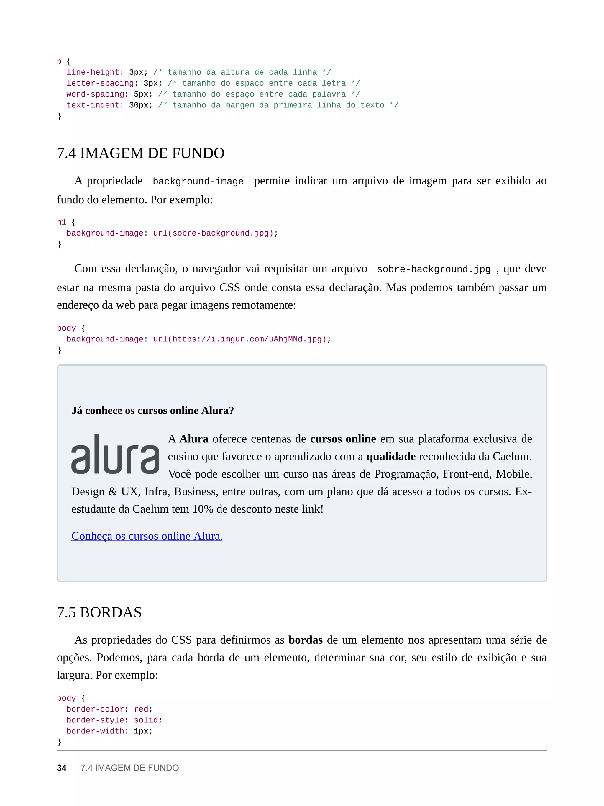 p {
line-height: 3px; /* tamanho da altura de cada linha */
letter-spacing: 3px; /* tamanho do espaço entre cada letra */
word-spacing: 5px; /* tamanho do espaço entre cada palavra */
text-indent: 30px; /* tamanho da margem da primeira linha do texto */
}
A propriedade background-image permite indicar um arquivo de imagem para ser exibido ao
fundo do elemento. Por exemplo:
h1 {
background-image: url(sobre-background.jpg);
}
Com essa declaração, o navegador vai requisitar um arquivo sobre-background.jpg , que deve
estar na mesma pasta do arquivo CSS onde consta essa declaração. Mas podemos também passar um
endereço da web para pegar imagens remotamente:
body {
background-image: url(https://i.imgur.com/uAhjMNd.jpg);
}
A Alura oferece centenas de cursos online em sua plataforma exclusiva de
ensino que favorece o aprendizado com a qualidade reconhecida da Caelum.
Você pode escolher um curso nas áreas de Programação, Front-end, Mobile,
Design & UX, Infra, Business, entre outras, com um plano que dá acesso a todos os cursos. Ex-
estudante da Caelum tem 10% de desconto neste link!
Conheça os cursos online Alura.
As propriedades do CSS para definirmos as bordas de um elemento nos apresentam uma série de
opções. Podemos, para cada borda de um elemento, determinar sua cor, seu estilo de exibição e sua
largura. Por exemplo:
body {
border-color: red;
border-style: solid;
border-width: 1px;
}
7.4 IMAGEM DE FUNDO
Já conhece os cursos online Alura?
7.5 BORDAS
34 7.4 IMAGEM DE FUNDO
 