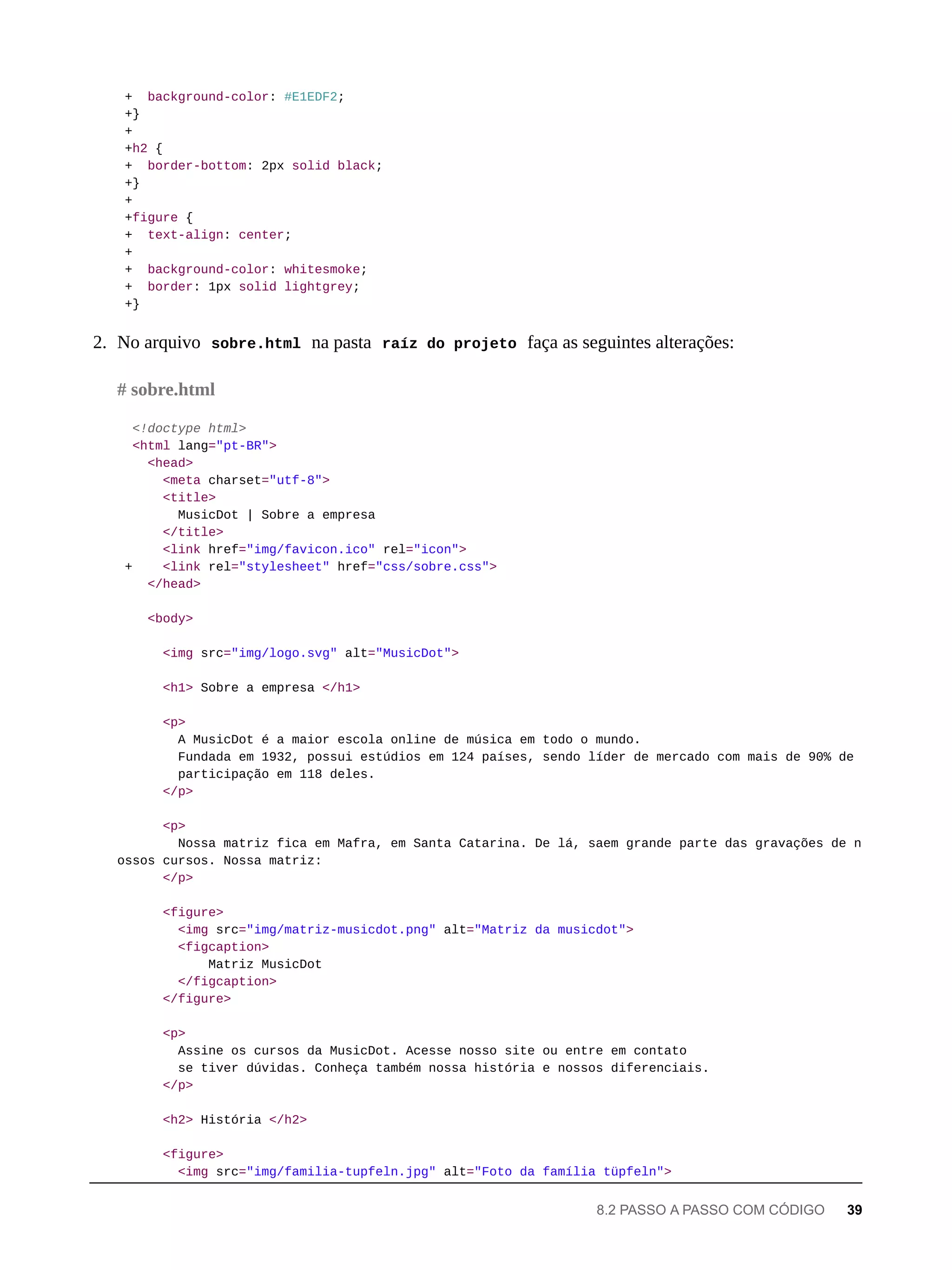 + background-color: #E1EDF2;
+}
+
+h2 {
+ border-bottom: 2px solid black;
+}
+
+figure {
+ text-align: center;
+
+ background-color: whitesmoke;
+ border: 1px solid lightgrey;
+}
2. No arquivo sobre.html na pasta raíz do projeto faça as seguintes alterações:
<!doctype html>
<html lang="pt-BR">
<head>
<meta charset="utf-8">
<title>
MusicDot | Sobre a empresa
</title>
<link href="img/favicon.ico" rel="icon">
+ <link rel="stylesheet" href="css/sobre.css">
</head>
<body>
<img src="img/logo.svg" alt="MusicDot">
<h1> Sobre a empresa </h1>
<p>
A MusicDot é a maior escola online de música em todo o mundo.
Fundada em 1932, possui estúdios em 124 países, sendo líder de mercado com mais de 90% de
participação em 118 deles.
</p>
<p>
Nossa matriz fica em Mafra, em Santa Catarina. De lá, saem grande parte das gravações de n
ossos cursos. Nossa matriz:
</p>
<figure>
<img src="img/matriz-musicdot.png" alt="Matriz da musicdot">
<figcaption>
Matriz MusicDot
</figcaption>
</figure>
<p>
Assine os cursos da MusicDot. Acesse nosso site ou entre em contato
se tiver dúvidas. Conheça também nossa história e nossos diferenciais.
</p>
<h2> História </h2>
<figure>
<img src="img/familia-tupfeln.jpg" alt="Foto da família tüpfeln">
# sobre.html
8.2 PASSO A PASSO COM CÓDIGO 39
 