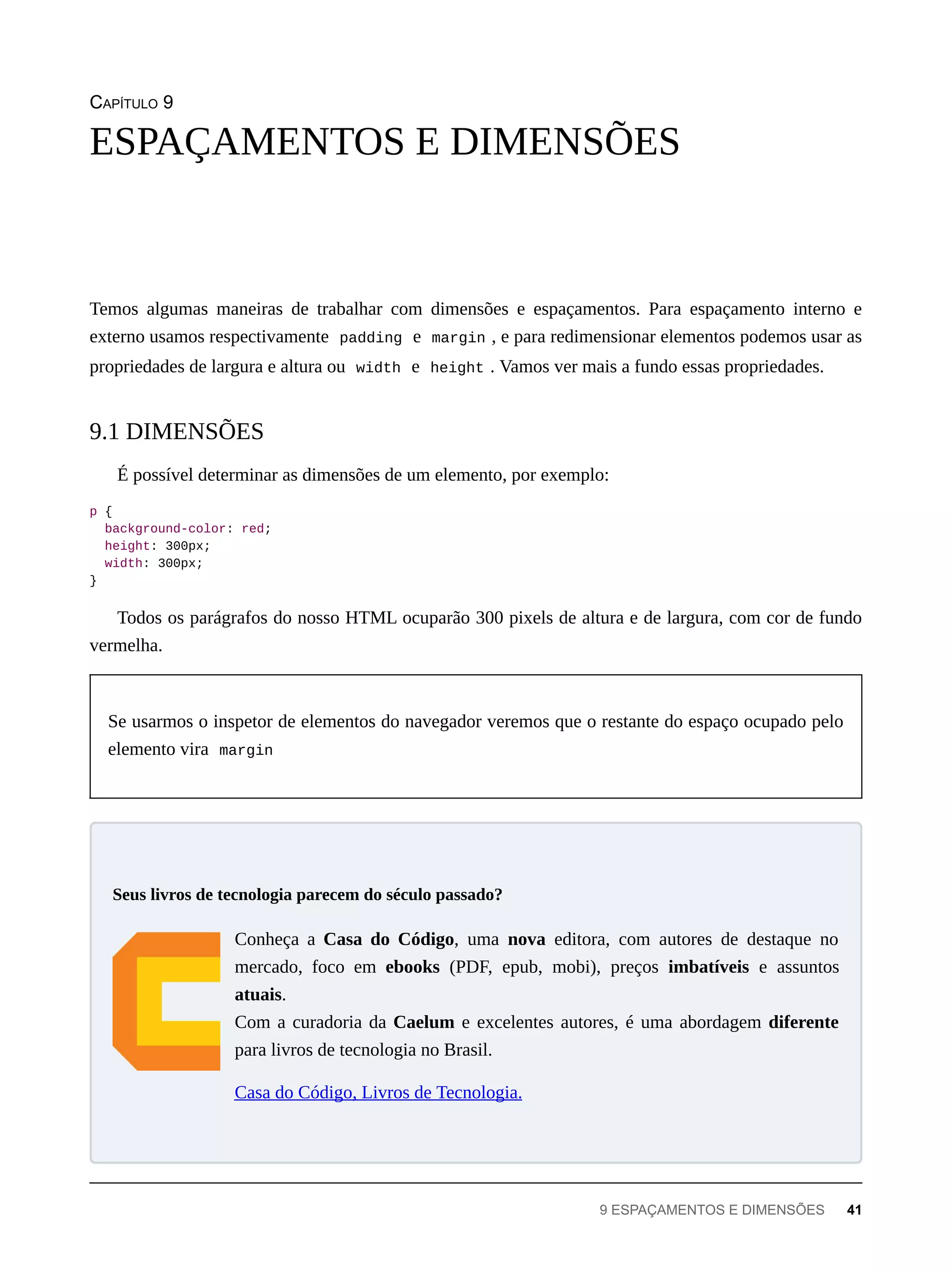 CAPÍTULO 9
Temos algumas maneiras de trabalhar com dimensões e espaçamentos. Para espaçamento interno e
externo usamos respectivamente padding e margin , e para redimensionar elementos podemos usar as
propriedades de largura e altura ou width e height . Vamos ver mais a fundo essas propriedades.
É possível determinar as dimensões de um elemento, por exemplo:
p {
background-color: red;
height: 300px;
width: 300px;
}
Todos os parágrafos do nosso HTML ocuparão 300 pixels de altura e de largura, com cor de fundo
vermelha.
Se usarmos o inspetor de elementos do navegador veremos que o restante do espaço ocupado pelo
elemento vira margin
Conheça a Casa do Código, uma nova editora, com autores de destaque no
mercado, foco em ebooks (PDF, epub, mobi), preços imbatíveis e assuntos
atuais.
Com a curadoria da Caelum e excelentes autores, é uma abordagem diferente
para livros de tecnologia no Brasil.
Casa do Código, Livros de Tecnologia.
ESPAÇAMENTOS E DIMENSÕES
9.1 DIMENSÕES
Seus livros de tecnologia parecem do século passado?
9 ESPAÇAMENTOS E DIMENSÕES 41
 