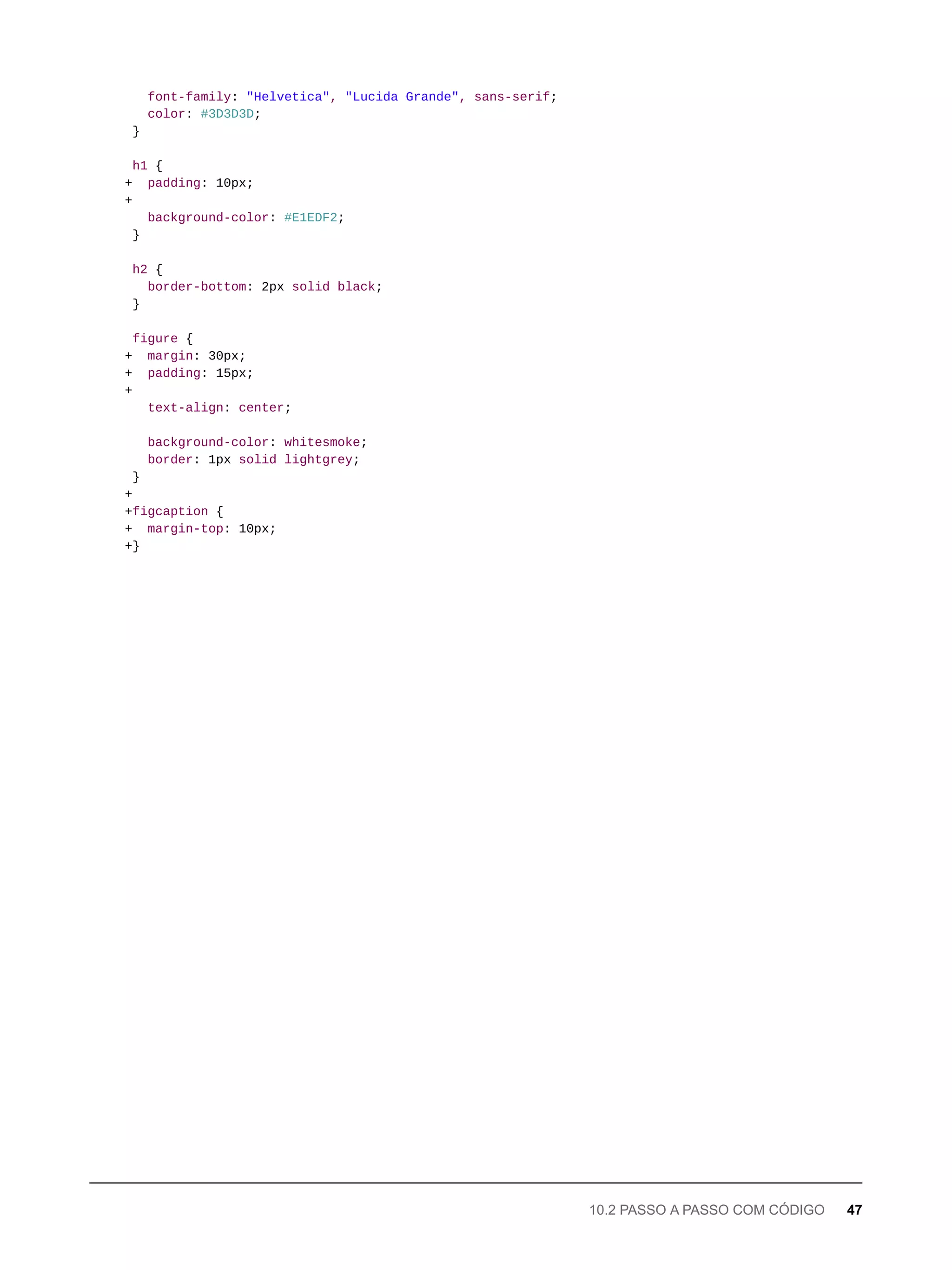 font-family: "Helvetica", "Lucida Grande", sans-serif;
color: #3D3D3D;
}
h1 {
+ padding: 10px;
+
background-color: #E1EDF2;
}
h2 {
border-bottom: 2px solid black;
}
figure {
+ margin: 30px;
+ padding: 15px;
+
text-align: center;
background-color: whitesmoke;
border: 1px solid lightgrey;
}
+
+figcaption {
+ margin-top: 10px;
+}
10.2 PASSO A PASSO COM CÓDIGO 47
 